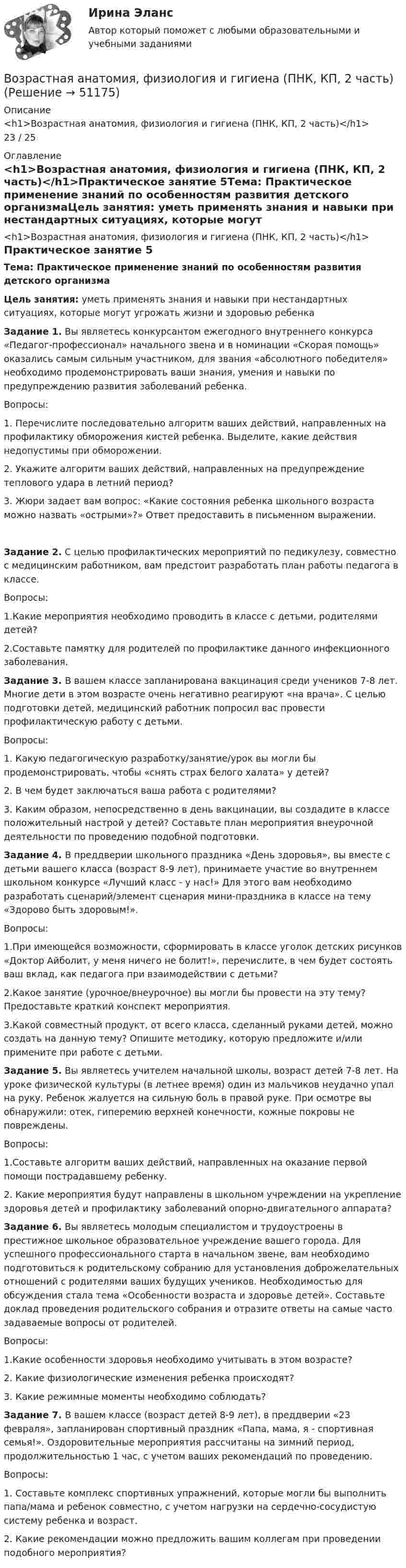      
            Описание
            <h1>Возрастная анатомия, физиология и гигиена (ПНК, КП, 2 часть)</h1>23 / 25 
            Оглавление
            <h1>Возрастная анатомия, физиология и гигиена (ПНК, КП, 2 часть)</h1>Практическое занятие 5Тема: Практическое применение знаний по особенностям развития детского организмаЦель занятия: уметь применять знания и навыки при нестандартных ситуациях, которые могут угрожать жизни и здоровью ребенкаЗадание 1. Вы являетесь конкурсантом ежегодного внутреннего конкурса «Педагог-профессионал» начального звена и в номинации «Скорая помощь» оказались самым сильным участником, для звания «абсолютного победителя» необходимо продемонстрировать ваши знания, умения и навыки по предупреждению развития заболеваний ребенка.Вопросы:1.              Перечислите последовательно алгоритм ваших действий, направленных на профилактику обморожения кистей ребенка. Выделите, какие действия недопустимы при обморожении.2.              Укажите алгоритм ваших действий, направленных на предупреждение теплового удара в летний период?3.              Жюри задает вам вопрос: «Какие состояния ребенка школьного возраста можно назвать «острыми»?» Ответ предоставить в письменном выражении.Задание 2. С целью профилактических мероприятий по педикулезу, совместно с медицинским работником, вам предстоит разработать план работы педагога в классе.Вопросы:1.Какие мероприятия необходимо проводить в классе с детьми, родителями детей?2.Составьте памятку для родителей по профилактике данного инфекционного заболевания. Задание 3. В вашем классе запланирована вакцинация среди учеников 7-8 лет. Многие дети в этом возрасте очень негативно реагируют «на врача». С целью подготовки детей, медицинский работник попросил вас провести профилактическую работу с детьми.Вопросы:1.              Какую педагогическую разработку/занятие/урок вы могли бы продемонстрировать, чтобы «снять страх белого халата» у детей?2.              В чем будет заключаться ваша работа с родителями?3.              Каким образом, непосредственно в день вакцинации, вы создадите в классе положительный настрой у детей? Составьте план мероприятия внеурочной деятельности по проведению подобной подготовки. Задание 4. В преддверии школьного праздника «День здоровья», вы вместе с детьми вашего класса (возраст 8-9 лет), принимаете участие во внутреннем школьном конкурсе «Лучший класс - у нас!» Для этого вам необходимо разработать сценарий/элемент сценария мини-праздника в классе на тему «Здорово быть здоровым!».Вопросы:1.При имеющейся возможности, сформировать в классе уголок детских рисунков «Доктор Айболит, у меня ничего не болит!», перечислите, в чем будет состоять ваш вклад, как педагога при взаимодействии с детьми?2.Какое занятие (урочное/внеурочное) вы могли бы провести на эту тему? Предоставьте краткий конспект мероприятия.3.Какой совместный продукт, от всего класса, сделанный руками детей, можно создать на данную тему? Опишите методику, которую предложите и/или примените при работе с детьми. Задание 5. Вы являетесь учителем начальной школы, возраст детей 7-8 лет. На уроке физической культуры (в летнее время) один из мальчиков неудачно упал на руку. Ребенок жалуется на сильную боль в правой руке. При осмотре вы обнаружили: отек, гиперемию верхней конечности, кожные покровы не повреждены.Вопросы:1.Составьте алгоритм ваших действий, направленных на оказание первой помощи пострадавшему ребенку.2. Какие мероприятия будут направлены в школьном учреждении на укрепление здоровья детей и профилактику заболеваний опорно-двигательного аппарата? Задание 6. Вы являетесь молодым специалистом и трудоустроены в престижное школьное образовательное учреждение вашего города. Для успешного профессионального старта в начальном звене, вам необходимо подготовиться к родительскому собранию для установления доброжелательных отношений с родителями ваших будущих учеников. Необходимостью для обсуждения стала тема «Особенности возраста и здоровье детей». Составьте доклад проведения родительского собрания и отразите ответы на самые часто задаваемые вопросы от родителей.Вопросы:1.Какие особенности здоровья необходимо учитывать в этом возрасте?2. Какие физиологические изменения ребенка происходят?3. Какие режимные моменты необходимо соблюдать? Задание 7. В вашем классе (возраст детей 8-9 лет), в преддверии «23 февраля», запланирован спортивный праздник «Папа, мама, я - спортивная семья!». Оздоровительные мероприятия рассчитаны на зимний период, продолжительностью 1 час, с учетом ваших рекомендаций по проведению.Вопросы:1.              Составьте комплекс спортивных упражнений, которые могли бы выполнить папа/мама и ребенок совместно, с учетом нагрузки на сердечно-сосудистую систему ребенка и возраст.2.               Какие рекомендации можно предложить вашим коллегам при проведении подобного мероприятия? 
            
            
            Возрастная анатомия, физиология и гигиена (ПНК, КП, 2 часть)Возрастная анатомия, физиология и гигиена (ПНК, КП, 2 часть)Возрастная анатомия, физиология и гигиена (ПНК, КП, 2 часть)Возрастная анатомия, физиология и гигиена (ПНК, КП, 2 часть)Возрастная анатомия, физиология и гигиена (ПНК, КП, 2 часть)Возрастная анатомия, физиология и гигиена (ПНК, КП, 2 часть) Комплексное заданиеВозрастная анатомия, физиология и гигиена (ПНК, КП, 2 часть) Практическое занятие 3Возрастная анатомия, физиология и гигиена (ПНК, КП, 2 часть)Возрастная анатомия, физиология и гигиена (ПНК, КП, 2 часть)Возрастная анатомия, физиология и гигиена (ПНК, КП, 2 часть)Возрастная анатомия, физиология и гигиена (ПНК, КП, 2 часть)Возрастная анатомия, физиология и гигиена (ПНК, КП, 2 часть)Возрастная анатомия, физиология и гигиена (ПНК, КП, 2 часть)Возрастная анатомия, физиология и гигиена (ПНК, КП, 2 часть)