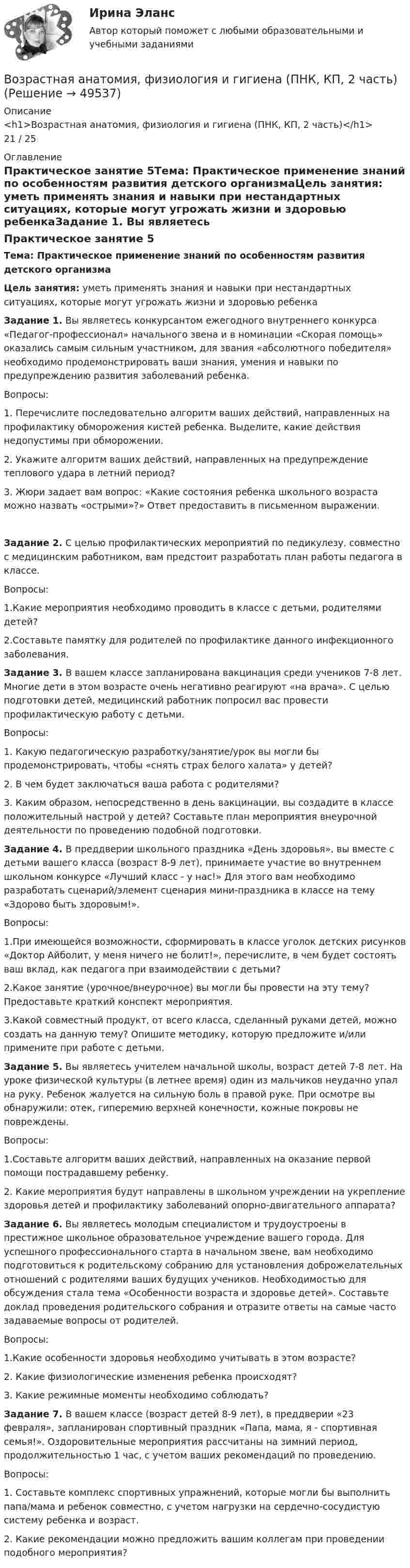      
            Описание
            <h1>Возрастная анатомия, физиология и гигиена (ПНК, КП, 2 часть)</h1>21 / 25 
            Оглавление
            Практическое занятие 5Тема: Практическое применение знаний по особенностям развития детского организмаЦель занятия: уметь применять знания и навыки при нестандартных ситуациях, которые могут угрожать жизни и здоровью ребенкаЗадание 1. Вы являетесь конкурсантом ежегодного внутреннего конкурса «Педагог-профессионал» начального звена и в номинации «Скорая помощь» оказались самым сильным участником, для звания «абсолютного победителя» необходимо продемонстрировать ваши знания, умения и навыки по предупреждению развития заболеваний ребенка.Вопросы:1.              Перечислите последовательно алгоритм ваших действий, направленных на профилактику обморожения кистей ребенка. Выделите, какие действия недопустимы при обморожении.2.              Укажите алгоритм ваших действий, направленных на предупреждение теплового удара в летний период?3.              Жюри задает вам вопрос: «Какие состояния ребенка школьного возраста можно назвать «острыми»?» Ответ предоставить в письменном выражении.Задание 2. С целью профилактических мероприятий по педикулезу, совместно с медицинским работником, вам предстоит разработать план работы педагога в классе.Вопросы:1.Какие мероприятия необходимо проводить в классе с детьми, родителями детей?2.Составьте памятку для родителей по профилактике данного инфекционного заболевания. Задание 3. В вашем классе запланирована вакцинация среди учеников 7-8 лет. Многие дети в этом возрасте очень негативно реагируют «на врача». С целью подготовки детей, медицинский работник попросил вас провести профилактическую работу с детьми.Вопросы:1.              Какую педагогическую разработку/занятие/урок вы могли бы продемонстрировать, чтобы «снять страх белого халата» у детей?2.              В чем будет заключаться ваша работа с родителями?3.              Каким образом, непосредственно в день вакцинации, вы создадите в классе положительный настрой у детей? Составьте план мероприятия внеурочной деятельности по проведению подобной подготовки. Задание 4. В преддверии школьного праздника «День здоровья», вы вместе с детьми вашего класса (возраст 8-9 лет), принимаете участие во внутреннем школьном конкурсе «Лучший класс - у нас!» Для этого вам необходимо разработать сценарий/элемент сценария мини-праздника в классе на тему «Здорово быть здоровым!».Вопросы:1.При имеющейся возможности, сформировать в классе уголок детских рисунков «Доктор Айболит, у меня ничего не болит!», перечислите, в чем будет состоять ваш вклад, как педагога при взаимодействии с детьми?2.Какое занятие (урочное/внеурочное) вы могли бы провести на эту тему? Предоставьте краткий конспект мероприятия.3.Какой совместный продукт, от всего класса, сделанный руками детей, можно создать на данную тему? Опишите методику, которую предложите и/или примените при работе с детьми. Задание 5. Вы являетесь учителем начальной школы, возраст детей 7-8 лет. На уроке физической культуры (в летнее время) один из мальчиков неудачно упал на руку. Ребенок жалуется на сильную боль в правой руке. При осмотре вы обнаружили: отек, гиперемию верхней конечности, кожные покровы не повреждены.Вопросы:1.Составьте алгоритм ваших действий, направленных на оказание первой помощи пострадавшему ребенку.2. Какие мероприятия будут направлены в школьном учреждении на укрепление здоровья детей и профилактику заболеваний опорно-двигательного аппарата? Задание 6. Вы являетесь молодым специалистом и трудоустроены в престижное школьное образовательное учреждение вашего города. Для успешного профессионального старта в начальном звене, вам необходимо подготовиться к родительскому собранию для установления доброжелательных отношений с родителями ваших будущих учеников. Необходимостью для обсуждения стала тема «Особенности возраста и здоровье детей». Составьте доклад проведения родительского собрания и отразите ответы на самые часто задаваемые вопросы от родителей.Вопросы:1.Какие особенности здоровья необходимо учитывать в этом возрасте?2. Какие физиологические изменения ребенка происходят?3. Какие режимные моменты необходимо соблюдать? Задание 7. В вашем классе (возраст детей 8-9 лет), в преддверии «23 февраля», запланирован спортивный праздник «Папа, мама, я - спортивная семья!». Оздоровительные мероприятия рассчитаны на зимний период, продолжительностью 1 час, с учетом ваших рекомендаций по проведению.Вопросы:1.              Составьте комплекс спортивных упражнений, которые могли бы выполнить папа/мама и ребенок совместно, с учетом нагрузки на сердечно-сосудистую систему ребенка и возраст.2.               Какие рекомендации можно предложить вашим коллегам при проведении подобного мероприятия? 
            
            
            Возрастная анатомия, физиология и гигиена (ПНК, КП, 2 часть)Возрастная анатомия, физиология и гигиена (ПНК, КП, 2 часть)Возрастная анатомия, физиология и гигиена (ПНК, КП, 2 часть)Возрастная анатомия, физиология и гигиена (ПНК, КП, 2 часть)Возрастная анатомия, физиология и гигиена (ПНК, КП, 2 часть)Возрастная анатомия, физиология и гигиена (ПНК, КП, 2 часть)Возрастная анатомия, физиология и гигиена (ПНК, КП, 2 часть)Возрастная анатомия, физиология и гигиена (ПДО, 2 часть) Тестовые вопросы к разделу 5Возрастная анатомия, физиология и гигиена (ПДО, 2 часть) тестовые вопросы к разделу 6Возрастная анатомия, физиология и гигиена (ПНК, КП, 1 часть)Возрастная анатомия, физиология и гигиена (ПНК, КП, 1 часть)Возрастная анатомия, физиология и гигиена (ПНК, КП, 1 часть)Возрастная анатомия, физиология и гигиена (ПНК, КП, 1 часть)Возрастная анатомия, физиология и гигиена (ПНК, КП, 1 часть)  Практическое занятие 2. Задания 1-5, 7-8