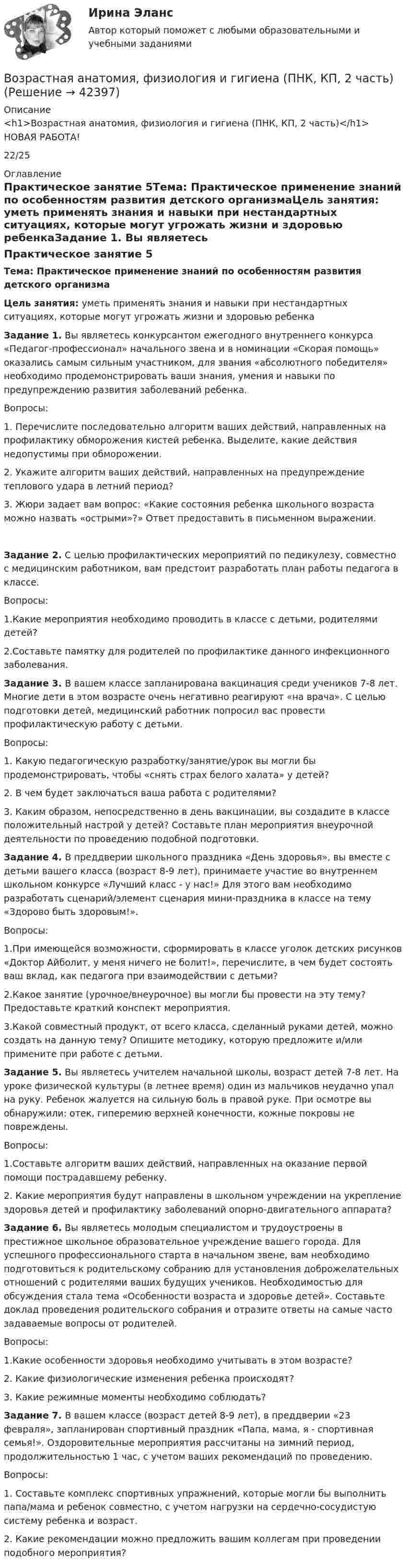      
          Описание
          <h1>Возрастная анатомия, физиология и гигиена (ПНК, КП, 2 часть)</h1>НОВАЯ РАБОТА!22/25 
          Оглавление
          Практическое занятие 5Тема: Практическое применение знаний по особенностям развития детского организмаЦель занятия: уметь применять знания и навыки при нестандартных ситуациях, которые могут угрожать жизни и здоровью ребенкаЗадание 1. Вы являетесь конкурсантом ежегодного внутреннего конкурса «Педагог-профессионал» начального звена и в номинации «Скорая помощь» оказались самым сильным участником, для звания «абсолютного победителя» необходимо продемонстрировать ваши знания, умения и навыки по предупреждению развития заболеваний ребенка.Вопросы:1.              Перечислите последовательно алгоритм ваших действий, направленных на профилактику обморожения кистей ребенка. Выделите, какие действия недопустимы при обморожении.2.              Укажите алгоритм ваших действий, направленных на предупреждение теплового удара в летний период?3.              Жюри задает вам вопрос: «Какие состояния ребенка школьного возраста можно назвать «острыми»?» Ответ предоставить в письменном выражении.Задание 2. С целью профилактических мероприятий по педикулезу, совместно с медицинским работником, вам предстоит разработать план работы педагога в классе.Вопросы:1.Какие мероприятия необходимо проводить в классе с детьми, родителями детей?2.Составьте памятку для родителей по профилактике данного инфекционного заболевания. Задание 3. В вашем классе запланирована вакцинация среди учеников 7-8 лет. Многие дети в этом возрасте очень негативно реагируют «на врача». С целью подготовки детей, медицинский работник попросил вас провести профилактическую работу с детьми.Вопросы:1.              Какую педагогическую разработку/занятие/урок вы могли бы продемонстрировать, чтобы «снять страх белого халата» у детей?2.              В чем будет заключаться ваша работа с родителями?3.              Каким образом, непосредственно в день вакцинации, вы создадите в классе положительный настрой у детей? Составьте план мероприятия внеурочной деятельности по проведению подобной подготовки. Задание 4. В преддверии школьного праздника «День здоровья», вы вместе с детьми вашего класса (возраст 8-9 лет), принимаете участие во внутреннем школьном конкурсе «Лучший класс - у нас!» Для этого вам необходимо разработать сценарий/элемент сценария мини-праздника в классе на тему «Здорово быть здоровым!».Вопросы:1.При имеющейся возможности, сформировать в классе уголок детских рисунков «Доктор Айболит, у меня ничего не болит!», перечислите, в чем будет состоять ваш вклад, как педагога при взаимодействии с детьми?2.Какое занятие (урочное/внеурочное) вы могли бы провести на эту тему? Предоставьте краткий конспект мероприятия.3.Какой совместный продукт, от всего класса, сделанный руками детей, можно создать на данную тему? Опишите методику, которую предложите и/или примените при работе с детьми. Задание 5. Вы являетесь учителем начальной школы, возраст детей 7-8 лет. На уроке физической культуры (в летнее время) один из мальчиков неудачно упал на руку. Ребенок жалуется на сильную боль в правой руке. При осмотре вы обнаружили: отек, гиперемию верхней конечности, кожные покровы не повреждены.Вопросы:1.Составьте алгоритм ваших действий, направленных на оказание первой помощи пострадавшему ребенку.2. Какие мероприятия будут направлены в школьном учреждении на укрепление здоровья детей и профилактику заболеваний опорно-двигательного аппарата? Задание 6. Вы являетесь молодым специалистом и трудоустроены в престижное школьное образовательное учреждение вашего города. Для успешного профессионального старта в начальном звене, вам необходимо подготовиться к родительскому собранию для установления доброжелательных отношений с родителями ваших будущих учеников. Необходимостью для обсуждения стала тема «Особенности возраста и здоровье детей». Составьте доклад проведения родительского собрания и отразите ответы на самые часто задаваемые вопросы от родителей.Вопросы:1.Какие особенности здоровья необходимо учитывать в этом возрасте?2. Какие физиологические изменения ребенка происходят?3. Какие режимные моменты необходимо соблюдать? Задание 7. В вашем классе (возраст детей 8-9 лет), в преддверии «23 февраля», запланирован спортивный праздник «Папа, мама, я - спортивная семья!». Оздоровительные мероприятия рассчитаны на зимний период, продолжительностью 1 час, с учетом ваших рекомендаций по проведению.Вопросы:1.              Составьте комплекс спортивных упражнений, которые могли бы выполнить папа/мама и ребенок совместно, с учетом нагрузки на сердечно-сосудистую систему ребенка и возраст.2.               Какие рекомендации можно предложить вашим коллегам при проведении подобного мероприятия? 
            
            
            Возрастная анатомия, физиология и гигиена (ПНК, КП, 2 часть)Возрастная анатомия, физиология и гигиена (ПНК, КП, 2 часть)Возрастная анатомия, физиология и гигиена (ПНК, КП, 2 часть)Возрастная анатомия, физиология и гигиена (ПНК, КП, 2 часть)Возрастная анатомия, физиология и гигиена (ПНК, КП, 2 часть)Возрастная анатомия, физиология и гигиена (ПНК, КП, 2 часть)Возрастная анатомия, физиология и гигиена (ПНК, КП, 2 часть) Комплексное заданиеВозрастная анатомия, физиология и гигиена (ПНК, КП, 1 часть) / Практическое занятие 2. Задания 1-5, 7-8Возрастная анатомия, физиология и гигиена (ПНК, КП, 2 часть)Возрастная анатомия, физиология и гигиена (ПНК, КП, 2 часть)Возрастная анатомия, физиология и гигиена (ПНК, КП, 2 часть)Возрастная анатомия, физиология и гигиена (ПНК, КП, 2 часть)Возрастная анатомия, физиология и гигиена (ПНК, КП, 2 часть)Возрастная анатомия, физиология и гигиена (ПНК, КП, 2 часть)