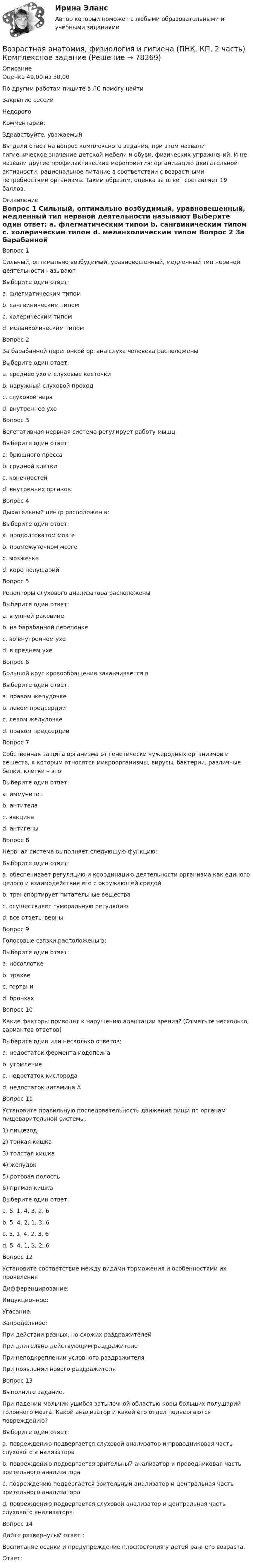      
            Описание
            Оценка	49,00 из 50,00По другим работам пишите в ЛС помогу найтиЗакрытие сессииНедорогоКомментарий: Здравствуйте, уважаемый Вы дали ответ на вопрос комплексного задания, при этом назвали гигиеническое значение детской мебели и обуви, физических упражнений. И не назвали другие профилактические мероприятия: организацию двигательной активности, рациональное питание в соответствии с возрастными потребностями организма.  Таким образом,  оценка за ответ составляет 19 баллов.   
            Оглавление
            Вопрос 1
Сильный, оптимально возбудимый, уравновешенный, медленный тип нервной деятельности называют
Выберите один ответ:
a. флегматическим типом 
b. сангвиническим типом
c. холерическим типом
d. меланхолическим типом
Вопрос 2
За барабанной перепонкой органа слуха человека расположены
Выберите один ответ:
a. среднее ухо и слуховые косточки 
b. наружный слуховой проход
c. слуховой нерв
d. внутреннее ухо
Вопрос 3
Вегетативная нервная система регулирует работу мышц
Выберите один ответ:
a. брюшного пресса
b. грудной клетки
c. конечностей
d. внутренних органов 
Вопрос 4
Дыхательный центр расположен в:
Выберите один ответ:
a. продолговатом мозге 
b. промежуточном мозге
c. мозжечке
d. коре полушарий
Вопрос 5
Рецепторы слухового анализатора расположены
Выберите один ответ:
a. в ушной раковине
b. на барабанной перепонке
c. во внутреннем ухе 
d. в среднем ухе
Вопрос 6
Большой круг кровообращения заканчивается в
Выберите один ответ:
a. правом желудочке
b. левом предсердии
c. левом желудочке
d. правом предсердии
Вопрос 7
Собственная защита организма от генетически чужеродных организмов и веществ, к которым относятся микроорганизмы, вирусы, бактерии, различные белки, клетки – это
Выберите один ответ:
a. иммунитет 
b. антитела
c. вакцина
d. антигены
Вопрос 8
Нервная система выполняет следующую функцию:
Выберите один ответ:
a. обеспечивает регуляцию и координацию деятельности организма как единого целого и взаимодействия его с окружающей средой 
b. транспортирует питательные вещества
c. осуществляет гуморальную регуляцию
d. все ответы верны
Вопрос 9
Голосовые связки расположены в:
Выберите один ответ:
a. носоглотке
b. трахее
c. гортани 
d. бронхах
Вопрос 10
Какие факторы приводят к нарушению адаптации зрения? (Отметьте несколько вариантов ответов)
Выберите один или несколько ответов:
a. недостаток фермента иодопсина
b. утомление 
c. недостаток кислорода 
d. недостаток витамина А 
Вопрос 11
Установите правильную последовательность движения пищи по органам пищеварительной системы.
1) пищевод
2) тонкая кишка
3) толстая кишка
4) желудок
5) ротовая полость
6) прямая кишка
Выберите один ответ:
a. 5, 1, 4, 3, 2, 6
b. 5, 4, 2, 1, 3, 6
c. 5, 1, 4, 2, 3, 6 
d.  5, 4, 1, 3, 2, 6
Вопрос 12
Установите соответствие между видами торможения и особенностями их проявления
Дифференцирование: 
Индукционное: 
Угасание: 
Запредельное: При действии разных, но схожих раздражителейПри длительно действующим раздражителеПри неподкреплении условного раздражителяПри появлении нового раздражителя
Вопрос 13
Выполните задание.
При падении мальчик ушибся затылочной областью коры больших полушарий головного мозга. Какой анализатор и какой его отдел подвергаются повреждению?
Выберите один ответ:
a.	повреждению подвергается слуховой анализатор и проводниковая часть слухового
а нализатораb. повреждению подвергается зрительный анализатор и проводниковая часть зрительного анализатора  
c. повреждению подвергается зрительный анализатор и центральная часть зрительного анализатора   
d. повреждению подвергается слуховой анализатор и центральная часть слухового анализатора 
Вопрос 14
Дайте развернутый ответ : 
Воспитание осанки и предупреждение плоскостопия у детей раннего возраста.
Ответ: 

  
            
            
            Возрастная анатомия, физиология и гигиена (ПНК, КП, 2 часть)Возрастная анатомия, физиология и гигиена (ПНК, КП, 2 часть) Комплексное заданиеВозрастная анатомия, физиология и гигиена (ПНК, КП, 2 часть) Практическое занятие 3Возрастная анатомия, физиология и гигиена (ПНК, КП, 2 часть) Практическое занятие 3Возрастная анатомия, физиология и гигиена (ПНК, КП, 2 часть) Практическое занятие 3Возрастная анатомия, физиология и гигиена (ПНК, КП, 2 часть) Практическое занятие 4. Задание 7Возрастная анатомия, физиология и гигиена (ПНК, КП, 2 часть) Практическое занятие 4. Задания 1-6Возрастная анатомия, физиология и гигиена (ПНК, КП, 2 часть)Возрастная анатомия, физиология и гигиена (ПНК, КП, 2 часть)Возрастная анатомия, физиология и гигиена (ПНК, КП, 2 часть)Возрастная анатомия, физиология и гигиена (ПНК, КП, 2 часть)Возрастная анатомия, физиология и гигиена (ПНК, КП, 2 часть)Возрастная анатомия, физиология и гигиена (ПНК, КП, 2 часть)Возрастная анатомия, физиология и гигиена (ПНК, КП, 2 часть)