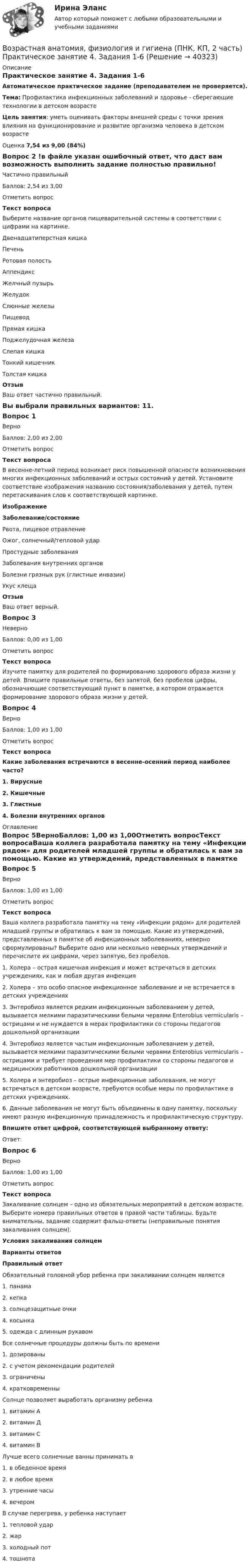     
          Описание
          Практическое занятие 4. Задания 1-6Автоматическое практическое задание (преподавателем не проверяется). Тема:  Профилактика инфекционных заболеваний и здоровье - сберегающие технологии в детском возрастеЦель занятия: уметь оценивать факторы внешней среды с точки зрения влияния на функционирование и развитие организма человека в детском возрастеОценка 7,54 из 9,00 (84%)Вопрос 2 !в файле указан ошибочный ответ, что даст вам возможность выполнить задание полностью правильно!Частично правильныйБаллов: 2,54 из 3,00Отметить вопросТекст вопросаВыберите название органов пищеварительной системы в соответствии с цифрами на картинке.Двенадцатиперстная кишкаПеченьРотовая полостьАппендиксЖелчный пузырьЖелудок Слюнные железыПищеводПрямая кишкаПоджелудочная железаСлепая кишкаТонкий кишечникТолстая кишка ОтзывВаш ответ частично правильный.Вы выбрали правильных вариантов: 11.Вопрос 1ВерноБаллов: 2,00 из 2,00Отметить вопросТекст вопросаВ весенне-летний период возникает риск повышенной опасности возникновения многих инфекционных заболеваний и острых состояний у детей. Установите соответствие изображения названию состояния/заболевания у детей, путем перетаскивания слов к соответствующей картинке.ИзображениеЗаболевание/состояниеРвота, пищевое отравлениеОжог, солнечный/тепловой ударПростудные заболеванияЗаболевания внутренних органовБолезни грязных рук (глистные инвазии)Укус клещаОтзывВаш ответ верный.Вопрос 3НеверноБаллов: 0,00 из 1,00Отметить вопросТекст вопросаИзучите памятку для родителей по формированию здорового образа жизни у детей. Впишите правильные ответы, без запятой, без пробелов цифры, обозначающие соответствующий пункт в памятке, в котором отражается формирование здорового образа жизни у детей.Вопрос 4ВерноБаллов: 1,00 из 1,00Отметить вопросТекст вопросаКакие заболевания встречаются в весенне-осенний период наиболее часто?1. Вирусные2. Кишечные3. Глистные4. Болезни внутренних органов 
          Оглавление
          Вопрос 5ВерноБаллов: 1,00 из 1,00Отметить вопросТекст вопросаВаша коллега разработала памятку на тему «Инфекции рядом» для родителей младшей группы и обратилась к вам за помощью. Какие из утверждений, представленных в памятке об инфекционных заболеваниях, неверно сформулированы? Выберите одно или несколько неверных утверждений и перечислите их цифрами, через запятую, без пробелов.1.     Холера – острая кишечная инфекция и может встречаться в детских учреждениях, как и любая другая инфекция2.     Холера – это особо опасное инфекционное заболевание и не встречается в детских учреждениях3.     Энтеробиоз является редким инфекционным заболеванием у детей, вызывается мелкими паразитическими белыми червями Enterobius vermicularis – острицами и не нуждается в мерах профилактики со стороны педагогов дошкольной организации4.     Энтеробиоз является частым инфекционным заболеванием у детей, вызывается мелкими паразитическими белыми червями Enterobius vermicularis – острицами и требует проведения мер профилактики со стороны педагогов и медицинских работников дошкольной организации5.     Холера и энтеробиоз – острые инфекционные заболевания, не могут встречаться в детском возрасте, требуются особые меры по профилактике в детских учреждениях.6.     Данные заболевания не могут быть объединены в одну памятку, поскольку имеют разную инфекционную принадлежность и профилактическую структуру.Впишите ответ цифрой, соответствующей выбранному ответу:Ответ: Вопрос 6ВерноБаллов: 1,00 из 1,00Отметить вопросТекст вопросаЗакаливание солнцем – одно из обязательных мероприятий в детском возрасте. Выберите номера правильных ответов в правой части таблицы. Будьте внимательны, задание содержит фальш-ответы (неправильные понятия закаливания солнцем).Условия закаливания солнцемВарианты ответовПравильный ответОбязательный головной убор ребенка при закаливании солнцем является1.     панама2.     кепка3.     солнцезащитные очки4.     косынка5.   одежда с длинным рукавомВсе солнечные процедуры должны быть по времени1.     дозированы2.     с учетом рекомендации родителей3.     ограничены4.     кратковременныСолнце позволяет выработать организму ребенка1.     витамин А2.     витамин Д3.     витамин C4.     витамин BЛучше всего солнечные ванны принимать в1.     в обеденное время2.     в любое время3.     утренние часы4.     вечеромВ случае перегрева, у ребенка наступает1.     тепловой удар2.     жар3.     холодный пот4.     тошнота 
            
            
            Возрастная анатомия, физиология и гигиена (ПНК, КП, 2 часть) Практическое занятие 4. Задания 1-6Возрастная анатомия, физиология и гигиена (ПНК, КП, 2 часть) Практическое занятие 4. Задания 1-6Возрастная анатомия, физиология и гигиена (ПНК, КП, 2 часть) Тестовые вопросы к разделу 3Возрастная анатомия, физиология и гигиена (ПНК, КП, 2 часть) Тестовые вопросы к разделу 4Возрастная анатомия, физиология и гигиена (ПНК, КП, 2 часть) Тестовые вопросы к разделу 5Возрастная анатомия, физиология и гигиена (ПНК, КП, 2 часть) Тестовые вопросы к разделу 6Возрастная анатомия, физиология и гигиена. Практическое задание 1. (второй семестр, ОСЭК)Возрастная анатомия, физиология и гигиена (ПНК, КП, 2 часть)Возрастная анатомия, физиология и гигиена (ПНК, КП, 2 часть)Возрастная анатомия, физиология и гигиена (ПНК, КП, 2 часть)Возрастная анатомия, физиология и гигиена (ПНК, КП, 2 часть) Комплексное заданиеВозрастная анатомия, физиология и гигиена (ПНК, КП, 2 часть) Практическое занятие 3Возрастная анатомия, физиология и гигиена (ПНК, КП, 2 часть) Практическое занятие 3Возрастная анатомия, физиология и гигиена (ПНК, КП, 2 часть) Практическое занятие 3