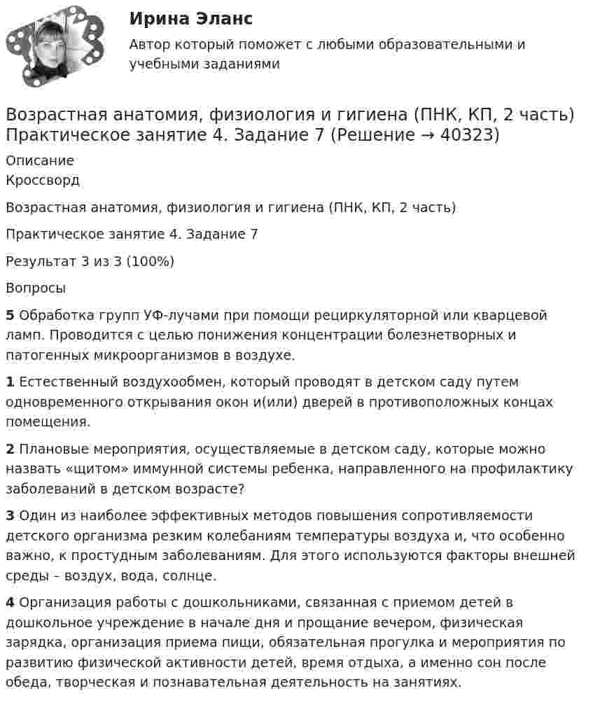     
          Описание
          КроссвордВозрастная анатомия, физиология и гигиена (ПНК, КП, 2 часть)Практическое занятие 4. Задание 7Результат 3 из 3 (100%)Вопросы5 Обработка групп УФ-лучами при помощи рециркуляторной или кварцевой ламп. Проводится с целью понижения концентрации болезнетворных и патогенных микроорганизмов в воздухе.1 Естественный воздухообмен, который проводят в детском саду путем одновременного открывания окон и(или) дверей в противоположных концах помещения.2 Плановые мероприятия, осуществляемые в детском саду, которые можно назвать «щитом» иммунной системы ребенка, направленного на профилактику заболеваний в детском возрасте?3 Один из наиболее эффективных методов повышения сопротивляемости детского организма резким колебаниям температуры воздуха и, что особенно важно, к простудным заболеваниям. Для этого используются факторы внешней среды – воздух, вода, солнце.4 Организация работы с дошкольниками, связанная с приемом детей в дошкольное учреждение в начале дня и прощание вечером, физическая зарядка, организация приема пищи, обязательная прогулка и мероприятия по развитию физической активности детей, время отдыха, а именно сон после обеда, творческая и познавательная деятельность на занятиях.  
            
            
            Возрастная анатомия, физиология и гигиена (ПНК, КП, 2 часть) Практическое занятие 3Возрастная анатомия, физиология и гигиена (ПНК, КП, 2 часть) Практическое занятие 4. Задание 7Возрастная анатомия, физиология и гигиена (ПНК, КП, 2 часть) Практическое занятие 4. Задания 1-6Возрастная анатомия, физиология и гигиена (ПНК, КП, 2 часть) Практическое занятие 4. Задания 1-6Возрастная анатомия, физиология и гигиена (ПНК, КП, 2 часть) Тестовые вопросы к разделу 3Возрастная анатомия, физиология и гигиена (ПНК, КП, 2 часть) Тестовые вопросы к разделу 4Возрастная анатомия, физиология и гигиена (ПНК, КП, 2 часть) Тестовые вопросы к разделу 5Возрастная анатомия, физиология и гигиена (ПНК, КП, 2 часть)Возрастная анатомия, физиология и гигиена (ПНК, КП, 2 часть)Возрастная анатомия, физиология и гигиена (ПНК, КП, 2 часть)Возрастная анатомия, физиология и гигиена (ПНК, КП, 2 часть)Возрастная анатомия, физиология и гигиена (ПНК, КП, 2 часть)Возрастная анатомия, физиология и гигиена (ПНК, КП, 2 часть) Комплексное заданиеВозрастная анатомия, физиология и гигиена (ПНК, КП, 2 часть) Практическое занятие 3