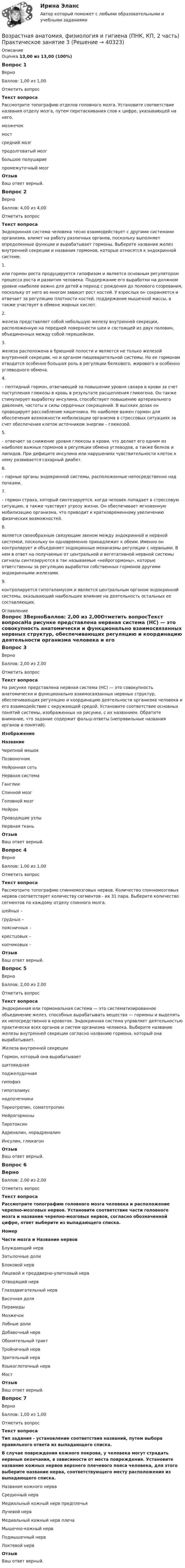     
          Описание
          Оценка 13,00 из 13,00 (100%)Вопрос 1ВерноБаллов: 1,00 из 1,00Отметить вопросТекст вопросаРассмотрите топографию отделов головного мозга. Установите соответствие названия отделу мозга, путем перетаскивания слов к цифре, указывающей на него.мозжечокмостсредний мозгпродолговатый мозгбольшое полушариепромежуточный мозгОтзывВаш ответ верный.Вопрос 2ВерноБаллов: 4,00 из 4,00Отметить вопросТекст вопросаЭндокринная система человека тесно взаимодействует с другими системами организма, влияет на работу различных органов, поскольку выполняет определенные функции и вырабатывает гормоны. Выберите названия желез внутренней секреции и названия гормонов, которые относятся к эндокринной системе.1.    или гормон роста продуцируется гипофизом и является основным регулятором процесса роста и развития человека. Поддержание его выработки на должном уровне наиболее важно для детей в период с рождения до полового созревания, поскольку от него во многом зависит рост костей. У взрослых он сохраняется и отвечает за регуляцию плотности костей, поддержание мышечной массы, а также участвует в обмене жирных кислот.2.    железа представляет собой небольшую железу внутренней секреции, расположенную на передней поверхности шеи и состоящей из двух половин, объединенных между собой перешейком.3.    железа расположена в брюшной полости и является не только железой внутренней секреции, но и органом пищеварительной системы. Но ее гормонам отводится особенно большая роль в регуляции белкового, жирового и особенно углеводного обмена.4.   – пептидный гормон, отвечающий за повышение уровня сахара в крови за счет поступления глюкозы в кровь в результате расщепления гликогена. Он также стимулирует выработку инсулина, способствует повышению артериального давления, частоты и силы сердечных сокращений. В высоких дозах он провоцирует расслабление кишечника. Но наиболее важен гормон для обеспечения возможности мобилизации организма в стрессовых ситуациях за счет обеспечения клеток источником энергии – глюкозой.5.     – отвечает за снижение уровня глюкозы в крови, что делает его одним из наиболее важных гормонов в регуляции обмена углеводов, а также белков и липидов. При дефиците инсулина или нарушениях чувствительности клеток к нему развивается сахарный диабет.6.     – парные органы эндокринной системы, расположенные непосредственно над почками.7.    – гормон страха, который синтезируется, когда человек попадает в стрессовую ситуацию, а также чувствует угрозу жизни. Он обеспечивает мгновенную мобилизацию организма, что приводит к кратковременному увеличению физических возможностей.8.     является своеобразным связующим звеном между эндокринной и нервной системой, поскольку он одновременно принадлежит к обеим. Именно он контролирует и объединяет эндокринные механизмы регуляции с нервными. В нем в ответ на получаемые от центральной и вегетативной нервной системы сигналы синтезируются в так называемые «нейрогормоны», которые ответственны за регуляцию выработки собственных гормонов другими эндокринными железами.9.     контролируется гипоталамусом и является центральным органом эндокринной системы, оказывающий наибольшее влияние на деятельность остальных ее составляющих. 
          Оглавление
          Вопрос 3ВерноБаллов: 2,00 из 2,00Отметить вопросТекст вопросаНа рисунке представлена нервная система (НС) — это совокупность анатомически и функционально взаимосвязанных нервных структур, обеспечивающих регуляцию и координацию деятельности организма человека и его взаимодействие с окружающей средой. Установите соответствие основных понятий системы, изображенных на рисунке, с их названием. Обратите внимание, что задание содержит фальш-ответы (неправильные названия органов и понятий). ИзображениеНазваниеЧерепной мешокПозвоночникНейронная сетьНервная системаГанглииСпинной мозгГоловной мозгНейронПроводящие узлыНервная тканьОтзывВаш ответ верный.Вопрос 4ВерноБаллов: 1,00 из 1,00Отметить вопросТекст вопросаРассмотрите топографию спинномозговых нервов. Количество спинномозговых нервов соответствует количеству сегментов - их 31 пара. Выберите количество сегментов по каждому отделу спинного мозга.шейных –  грудных –  поясничных –  крестцовых –  копчиковых – ОтзывВаш ответ верный.Вопрос 5ВерноБаллов: 2,00 из 2,00Отметить вопросТекст вопросаЭндокринная или гормональная система — это систематизированное объединение желез, способных вырабатывать вещества — гормоны и выделять их непосредственно в кровоток. Эндокринная система управляет деятельностью практически всех органов и систем организма человека. Выберите название железы внутренней секреции согласно названию гормона, который она вырабатывает.Железа внутренней секрецииГормон, который она вырабатываетщитовиднаяподжелудочнаягипофизгипоталамуснадпочечникиТиреотропин, соматотропинНейрогормоныТиротоксинАдреналин, норадреналинИнсулин, глюкагонОтзывВаш ответ верный.Вопрос 6ВерноБаллов: 2,00 из 2,00Отметить вопросТекст вопросаРассмотрите топографию головного мозга человека и расположение черепно-мозговых нервов. Установите соответствие части головного мозга и название черепно-мозговых нервов, согласно обозначенной цифре, ответ выберите из выпадающего списка.НомерЧасти мозга и Название нервовБлуждающий нервЗатылочные долиБлоковой нервЛицевой и преддверно-улитковый нервОтводящий нервГлазодвигательный нервВисочная доляПирамидыМозжечокЛобные долиДобавочный нервОбонятельный трактТройничный нервЗрительный нервЯзыкоглоточный нервМостОтзывВаш ответ верный.Вопрос 7ВерноБаллов: 1,00 из 1,00Отметить вопросТекст вопросаТип задания - установление соответствия названий, путем выбора правильного ответа из выпадающего списка.В случае повреждения кожного покрова, у человека могут страдать нервные окончания, в зависимости от места повреждения. Установите название кожных нервов верхнего плечевого пояса человека, для этого выберите название нерва, соответствующего месту расположения из выпадающего списка.Название кожного нерваСрединный нервМедиальный кожный нерв предплечьяЛучевой нервМедиальный кожный нерв плечаМышечно-кожный нервПодмышечный нервЛоктевой нервОтзывВаш ответ верный. 
            
            
            Возрастная анатомия, физиология и гигиена (ПНК, КП, 2 часть) Комплексное заданиеВозрастная анатомия, физиология и гигиена (ПНК, КП, 2 часть) Практическое занятие 3Возрастная анатомия, физиология и гигиена (ПНК, КП, 2 часть) Практическое занятие 3Возрастная анатомия, физиология и гигиена (ПНК, КП, 2 часть) Практическое занятие 3Возрастная анатомия, физиология и гигиена (ПНК, КП, 2 часть) Практическое занятие 4. Задание 7Возрастная анатомия, физиология и гигиена (ПНК, КП, 2 часть) Практическое занятие 4. Задания 1-6Возрастная анатомия, физиология и гигиена (ПНК, КП, 2 часть) Практическое занятие 4. Задания 1-6Возрастная анатомия, физиология и гигиена (ПНК, КП, 2 часть)Возрастная анатомия, физиология и гигиена (ПНК, КП, 2 часть)Возрастная анатомия, физиология и гигиена (ПНК, КП, 2 часть)Возрастная анатомия, физиология и гигиена (ПНК, КП, 2 часть)Возрастная анатомия, физиология и гигиена (ПНК, КП, 2 часть)Возрастная анатомия, физиология и гигиена (ПНК, КП, 2 часть)Возрастная анатомия, физиология и гигиена (ПНК, КП, 2 часть)