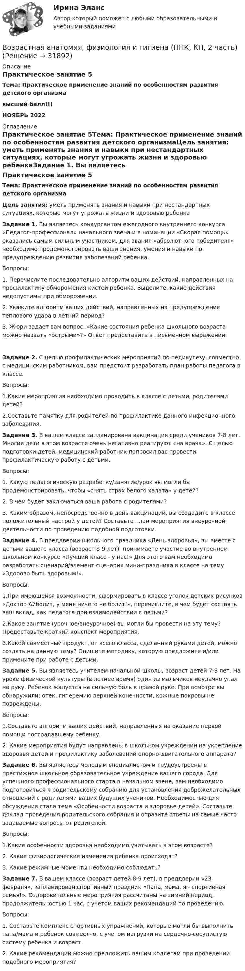      
          Описание
          Практическое занятие 5Тема: Практическое применение знаний по особенностям развития детского организмавысший балл!!!НОЯБРЬ 2022 
          Оглавление
          Практическое занятие 5Тема: Практическое применение знаний по особенностям развития детского организмаЦель занятия: уметь применять знания и навыки при нестандартных ситуациях, которые могут угрожать жизни и здоровью ребенкаЗадание 1. Вы являетесь конкурсантом ежегодного внутреннего конкурса «Педагог-профессионал» начального звена и в номинации «Скорая помощь» оказались самым сильным участником, для звания «абсолютного победителя» необходимо продемонстрировать ваши знания, умения и навыки по предупреждению развития заболеваний ребенка.Вопросы:1.              Перечислите последовательно алгоритм ваших действий, направленных на профилактику обморожения кистей ребенка. Выделите, какие действия недопустимы при обморожении.2.              Укажите алгоритм ваших действий, направленных на предупреждение теплового удара в летний период?3.              Жюри задает вам вопрос: «Какие состояния ребенка школьного возраста можно назвать «острыми»?» Ответ предоставить в письменном выражении.Задание 2. С целью профилактических мероприятий по педикулезу, совместно с медицинским работником, вам предстоит разработать план работы педагога в классе.Вопросы:1.Какие мероприятия необходимо проводить в классе с детьми, родителями детей?2.Составьте памятку для родителей по профилактике данного инфекционного заболевания. Задание 3. В вашем классе запланирована вакцинация среди учеников 7-8 лет. Многие дети в этом возрасте очень негативно реагируют «на врача». С целью подготовки детей, медицинский работник попросил вас провести профилактическую работу с детьми.Вопросы:1.              Какую педагогическую разработку/занятие/урок вы могли бы продемонстрировать, чтобы «снять страх белого халата» у детей?2.              В чем будет заключаться ваша работа с родителями?3.              Каким образом, непосредственно в день вакцинации, вы создадите в классе положительный настрой у детей? Составьте план мероприятия внеурочной деятельности по проведению подобной подготовки. Задание 4. В преддверии школьного праздника «День здоровья», вы вместе с детьми вашего класса (возраст 8-9 лет), принимаете участие во внутреннем школьном конкурсе «Лучший класс - у нас!» Для этого вам необходимо разработать сценарий/элемент сценария мини-праздника в классе на тему «Здорово быть здоровым!».Вопросы:1.При имеющейся возможности, сформировать в классе уголок детских рисунков «Доктор Айболит, у меня ничего не болит!», перечислите, в чем будет состоять ваш вклад, как педагога при взаимодействии с детьми?2.Какое занятие (урочное/внеурочное) вы могли бы провести на эту тему? Предоставьте краткий конспект мероприятия.3.Какой совместный продукт, от всего класса, сделанный руками детей, можно создать на данную тему? Опишите методику, которую предложите и/или примените при работе с детьми. Задание 5. Вы являетесь учителем начальной школы, возраст детей 7-8 лет. На уроке физической культуры (в летнее время) один из мальчиков неудачно упал на руку. Ребенок жалуется на сильную боль в правой руке. При осмотре вы обнаружили: отек, гиперемию верхней конечности, кожные покровы не повреждены.Вопросы:1.Составьте алгоритм ваших действий, направленных на оказание первой помощи пострадавшему ребенку.2. Какие мероприятия будут направлены в школьном учреждении на укрепление здоровья детей и профилактику заболеваний опорно-двигательного аппарата? Задание 6. Вы являетесь молодым специалистом и трудоустроены в престижное школьное образовательное учреждение вашего города. Для успешного профессионального старта в начальном звене, вам необходимо подготовиться к родительскому собранию для установления доброжелательных отношений с родителями ваших будущих учеников. Необходимостью для обсуждения стала тема «Особенности возраста и здоровье детей». Составьте доклад проведения родительского собрания и отразите ответы на самые часто задаваемые вопросы от родителей.Вопросы:1.Какие особенности здоровья необходимо учитывать в этом возрасте?2. Какие физиологические изменения ребенка происходят?3. Какие режимные моменты необходимо соблюдать? Задание 7. В вашем классе (возраст детей 8-9 лет), в преддверии «23 февраля», запланирован спортивный праздник «Папа, мама, я - спортивная семья!». Оздоровительные мероприятия рассчитаны на зимний период, продолжительностью 1 час, с учетом ваших рекомендаций по проведению.Вопросы:1.              Составьте комплекс спортивных упражнений, которые могли бы выполнить папа/мама и ребенок совместно, с учетом нагрузки на сердечно-сосудистую систему ребенка и возраст.2.               Какие рекомендации можно предложить вашим коллегам при проведении подобного мероприятия? 
            
            
            Возрастная анатомия, физиология и гигиена (ПНК, КП, 2 часть)Возрастная анатомия, физиология и гигиена (ПНК, КП, 2 часть)Возрастная анатомия, физиология и гигиена (ПНК, КП, 2 часть)Возрастная анатомия, физиология и гигиена (ПНК, КП, 2 часть) Комплексное заданиеВозрастная анатомия, физиология и гигиена (ПНК, КП, 2 часть) Практическое занятие 3Возрастная анатомия, физиология и гигиена (ПНК, КП, 2 часть) Практическое занятие 3Возрастная анатомия, физиология и гигиена (ПНК, КП, 2 часть) Практическое занятие 3Возрастная анатомия, физиология и гигиена (ПНК, КП, 2 часть)Возрастная анатомия, физиология и гигиена (ПНК, КП, 2 часть)Возрастная анатомия, физиология и гигиена (ПНК, КП, 2 часть)Возрастная анатомия, физиология и гигиена (ПНК, КП, 2 часть)Возрастная анатомия, физиология и гигиена (ПНК, КП, 2 часть)Возрастная анатомия, физиология и гигиена (ПНК, КП, 2 часть)Возрастная анатомия, физиология и гигиена (ПНК, КП, 2 часть)