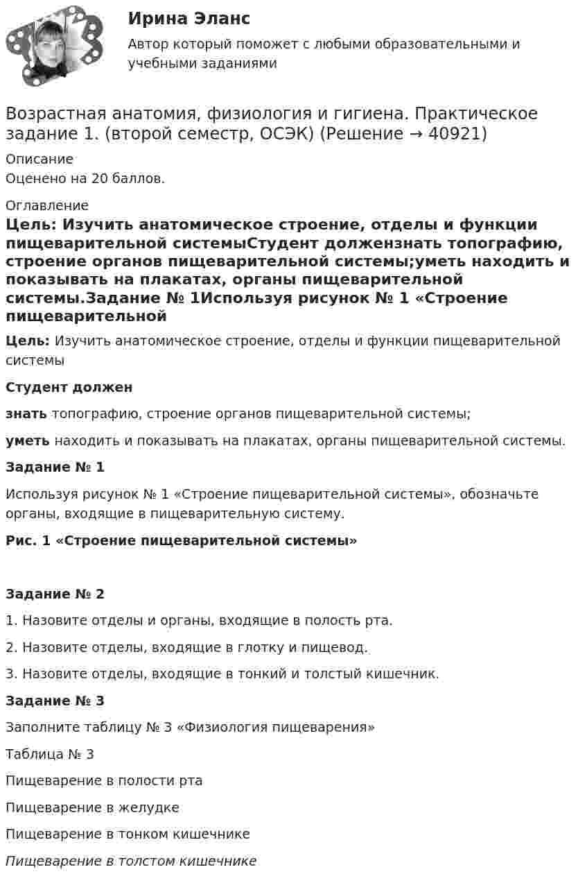     
          Описание
          Оценено на 20 баллов. 
          Оглавление
          Цель: Изучить анатомическое строение, отделы и функции пищеварительной системыСтудент должензнать топографию, строение органов пищеварительной системы;уметь находить и показывать на плакатах, органы пищеварительной системы.Задание № 1Используя рисунок № 1 «Строение пищеварительной системы», обозначьте органы, входящие в пищеварительную систему.Рис. 1 «Строение пищеварительной системы»Задание № 21. Назовите отделы и органы, входящие в полость рта.2. Назовите отделы, входящие в глотку и пищевод.3. Назовите отделы, входящие в тонкий и толстый кишечник. Задание № 3Заполните таблицу № 3 «Физиология пищеварения»Таблица № 3Пищеварение в полости рта Пищеварение в желудке Пищеварение в тонком кишечнике Пищеварение в толстом кишечнике  
            
            
            Возрастная анатомия, физиология и гигиена (ПНК, КП, 2 часть) Тестовые вопросы к разделу 6Возрастная анатомия, физиология и гигиена. Практическое задание 1. (второй семестр, ОСЭК)Возрастная анатомия, физиология и гигиена Практическое занятие 1 НСПКВозрастная анатомия, физиология и гигиена Практическое занятие 2. Задания 1-5, 7-8 НСПКВозрастная анатомия, физиология и гигиена . Практическое занятие 3.Возрастная анатомия, физиология и гигиена Практическое занятие 3Возрастная анатомия, физиология и гигиена. Практическое занятие 3Возрастная анатомия, физиология и гигиена (ПНК, КП, 2 часть) Практическое занятие 3Возрастная анатомия, физиология и гигиена (ПНК, КП, 2 часть) Практическое занятие 3Возрастная анатомия, физиология и гигиена (ПНК, КП, 2 часть) Практическое занятие 4. Задание 7Возрастная анатомия, физиология и гигиена (ПНК, КП, 2 часть) Практическое занятие 4. Задания 1-6Возрастная анатомия, физиология и гигиена (ПНК, КП, 2 часть) Практическое занятие 4. Задания 1-6Возрастная анатомия, физиология и гигиена (ПНК, КП, 2 часть) Тестовые вопросы к разделу 3Возрастная анатомия, физиология и гигиена (ПНК, КП, 2 часть) Тестовые вопросы к разделу 4