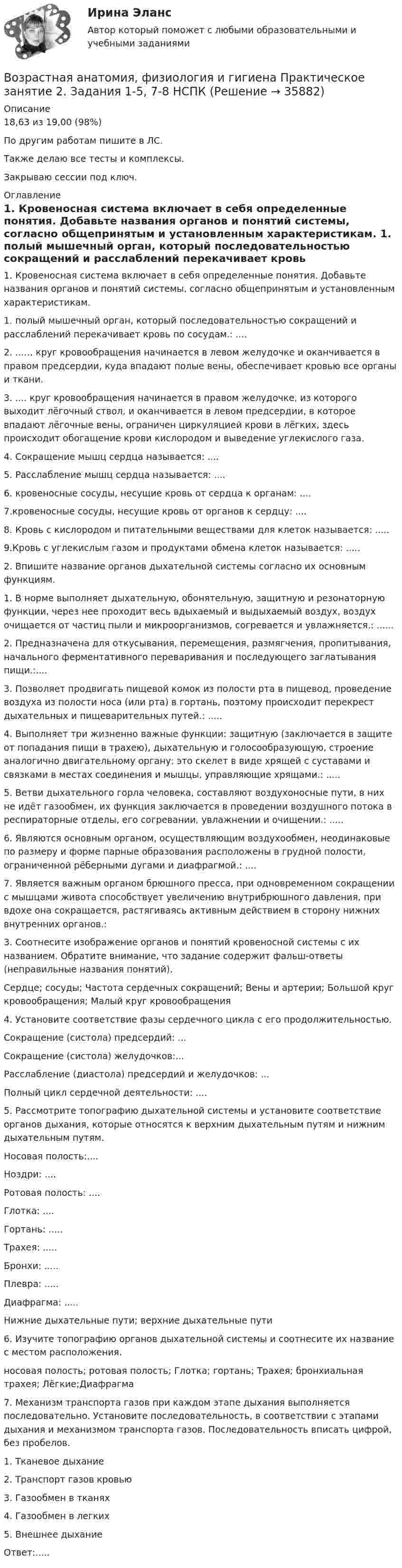     
          Описание
          18,63 из 19,00 (98%)По другим работам пишите в ЛС.Также делаю все тесты и комплексы.Закрываю сессии под ключ. 
          Оглавление
          1. Кровеносная система включает в себя определенные понятия. Добавьте названия органов и понятий системы, согласно общепринятым и установленным характеристикам.
1. полый мышечный орган, который последовательностью сокращений и расслаблений перекачивает кровь по сосудам.: ....
2. ...… круг кровообращения начинается в левом желудочке и оканчивается в правом предсердии, куда впадают полые вены, обеспечивает кровью все органы и ткани.
3. .... круг кровообращения начинается в правом желудочке, из которого выходит лёгочный ствол, и оканчивается в левом предсердии, в которое впадают лёгочные вены, ограничен циркуляцией крови в лёгких, здесь происходит обогащение крови кислородом и выведение углекислого газа.
4. Сокращение мышц сердца называется: ....
5. Расслабление мышц сердца называется: ....
6. кровеносные сосуды, несущие кровь от сердца к органам: ....
7.кровеносные сосуды, несущие кровь от органов к сердцу: ....
8. Кровь с кислородом и питательными веществами для клеток называется: .....
9.Кровь с углекислым газом и продуктами обмена клеток называется: .....
2.	 Впишите название органов дыхательной системы согласно их основным функциям.
1.	 В норме выполняет дыхательную, обонятельную, защитную и резонаторную функции, через нее проходит весь вдыхаемый и выдыхаемый воздух, воздух очищается от частиц пыли и микроорганизмов, согревается и увлажняется.: ......
2.	 Предназначена для откусывания, перемещения, размягчения, пропитывания, начального ферментативного переваривания и последующего заглатывания пищи.:....
3.	 Позволяет продвигать пищевой комок из полости рта в пищевод, проведение воздуха из полости носа (или рта) в гортань, поэтому происходит перекрест дыхательных и пищеварительных путей.: .....
4.	 Выполняет три жизненно важные функции: защитную (заключается в защите от попадания пищи в трахею), дыхательную и голосообразующую, строение аналогично двигательному органу: это скелет в виде хрящей с суставами и связками в местах соединения и мышцы, управляющие хрящами.: .....
5.	 Ветви дыхательного горла человека, составляют воздухоносные пути, в них не идёт газообмен, их функция заключается в проведении воздушного потока в респираторные отделы, его согревании, увлажнении и очищении.: .....
6.	 Являются основным органом, осуществляющим воздухообмен, неодинаковые по размеру и форме парные образования расположены в грудной полости, ограниченной рёберными дугами и диафрагмой.: ....
7.	Является важным органом брюшного пресса, при одновременном сокращении с мышцами живота способствует увеличению внутрибрюшного давления, при вдохе она сокращается, растягиваясь активным действием в сторону нижних внутренних органов.:
3.	 Соотнесите изображение органов и понятий кровеносной системы с их названием. Обратите внимание, что задание содержит фальш-ответы (неправильные названия понятий).

Сердце; сосуды; Частота сердечных сокращений; Вены и артерии; Большой круг кровообращения; Малый круг кровообращения
4.	 Установите соответствие фазы сердечного цикла с  его продолжительностью.
Сокращение (систола) предсердий: ...
Сокращение (систола) желудочков:...
Расслабление (диастола) предсердий и желудочков: ...
Полный цикл сердечной деятельности: ....
5.	 Рассмотрите топографию дыхательной системы и установите соответствие органов дыхания, которые относятся к верхним дыхательным путям и нижним дыхательным путям. 
Носовая полость:....
Ноздри: ....
Ротовая полость: ....
Глотка: ....
Гортань:  .....
Трахея: .....
Бронхи: .....
Плевра: .....
Диафрагма: .....Нижние дыхательные пути; верхние дыхательные пути
6.	 Изучите топографию органов дыхательной системы и соотнесите их название с местом расположения.
носовая полость; ротовая полость; Глотка; гортань; Трахея; бронхиальная трахея; Лёгкие;Диафрагма
7.	Механизм транспорта газов при каждом этапе дыхания выполняется последовательно. Установите последовательность, в соответствии с этапами дыхания и механизмом транспорта газов. Последовательность вписать цифрой, без пробелов.
1.	 Тканевое  дыхание
2.	Транспорт  газов кровью
3.	Газообмен  в тканях
4.	Газообмен  в легких
5.	 Внешнее  дыхание
Ответ:.....
 
            
            
            Возрастная анатомия, физиология и гигиена Практическое занятие 1 НСПКВозрастная анатомия, физиология и гигиена Практическое занятие 2. Задания 1-5, 7-8 НСПКВозрастная анатомия, физиология и гигиена . Практическое занятие 3.Возрастная анатомия, физиология и гигиена Практическое занятие 3Возрастная анатомия, физиология и гигиена. Практическое занятие 3Возрастная анатомия, физиология и гигиена Практическое занятие 3 НСПКВозрастная анатомия, физиология и гигиена  Практическое занятие 3  НСПКВозрастная анатомия, физиология и гигиена (ПНК, КП, 2 часть) Практическое занятие 4. Задание 7Возрастная анатомия, физиология и гигиена (ПНК, КП, 2 часть) Практическое занятие 4. Задания 1-6Возрастная анатомия, физиология и гигиена (ПНК, КП, 2 часть) Практическое занятие 4. Задания 1-6Возрастная анатомия, физиология и гигиена (ПНК, КП, 2 часть) Тестовые вопросы к разделу 3Возрастная анатомия, физиология и гигиена (ПНК, КП, 2 часть) Тестовые вопросы к разделу 4Возрастная анатомия, физиология и гигиена (ПНК, КП, 2 часть) Тестовые вопросы к разделу 5Возрастная анатомия, физиология и гигиена (ПНК, КП, 2 часть) Тестовые вопросы к разделу 6