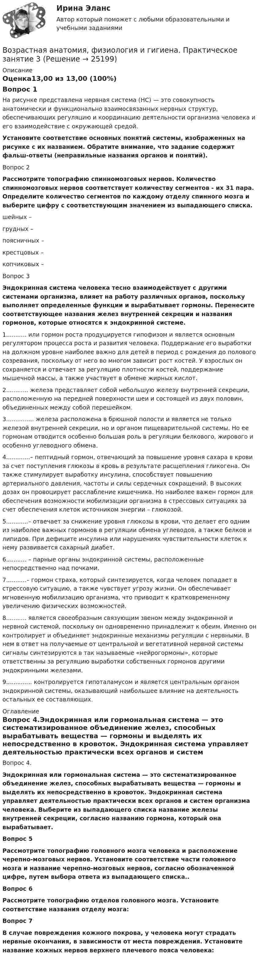      
          Описание
          Оценка13,00 из 13,00 (100%)Вопрос 1На рисунке представлена нервная система (НС) — это совокупность анатомически и функционально взаимосвязанных нервных структур, обеспечивающих регуляцию и координацию деятельности организма человека и его взаимодействие с окружающей средой. Установите соответствие основных понятий системы, изображенных на рисунке с их названием. Обратите внимание, что задание содержит фальш-ответы (неправильные названия органов и понятий).Вопрос 2Рассмотрите топографию спинномозговых нервов. Количество спинномозговых нервов соответствует количеству сегментов - их 31 пара. Определите количество сегментов по каждому отделу спинного мозга и выберите цифру с соответствующим значением из выпадающего списка.шейных –  грудных –  поясничных –  крестцовых –  копчиковых – Вопрос 3Эндокринная система человека тесно взаимодействует с другими системами организма, влияет на работу различных органов, поскольку выполняет определенные функции и вырабатывает гормоны. Перенесите соответствующее названия желез внутренней секреции и названия гормонов, которые относятся к эндокринной системе. 1........... или гормон роста продуцируется гипофизом и является основным регулятором процесса роста и развития человека. Поддержание его выработки на должном уровне наиболее важно для детей в период с рождения до полового созревания, поскольку от него во многом зависит рост костей. У взрослых он сохраняется и отвечает за регуляцию плотности костей, поддержание мышечной массы, а также участвует в обмене жирных кислот.2............ железа представляет собой небольшую железу внутренней секреции, расположенную на передней поверхности шеи и состоящей из двух половин, объединенных между собой перешейком.3............... железа расположена в брюшной полости и является не только железой внутренней секреции, но и органом пищеварительной системы. Но ее гормонам отводится особенно большая роль в регуляции белкового, жирового и особенно углеводного обмена.4.............– пептидный гормон, отвечающий за повышение уровня сахара в крови за счет поступления глюкозы в кровь в результате расщепления гликогена. Он также стимулирует выработку инсулина, способствует повышению артериального давления, частоты и силы сердечных сокращений. В высоких дозах он провоцирует расслабление кишечника. Но наиболее важен гормон для обеспечения возможности мобилизации организма в стрессовых ситуациях за счет обеспечения клеток источником энергии – глюкозой.5............– отвечает за снижение уровня глюкозы в крови, что делает его одним из наиболее важных гормонов в регуляции обмена углеводов, а также белков и липидов. При дефиците инсулина или нарушениях чувствительности клеток к нему развивается сахарный диабет.6........... – парные органы эндокринной системы, расположенные непосредственно над почками.7...........– гормон страха, который синтезируется, когда человек попадает в стрессовую ситуацию, а также чувствует угрозу жизни. Он обеспечивает мгновенную мобилизацию организма, что приводит к кратковременному увеличению физических возможностей.8........... является своеобразным связующим звеном между эндокринной и нервной системой, поскольку он одновременно принадлежит к обеим. Именно он контролирует и объединяет эндокринные механизмы регуляции с нервными. В нем в ответ на получаемые от центральной и вегетативной нервной системы сигналы синтезируются в так называемые «нейрогормоны», которые ответственны за регуляцию выработки собственных гормонов другими эндокринными железами.9.............. контролируется гипоталамусом и является центральным органом эндокринной системы, оказывающий наибольшее влияние на деятельность остальных ее составляющих. 
          Оглавление
          Вопрос 4.Эндокринная или гормональная система — это систематизированное объединение желез, способных вырабатывать вещества — гормоны и выделять их непосредственно в кровоток. Эндокринная система управляет деятельностью практически всех органов и систем организма человека. Выберите из выпадающего списка название железы внутренней секреции, согласно названию гормона, который она вырабатывает.Вопрос 5Рассмотрите топографию головного мозга человека и расположение черепно-мозговых нервов. Установите соответствие части головного мозга и название черепно-мозговых нервов, согласно обозначенной цифре, путем выбора ответа из выпадающего списка.. Вопрос 6Рассмотрите топографию отделов головного мозга. Установите соответствие названия отделу мозга:Вопрос 7 В случае повреждения кожного покрова, у человека могут страдать нервные окончания, в зависимости от места повреждения. Установите название кожных нервов верхнего плечевого пояса человека: 
            
            
            Возрастная анатомия, физиология и гигиена Практическое занятие 3Возрастная анатомия, физиология и гигиена. Практическое занятие 3Возрастная анатомия, физиология и гигиена Практическое занятие 3 НСПКВозрастная анатомия, физиология и гигиена  Практическое занятие 3  НСПКВозрастная анатомия, физиология и гигиена Практическое занятие 4. Задание 7 (кроссворд)  НСПКВозрастная анатомия, физиология и гигиена Практическое занятие 4. Задание 7 (Кроссворд) НСПКВозрастная анатомия, физиология и гигиена Практическое занятие 4. Задания 1-6Возрастная анатомия, физиология и гигиена (ПНК, КП, 2 часть) Тестовые вопросы к разделу 3Возрастная анатомия, физиология и гигиена (ПНК, КП, 2 часть) Тестовые вопросы к разделу 4Возрастная анатомия, физиология и гигиена (ПНК, КП, 2 часть) Тестовые вопросы к разделу 5Возрастная анатомия, физиология и гигиена (ПНК, КП, 2 часть) Тестовые вопросы к разделу 6Возрастная анатомия, физиология и гигиена. Практическое задание 1. (второй семестр, ОСЭК)Возрастная анатомия, физиология и гигиена Практическое занятие 1 НСПКВозрастная анатомия, физиология и гигиена Практическое занятие 2. Задания 1-5, 7-8 НСПК