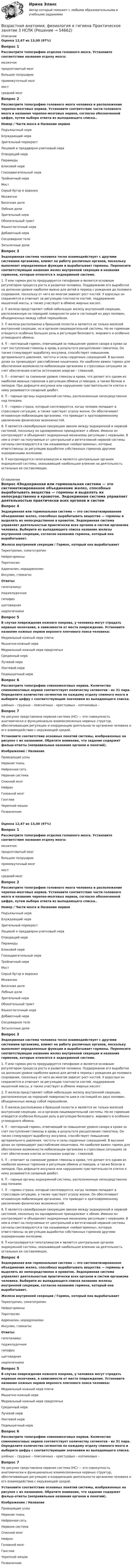      
            Описание
            Оценка 12,67 из 13,00 (97%)Вопрос 1Рассмотрите топографию отделов головного мозга. Установите соответствие названия отделу мозга:мозжечокпродолговатый мозгбольшое полушариепромежуточный мозгмостсредний мозгВопрос 2Рассмотрите топографию головного мозга человека и расположение черепно-мозговых нервов. Установите соответствие части головного мозга и название черепно-мозговых нервов, согласно обозначенной цифре, путем выбора ответа из выпадающего списка.. Номер     /    Части мозга и Название нервовПодъязычный нервБлуждающий нервЗрительный перекрестЛицевой и преддверно-улитковый нервОтводящий нервПирамидыБлоковой нервГлазодвигательный нервТройничный нервМостСерый бугор и воронкаМозжечокВисочная доляЛобные долиЗрительный нервОбонятельный трактЯзыкоглоточный нервДобавочный нервСосцевидное телоЗатылочные доли Вопрос 3Эндокринная система человека тесно взаимодействует с другими системами организма, влияет на работу различных органов, поскольку выполняет определенные функции и вырабатывает гормоны. Перенесите соответствующее названия желез внутренней секреции и названия гормонов, которые относятся к эндокринной системе.1.  или гормон роста продуцируется гипофизом и является основным регулятором процесса роста и развития человека. Поддержание его выработки на должном уровне наиболее важно для детей в период с рождения до полового созревания, поскольку от него во многом зависит рост костей. У взрослых он сохраняется и отвечает за регуляцию плотности костей, поддержание мышечной массы, а также участвует в обмене жирных кислот. 2.  железа представляет собой небольшую железу внутренней секреции, расположенную на передней поверхности шеи и состоящей из двух половин, объединенных между собой перешейком. 3.  железа расположена в брюшной полости и является не только железой внутренней секреции, но и органом пищеварительной системы. Но ее гормонам отводится особенно большая роль в регуляции белкового, жирового и особенно углеводного обмена. 4.  – пептидный гормон, отвечающий за повышение уровня сахара в крови за счет поступления глюкозы в кровь в результате расщепления гликогена. Он также стимулирует выработку инсулина, способствует повышению артериального давления, частоты и силы сердечных сокращений. В высоких дозах он провоцирует расслабление кишечника. Но наиболее важен гормон для обеспечения возможности мобилизации организма в стрессовых ситуациях за счет обеспечения клеток источником энергии – глюкозой.5.  – отвечает за снижение уровня глюкозы в крови, что делает его одним из наиболее важных гормонов в регуляции обмена углеводов, а также белков и липидов. При дефиците инсулина или нарушениях чувствительности клеток к нему развивается сахарный диабет. 6.   – парные органы эндокринной системы, расположенные непосредственно над почками. 7.  – гормон страха, который синтезируется, когда человек попадает в стрессовую ситуацию, а также чувствует угрозу жизни. Он обеспечивает мгновенную мобилизацию организма, что приводит к кратковременному увеличению физических возможностей. 8.  является своеобразным связующим звеном между эндокринной и нервной системой, поскольку он одновременно принадлежит к обеим. Именно он контролирует и объединяет эндокринные механизмы регуляции с нервными. В нем в ответ на получаемые от центральной и вегетативной нервной системы сигналы синтезируются в так называемые «нейрогормоны», которые ответственны за регуляцию выработки собственных гормонов другими эндокринными железами. 9.   контролируется гипоталамусом и является центральным органом эндокринной системы, оказывающий наибольшее влияние на деятельность остальных ее составляющих.  
            Оглавление
             Вопрос 4Эндокринная или гормональная система — это систематизированное объединение желез, способных вырабатывать вещества — гормоны и выделять их непосредственно в кровоток. Эндокринная система управляет деятельностью практически всех органов и систем организма человека. Выберите из выпадающего списка название железы внутренней секреции, согласно названию гормона, который она вырабатывает.Железа внутренней секреции  /  Гормон, который она вырабатываетТиреотропин, соматотропин  Нейрогормоны Тиротоксин Адреналин, норадреналин Инсулин, глюкагонОтветы: гипоталамусподжелудочнаягипофизщитовиднаянадпочечникиВопрос 5В случае повреждения кожного покрова, у человека могут страдать нервные окончания, в зависимости от места повреждения. Установите название кожных нервов верхнего плечевого пояса человека:Медиальный кожный нерв плечаМышечно-кожный нервМедиальный кожный нерв предплечьяСрединный нервЛучевой нервЛоктевой нервПодмышечный нервВопрос 6Рассмотрите топографию спинномозговых нервов. Количество спинномозговых нервов соответствует количеству сегментов - их 31 пара. Определите количество сегментов по каждому отделу спинного мозга и выберите цифру с соответствующим значением из выпадающего списка. шейных –  грудных –  поясничных –  крестцовых –  копчиковых – Вопрос 7На рисунке представлена нервная система (НС) — это совокупность анатомически и функционально взаимосвязанных нервных структур, обеспечивающих регуляцию и координацию деятельности организма человека и его взаимодействие с окружающей средой. Установите соответствие основных понятий системы, изображенных на рисунке с их названием. Обратите внимание, что задание содержит фальш-ответы (неправильные названия органов и понятий).Изображение  /  Название Проводящие узлыНервная тканьНейронная сетьНервная системаСпинной мозгНейронГоловной мозгГанглииЧерепной мешокПозвоночникОценка 12,67 из 13,00 (97%)Вопрос 1Рассмотрите топографию отделов головного мозга. Установите соответствие названия отделу мозга:мозжечокпродолговатый мозгбольшое полушариепромежуточный мозгмостсредний мозгВопрос 2Рассмотрите топографию головного мозга человека и расположение черепно-мозговых нервов. Установите соответствие части головного мозга и название черепно-мозговых нервов, согласно обозначенной цифре, путем выбора ответа из выпадающего списка.. Номер     /    Части мозга и Название нервовПодъязычный нервБлуждающий нервЗрительный перекрестЛицевой и преддверно-улитковый нервОтводящий нервПирамидыБлоковой нервГлазодвигательный нервТройничный нервМостСерый бугор и воронкаМозжечокВисочная доляЛобные долиЗрительный нервОбонятельный трактЯзыкоглоточный нервДобавочный нервСосцевидное телоЗатылочные доли Вопрос 3Эндокринная система человека тесно взаимодействует с другими системами организма, влияет на работу различных органов, поскольку выполняет определенные функции и вырабатывает гормоны. Перенесите соответствующее названия желез внутренней секреции и названия гормонов, которые относятся к эндокринной системе.1.  или гормон роста продуцируется гипофизом и является основным регулятором процесса роста и развития человека. Поддержание его выработки на должном уровне наиболее важно для детей в период с рождения до полового созревания, поскольку от него во многом зависит рост костей. У взрослых он сохраняется и отвечает за регуляцию плотности костей, поддержание мышечной массы, а также участвует в обмене жирных кислот. 2.  железа представляет собой небольшую железу внутренней секреции, расположенную на передней поверхности шеи и состоящей из двух половин, объединенных между собой перешейком. 3.  железа расположена в брюшной полости и является не только железой внутренней секреции, но и органом пищеварительной системы. Но ее гормонам отводится особенно большая роль в регуляции белкового, жирового и особенно углеводного обмена. 4.  – пептидный гормон, отвечающий за повышение уровня сахара в крови за счет поступления глюкозы в кровь в результате расщепления гликогена. Он также стимулирует выработку инсулина, способствует повышению артериального давления, частоты и силы сердечных сокращений. В высоких дозах он провоцирует расслабление кишечника. Но наиболее важен гормон для обеспечения возможности мобилизации организма в стрессовых ситуациях за счет обеспечения клеток источником энергии – глюкозой.5.  – отвечает за снижение уровня глюкозы в крови, что делает его одним из наиболее важных гормонов в регуляции обмена углеводов, а также белков и липидов. При дефиците инсулина или нарушениях чувствительности клеток к нему развивается сахарный диабет. 6.   – парные органы эндокринной системы, расположенные непосредственно над почками. 7.  – гормон страха, который синтезируется, когда человек попадает в стрессовую ситуацию, а также чувствует угрозу жизни. Он обеспечивает мгновенную мобилизацию организма, что приводит к кратковременному увеличению физических возможностей. 8.  является своеобразным связующим звеном между эндокринной и нервной системой, поскольку он одновременно принадлежит к обеим. Именно он контролирует и объединяет эндокринные механизмы регуляции с нервными. В нем в ответ на получаемые от центральной и вегетативной нервной системы сигналы синтезируются в так называемые «нейрогормоны», которые ответственны за регуляцию выработки собственных гормонов другими эндокринными железами. 9.   контролируется гипоталамусом и является центральным органом эндокринной системы, оказывающий наибольшее влияние на деятельность остальных ее составляющих.  Вопрос 4Эндокринная или гормональная система — это систематизированное объединение желез, способных вырабатывать вещества — гормоны и выделять их непосредственно в кровоток. Эндокринная система управляет деятельностью практически всех органов и систем организма человека. Выберите из выпадающего списка название железы внутренней секреции, согласно названию гормона, который она вырабатывает.Железа внутренней секреции  /  Гормон, который она вырабатываетТиреотропин, соматотропин  Нейрогормоны Тиротоксин Адреналин, норадреналин Инсулин, глюкагонОтветы: гипоталамусподжелудочнаягипофизщитовиднаянадпочечникиВопрос 5В случае повреждения кожного покрова, у человека могут страдать нервные окончания, в зависимости от места повреждения. Установите название кожных нервов верхнего плечевого пояса человека:Медиальный кожный нерв плечаМышечно-кожный нервМедиальный кожный нерв предплечьяСрединный нервЛучевой нервЛоктевой нервПодмышечный нервВопрос 6Рассмотрите топографию спинномозговых нервов. Количество спинномозговых нервов соответствует количеству сегментов - их 31 пара. Определите количество сегментов по каждому отделу спинного мозга и выберите цифру с соответствующим значением из выпадающего списка. шейных –  грудных –  поясничных –  крестцовых –  копчиковых – Вопрос 7На рисунке представлена нервная система (НС) — это совокупность анатомически и функционально взаимосвязанных нервных структур, обеспечивающих регуляцию и координацию деятельности организма человека и его взаимодействие с окружающей средой. Установите соответствие основных понятий системы, изображенных на рисунке с их названием. Обратите внимание, что задание содержит фальш-ответы (неправильные названия органов и понятий).Изображение  /  Название Проводящие узлыНервная тканьНейронная сетьНервная системаСпинной мозгНейронГоловной мозгГанглииЧерепной мешокПозвоночник  
            
            
            Возрастная анатомия, физиология и гигиена Практическое занятие 3 НСПКВозрастная анатомия, физиология и гигиена  Практическое занятие 3  НСПКВозрастная анатомия, физиология и гигиена Практическое занятие 4. Задание 7 (кроссворд)  НСПКВозрастная анатомия, физиология и гигиена Практическое занятие 4. Задание 7 (Кроссворд) НСПКВозрастная анатомия, физиология и гигиена Практическое занятие 4. Задания 1-6Возрастная анатомия, физиология и гигиена Практическое занятие 4. Задания 1-6 НСПКВозрастная анатомия, физиология и гигиена Практическое занятие 5Возрастная анатомия, физиология и гигиена (ПНК, КП, 2 часть) Тестовые вопросы к разделу 5Возрастная анатомия, физиология и гигиена (ПНК, КП, 2 часть) Тестовые вопросы к разделу 6Возрастная анатомия, физиология и гигиена. Практическое задание 1. (второй семестр, ОСЭК)Возрастная анатомия, физиология и гигиена Практическое занятие 1 НСПКВозрастная анатомия, физиология и гигиена Практическое занятие 2. Задания 1-5, 7-8 НСПКВозрастная анатомия, физиология и гигиена . Практическое занятие 3.Возрастная анатомия, физиология и гигиена Практическое занятие 3