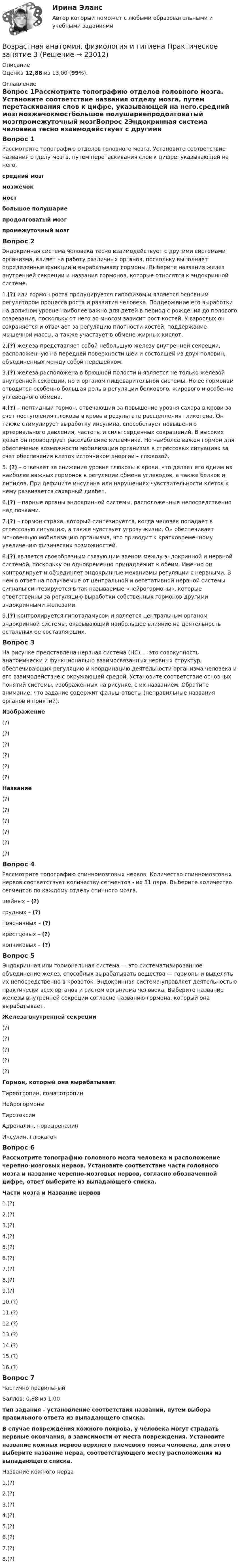      
          Описание
          Оценка 12,88 из 13,00 (99%). 
          Оглавление
          Вопрос 1Рассмотрите топографию отделов головного мозга. Установите соответствие названия отделу мозга, путем перетаскивания слов к цифре, указывающей на него.средний мозгмозжечокмостбольшое полушариепродолговатый мозгпромежуточный мозгВопрос 2Эндокринная система человека тесно взаимодействует с другими системами организма, влияет на работу различных органов, поскольку выполняет определенные функции и вырабатывает гормоны. Выберите названия желез внутренней секреции и названия гормонов, которые относятся к эндокринной системе.1.(?) или гормон роста продуцируется гипофизом и является основным регулятором процесса роста и развития человека. Поддержание его выработки на должном уровне наиболее важно для детей в период с рождения до полового созревания, поскольку от него во многом зависит рост костей. У взрослых он сохраняется и отвечает за регуляцию плотности костей, поддержание мышечной массы, а также участвует в обмене жирных кислот.2.(?) железа представляет собой небольшую железу внутренней секреции, расположенную на передней поверхности шеи и состоящей из двух половин, объединенных между собой перешейком.3.(?) железа расположена в брюшной полости и является не только железой внутренней секреции, но и органом пищеварительной системы. Но ее гормонам отводится особенно большая роль в регуляции белкового, жирового и особенно углеводного обмена.4.(?) – пептидный гормон, отвечающий за повышение уровня сахара в крови за счет поступления глюкозы в кровь в результате расщепления гликогена. Он также стимулирует выработку инсулина, способствует повышению артериального давления, частоты и силы сердечных сокращений. В высоких дозах он провоцирует расслабление кишечника. Но наиболее важен гормон для обеспечения возможности мобилизации организма в стрессовых ситуациях за счет обеспечения клеток источником энергии – глюкозой.5. (?) – отвечает за снижение уровня глюкозы в крови, что делает его одним из наиболее важных гормонов в регуляции обмена углеводов, а также белков и липидов. При дефиците инсулина или нарушениях чувствительности клеток к нему развивается сахарный диабет.6.(?) – парные органы эндокринной системы, расположенные непосредственно над почками.7.(?) – гормон страха, который синтезируется, когда человек попадает в стрессовую ситуацию, а также чувствует угрозу жизни. Он обеспечивает мгновенную мобилизацию организма, что приводит к кратковременному увеличению физических возможностей.8.(?) является своеобразным связующим звеном между эндокринной и нервной системой, поскольку он одновременно принадлежит к обеим. Именно он контролирует и объединяет эндокринные механизмы регуляции с нервными. В нем в ответ на получаемые от центральной и вегетативной нервной системы сигналы синтезируются в так называемые «нейрогормоны», которые ответственны за регуляцию выработки собственных гормонов другими эндокринными железами.9.(?) контролируется гипоталамусом и является центральным органом эндокринной системы, оказывающий наибольшее влияние на деятельность остальных ее составляющих.Вопрос 3На рисунке представлена нервная система (НС) — это совокупность анатомически и функционально взаимосвязанных нервных структур, обеспечивающих регуляцию и координацию деятельности организма человека и его взаимодействие с окружающей средой. Установите соответствие основных понятий системы, изображенных на рисунке, с их названием. Обратите внимание, что задание содержит фальш-ответы (неправильные названия органов и понятий). Изображение(?)(?)(?)(?)(?)(?)Название(?)(?)(?)(?)(?)(?)Вопрос 4Рассмотрите топографию спинномозговых нервов. Количество спинномозговых нервов соответствует количеству сегментов - их 31 пара. Выберите количество сегментов по каждому отделу спинного мозга.шейных – (?)грудных – (?)поясничных – (?)крестцовых – (?)копчиковых – (?)Вопрос 5Эндокринная или гормональная система — это систематизированное объединение желез, способных вырабатывать вещества — гормоны и выделять их непосредственно в кровоток. Эндокринная система управляет деятельностью практически всех органов и систем организма человека. Выберите название железы внутренней секреции согласно названию гормона, который она вырабатывает.Железа внутренней секреции(?)(?)(?)(?)(?)Гормон, который она вырабатываетТиреотропин, соматотропинНейрогормоныТиротоксинАдреналин, норадреналинИнсулин, глюкагонВопрос 6Рассмотрите топографию головного мозга человека и расположение черепно-мозговых нервов. Установите соответствие части головного мозга и название черепно-мозговых нервов, согласно обозначенной цифре, ответ выберите из выпадающего списка.Части мозга и Название нервов1.(?)2.(?)3.(?)4.(?)5.(?)6.(?)7.(?)8.(?)9.(?)10.(?)11.(?)12.(?)13.(?)14.(?)15.(?)16.(?)Вопрос 7Частично правильныйБаллов: 0,88 из 1,00Тип задания - установление соответствия названий, путем выбора правильного ответа из выпадающего списка.В случае повреждения кожного покрова, у человека могут страдать нервные окончания, в зависимости от места повреждения. Установите название кожных нервов верхнего плечевого пояса человека, для этого выберите название нерва, соответствующего месту расположения из выпадающего списка.Название кожного нерва1.(?)2.(?)3.(?)4.(?)5.(?)6.(?)7.(?)8.(?) 
            
            
            Возрастная анатомия, физиология и гигиена . Практическое занятие 3.Возрастная анатомия, физиология и гигиена Практическое занятие 3Возрастная анатомия, физиология и гигиена. Практическое занятие 3Возрастная анатомия, физиология и гигиена Практическое занятие 3 НСПКВозрастная анатомия, физиология и гигиена  Практическое занятие 3  НСПКВозрастная анатомия, физиология и гигиена Практическое занятие 4. Задание 7 (кроссворд)  НСПКВозрастная анатомия, физиология и гигиена Практическое занятие 4. Задание 7 (Кроссворд) НСПКВозрастная анатомия, физиология и гигиена (ПНК, КП, 2 часть) Практическое занятие 4. Задания 1-6Возрастная анатомия, физиология и гигиена (ПНК, КП, 2 часть) Тестовые вопросы к разделу 3Возрастная анатомия, физиология и гигиена (ПНК, КП, 2 часть) Тестовые вопросы к разделу 4Возрастная анатомия, физиология и гигиена (ПНК, КП, 2 часть) Тестовые вопросы к разделу 5Возрастная анатомия, физиология и гигиена (ПНК, КП, 2 часть) Тестовые вопросы к разделу 6Возрастная анатомия, физиология и гигиена. Практическое задание 1. (второй семестр, ОСЭК)Возрастная анатомия, физиология и гигиена Практическое занятие 1 НСПК