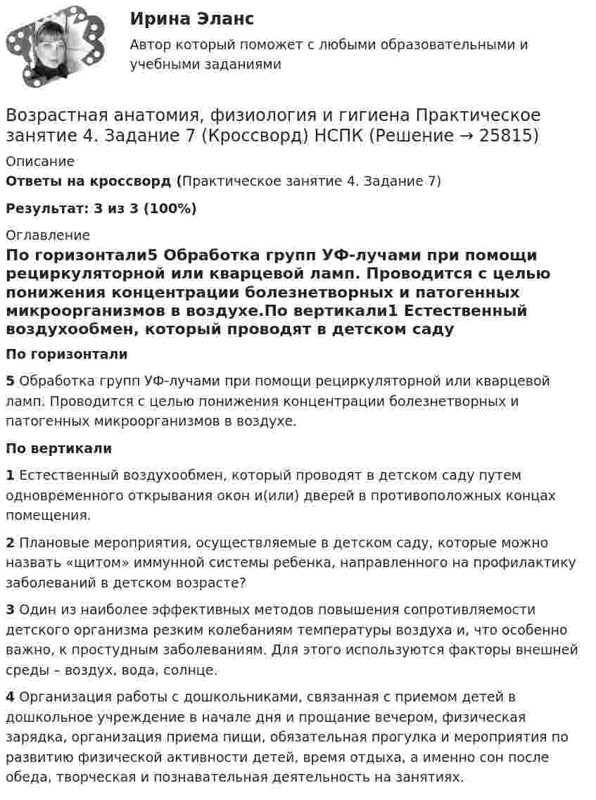     
          Описание
          Ответы на кроссворд (Практическое занятие 4. Задание 7)Результат: 3 из 3 (100%) 
          Оглавление
          По горизонтали5 Обработка групп УФ-лучами при помощи рециркуляторной или кварцевой ламп. Проводится с целью понижения концентрации болезнетворных и патогенных микроорганизмов в воздухе.По вертикали1 Естественный воздухообмен, который проводят в детском саду путем одновременного открывания окон и(или) дверей в противоположных концах помещения.2 Плановые мероприятия, осуществляемые в детском саду, которые можно назвать «щитом» иммунной системы ребенка, направленного на профилактику заболеваний в детском возрасте?3 Один из наиболее эффективных методов повышения сопротивляемости детского организма резким колебаниям температуры воздуха и, что особенно важно, к простудным заболеваниям. Для этого используются факторы внешней среды – воздух, вода, солнце.4 Организация работы с дошкольниками, связанная с приемом детей в дошкольное учреждение в начале дня и прощание вечером, физическая зарядка, организация приема пищи, обязательная прогулка и мероприятия по развитию физической активности детей, время отдыха, а именно сон после обеда, творческая и познавательная деятельность на занятиях.  
            
            
            Возрастная анатомия, физиология и гигиена Практическое занятие 4. Задание 7 (кроссворд)  НСПКВозрастная анатомия, физиология и гигиена Практическое занятие 4. Задание 7 (Кроссворд) НСПКВозрастная анатомия, физиология и гигиена Практическое занятие 4. Задания 1-6Возрастная анатомия, физиология и гигиена Практическое занятие 4. Задания 1-6 НСПКВозрастная анатомия, физиология и гигиена Практическое занятие 5Возрастная анатомия, физиология и гигиена Практическое занятие 5Возрастная анатомия, физиология и гигиена Практическое занятие 5 (ДО, СпДО, 2 часть)Возрастная анатомия, физиология и гигиена. Практическое задание 1. (второй семестр, ОСЭК)Возрастная анатомия, физиология и гигиена Практическое занятие 1 НСПКВозрастная анатомия, физиология и гигиена Практическое занятие 2. Задания 1-5, 7-8 НСПКВозрастная анатомия, физиология и гигиена . Практическое занятие 3.Возрастная анатомия, физиология и гигиена Практическое занятие 3Возрастная анатомия, физиология и гигиена. Практическое занятие 3Возрастная анатомия, физиология и гигиена Практическое занятие 3 НСПК
