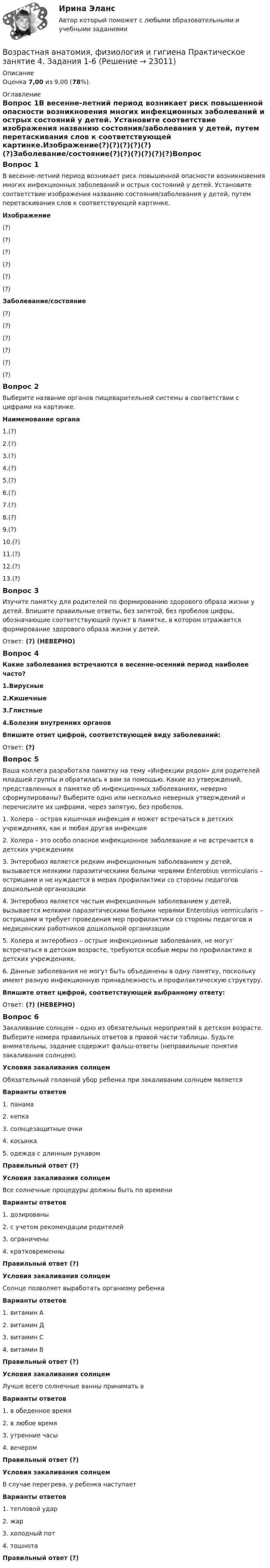      
          Описание
          Оценка 7,00 из 9,00 (78%). 
          Оглавление
          Вопрос 1В весенне-летний период возникает риск повышенной опасности возникновения многих инфекционных заболеваний и острых состояний у детей. Установите соответствие изображения названию состояния/заболевания у детей, путем перетаскивания слов к соответствующей картинке.Изображение(?)(?)(?)(?)(?)(?)Заболевание/состояние(?)(?)(?)(?)(?)(?)Вопрос 2Выберите название органов пищеварительной системы в соответствии с цифрами на картинке.Наименование органа1.(?)2.(?)3.(?)4.(?)5.(?)6.(?)7.(?)8.(?)9.(?)10.(?)11.(?)12.(?)13.(?)Вопрос 3Изучите памятку для родителей по формированию здорового образа жизни у детей. Впишите правильные ответы, без запятой, без пробелов цифры, обозначающие соответствующий пункт в памятке, в котором отражается формирование здорового образа жизни у детей.Ответ: (?) (НЕВЕРНО)Вопрос 4Какие заболевания встречаются в весенне-осенний период наиболее часто?1.Вирусные2.Кишечные3.Глистные4.Болезни внутренних органовВпишите ответ цифрой, соответствующей виду заболеваний: Ответ: (?)Вопрос 5Ваша коллега разработала памятку на тему «Инфекции рядом» для родителей младшей группы и обратилась к вам за помощью. Какие из утверждений, представленных в памятке об инфекционных заболеваниях, неверно сформулированы? Выберите одно или несколько неверных утверждений и перечислите их цифрами, через запятую, без пробелов.1.     Холера – острая кишечная инфекция и может встречаться в детских учреждениях, как и любая другая инфекция2.     Холера – это особо опасное инфекционное заболевание и не встречается в детских учреждениях3.     Энтеробиоз является редким инфекционным заболеванием у детей, вызывается мелкими паразитическими белыми червями Enterobius vermicularis – острицами и не нуждается в мерах профилактики со стороны педагогов дошкольной организации4.     Энтеробиоз является частым инфекционным заболеванием у детей, вызывается мелкими паразитическими белыми червями Enterobius vermicularis – острицами и требует проведения мер профилактики со стороны педагогов и медицинских работников дошкольной организации5.     Холера и энтеробиоз – острые инфекционные заболевания, не могут встречаться в детском возрасте, требуются особые меры по профилактике в детских учреждениях.6.     Данные заболевания не могут быть объединены в одну памятку, поскольку имеют разную инфекционную принадлежность и профилактическую структуру.Впишите ответ цифрой, соответствующей выбранному ответу:Ответ: (?) (НЕВЕРНО)Вопрос 6Закаливание солнцем – одно из обязательных мероприятий в детском возрасте. Выберите номера правильных ответов в правой части таблицы. Будьте внимательны, задание содержит фальш-ответы (неправильные понятия закаливания солнцем).Условия закаливания солнцемОбязательный головной убор ребенка при закаливании солнцем являетсяВарианты ответов1.     панама2.     кепка3.     солнцезащитные очки4.     косынка5.   одежда с длинным рукавомПравильный ответ (?)Условия закаливания солнцемВсе солнечные процедуры должны быть по времениВарианты ответов1.     дозированы2.     с учетом рекомендации родителей3.     ограничены4.     кратковременныПравильный ответ (?)Условия закаливания солнцемСолнце позволяет выработать организму ребенкаВарианты ответов1.     витамин А2.     витамин Д3.     витамин C4.     витамин BПравильный ответ (?)Условия закаливания солнцемЛучше всего солнечные ванны принимать вВарианты ответов1.     в обеденное время2.     в любое время3.     утренние часы4.     вечеромПравильный ответ (?)Условия закаливания солнцемВ случае перегрева, у ребенка наступаетВарианты ответов1.     тепловой удар2.     жар3.     холодный пот4.     тошнотаПравильный ответ (?) 
            
            
            Возрастная анатомия, физиология и гигиена Практическое занятие 4. Задание 7 (Кроссворд) НСПКВозрастная анатомия, физиология и гигиена Практическое занятие 4. Задания 1-6Возрастная анатомия, физиология и гигиена Практическое занятие 4. Задания 1-6 НСПКВозрастная анатомия, физиология и гигиена Практическое занятие 5Возрастная анатомия, физиология и гигиена Практическое занятие 5Возрастная анатомия, физиология и гигиена Практическое занятие 5 (ДО, СпДО, 2 часть)Возрастная анатомия, физиология и гигиена  Практическое занятие 5  НСПКВозрастная анатомия, физиология и гигиена Практическое занятие 1 НСПКВозрастная анатомия, физиология и гигиена Практическое занятие 2. Задания 1-5, 7-8 НСПКВозрастная анатомия, физиология и гигиена . Практическое занятие 3.Возрастная анатомия, физиология и гигиена Практическое занятие 3Возрастная анатомия, физиология и гигиена. Практическое занятие 3Возрастная анатомия, физиология и гигиена Практическое занятие 3 НСПКВозрастная анатомия, физиология и гигиена  Практическое занятие 3  НСПК