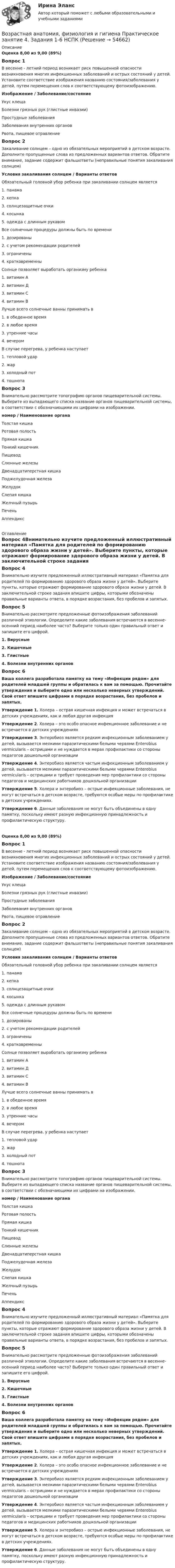      
            Описание
            Оценка 8,00 из 9,00 (89%)Вопрос 1В весенне - летний период возникает риск повышенной опасности возникновения многих инфекционных заболеваний и острых состояний у детей. Установите соответствие изображения названию состояния/заболевания у детей, путем перемещения слов к соответствующему фотоизображению.Изображение / Заболевание/состояниеУкус клещаБолезни грязных рук (глистные инвазии)Простудные заболеванияЗаболевания внутренних органовРвота, пищевое отравлениеВопрос 2Закаливание солнцем – одно из обязательных мероприятий в детском возрасте. Дополните пропущенные слова из предложенных вариантов ответов. Обратите внимание, задание содержит фальшответы (неправильные понятия закаливания солнцем)Условия закаливания солнцем  / Варианты ответовОбязательный головной убор ребенка при закаливании солнцем является 1.    панама 2.    кепка 3.    солнцезащитные очки 4.    косынка 5.   одежда с длинным рукавом Все солнечные процедуры должны быть по времени 1.    дозированы 2.    с учетом рекомендации родителей 3.    ограничены 4.    кратковременны Солнце позволяет выработать организму ребенка 1.    витамин А 2.    витамин Д 3.    витамин C 4.    витамин B Лучше всего солнечные ванны принимать в 1.    в обеденное время 2.    в любое время 3.    утренние часы 4.    вечером В случае перегрева, у ребенка наступает 1.    тепловой удар 2.    жар 3.    холодный пот 4.    тошнотаВопрос 3Внимательно рассмотрите топографию органов пищеварительной системы. Выберите из выпадающего списка название органов пищеварительной системы, в соответствии с обозначающими их цифрами на изображении.номер  /  Наименование органаТолстая кишкаРотовая полостьПрямая кишкаТонкий кишечникПищеводСлюнные железыДвенадцатиперстная кишкаПоджелудочная железаЖелудок Слепая кишкаЖелчный пузырьПеченьАппендикс 
            Оглавление
            Вопрос 4Внимательно изучите предложенный иллюстративный материал «Памятка для родителей по формированию здорового образа жизни у детей». Выберите пункты, которые отражают формирование здорового образа жизни у детей. В заключительной строке задания впишите цифры, которыми обозначены правильные варианты ответа, в порядке возрастания, без пробелов и запятых.Вопрос 5Внимательно рассмотрите предложенные фотоизображения заболеваний различной этиологии. Определите какие заболевания встречаются в весенне-осенний период наиболее часто? Выберите только один правильный ответ и запишите его цифрой.1. Вирусные2. Кишечные3. Глистные4. Болезни внутренних органов Вопрос 6Ваша коллега разработала памятку на тему «Инфекции рядом» для родителей младшей группы и обратилась к вам за помощью. Прочитайте утверждения и выберите одно или несколько неверных утверждений. Свой ответ впишите цифрами в порядке возрастания, без пробелов и запятых.Утверждение 1. Холера – острая кишечная инфекция и может встречаться в детских учреждениях, как и любая другая инфекцияУтверждение 2. Холера – это особо опасное инфекционное заболевание и не встречается в детских учрежденияхУтверждение 3. Энтеробиоз является редким инфекционным заболеванием у детей, вызывается мелкими паразитическими белыми червями Enterobius vermicularis – острицами и не нуждается в мерах профилактики со стороны педагогов дошкольной организацииУтверждение 4. Энтеробиоз является частым инфекционным заболеванием у детей, вызывается мелкими паразитическими белыми червями Enterobius vermicularis – острицами и требует проведения мер профилактики со стороны педагогов и медицинских работников дошкольной организацииУтверждение 5. Холера и энтеробиоз – острые инфекционные заболевания, не могут встречаться в детском возрасте, требуются особые меры по профилактике в детских учреждениях.Утверждение 6. Данные заболевания не могут быть объединены в одну памятку, поскольку имеют разную инфекционную принадлежность и профилактическую структуру.Оценка 8,00 из 9,00 (89%)Вопрос 1В весенне - летний период возникает риск повышенной опасности возникновения многих инфекционных заболеваний и острых состояний у детей. Установите соответствие изображения названию состояния/заболевания у детей, путем перемещения слов к соответствующему фотоизображению.Изображение / Заболевание/состояниеУкус клещаБолезни грязных рук (глистные инвазии)Простудные заболеванияЗаболевания внутренних органовРвота, пищевое отравлениеВопрос 2Закаливание солнцем – одно из обязательных мероприятий в детском возрасте. Дополните пропущенные слова из предложенных вариантов ответов. Обратите внимание, задание содержит фальшответы (неправильные понятия закаливания солнцем)Условия закаливания солнцем / Варианты ответовОбязательный головной убор ребенка при закаливании солнцем является1.    панама2.    кепка3.    солнцезащитные очки4.    косынка5.   одежда с длинным рукавомВсе солнечные процедуры должны быть по времени1.    дозированы2.    с учетом рекомендации родителей3.    ограничены4.    кратковременныСолнце позволяет выработать организму ребенка1.    витамин А2.    витамин Д3.    витамин C4.    витамин BЛучше всего солнечные ванны принимать в1.    в обеденное время2.    в любое время3.    утренние часы4.    вечеромВ случае перегрева, у ребенка наступает1.    тепловой удар2.    жар3.    холодный пот4.    тошнотаВопрос 3Внимательно рассмотрите топографию органов пищеварительной системы. Выберите из выпадающего списка название органов пищеварительной системы, в соответствии с обозначающими их цифрами на изображении.номер / Наименование органаТолстая кишкаРотовая полостьПрямая кишкаТонкий кишечникПищеводСлюнные железыДвенадцатиперстная кишкаПоджелудочная железаЖелудок Слепая кишкаЖелчный пузырьПеченьАппендиксВопрос 4Внимательно изучите предложенный иллюстративный материал «Памятка для родителей по формированию здорового образа жизни у детей». Выберите пункты, которые отражают формирование здорового образа жизни у детей. В заключительной строке задания впишите цифры, которыми обозначены правильные варианты ответа, в порядке возрастания, без пробелов и запятых.Вопрос 5Внимательно рассмотрите предложенные фотоизображения заболеваний различной этиологии. Определите какие заболевания встречаются в весенне-осенний период наиболее часто? Выберите только один правильный ответ и запишите его цифрой.1. Вирусные2. Кишечные3. Глистные4. Болезни внутренних органов Вопрос 6Ваша коллега разработала памятку на тему «Инфекции рядом» для родителей младшей группы и обратилась к вам за помощью. Прочитайте утверждения и выберите одно или несколько неверных утверждений. Свой ответ впишите цифрами в порядке возрастания, без пробелов и запятых.Утверждение 1. Холера – острая кишечная инфекция и может встречаться в детских учреждениях, как и любая другая инфекцияУтверждение 2. Холера – это особо опасное инфекционное заболевание и не встречается в детских учрежденияхУтверждение 3. Энтеробиоз является редким инфекционным заболеванием у детей, вызывается мелкими паразитическими белыми червями Enterobius vermicularis – острицами и не нуждается в мерах профилактики со стороны педагогов дошкольной организацииУтверждение 4. Энтеробиоз является частым инфекционным заболеванием у детей, вызывается мелкими паразитическими белыми червями Enterobius vermicularis – острицами и требует проведения мер профилактики со стороны педагогов и медицинских работников дошкольной организацииУтверждение 5. Холера и энтеробиоз – острые инфекционные заболевания, не могут встречаться в детском возрасте, требуются особые меры по профилактике в детских учреждениях.Утверждение 6. Данные заболевания не могут быть объединены в одну памятку, поскольку имеют разную инфекционную принадлежность и профилактическую структуру.  
            
            
            Возрастная анатомия, физиология и гигиена Практическое занятие 4. Задания 1-6Возрастная анатомия, физиология и гигиена Практическое занятие 4. Задания 1-6 НСПКВозрастная анатомия, физиология и гигиена Практическое занятие 5Возрастная анатомия, физиология и гигиена Практическое занятие 5Возрастная анатомия, физиология и гигиена Практическое занятие 5 (ДО, СпДО, 2 часть)Возрастная анатомия, физиология и гигиена  Практическое занятие 5  НСПКВозрастная анатомия, физиология и гигиена Практическое занятие 5 Ручная НСПК ПНК На отличноВозрастная анатомия, физиология и гигиена Практическое занятие 2. Задания 1-5, 7-8 НСПКВозрастная анатомия, физиология и гигиена . Практическое занятие 3.Возрастная анатомия, физиология и гигиена Практическое занятие 3Возрастная анатомия, физиология и гигиена. Практическое занятие 3Возрастная анатомия, физиология и гигиена Практическое занятие 3 НСПКВозрастная анатомия, физиология и гигиена  Практическое занятие 3  НСПКВозрастная анатомия, физиология и гигиена Практическое занятие 4. Задание 7 (кроссворд)  НСПК