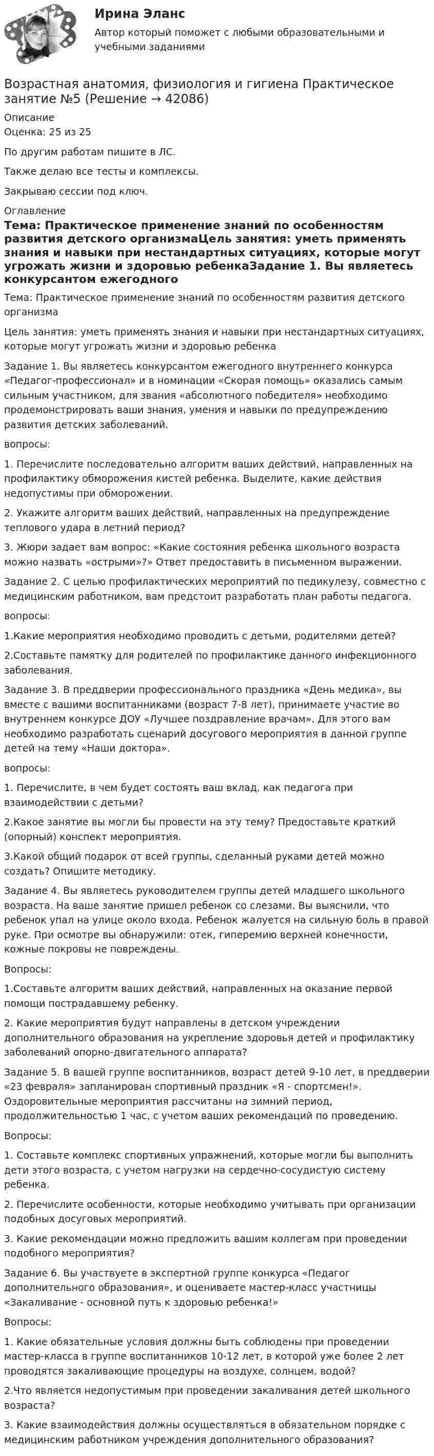     
          Описание
          Оценка: 25 из 25По другим работам пишите в ЛС.Также делаю все тесты и комплексы.Закрываю сессии под ключ. 
          Оглавление
          Тема:  Практическое применение знаний по особенностям развития детского организмаЦель занятия: уметь применять знания и навыки при нестандартных ситуациях, которые могут угрожать жизни и здоровью ребенкаЗадание 1. Вы являетесь конкурсантом ежегодного внутреннего конкурса «Педагог-профессионал» и  в номинации «Скорая помощь» оказались самым сильным участником, для звания «абсолютного победителя» необходимо продемонстрировать ваши знания, умения и навыки по предупреждению развития  детских заболеваний.вопросы:1.              Перечислите последовательно алгоритм ваших действий, направленных на профилактику обморожения кистей ребенка. Выделите, какие действия недопустимы при обморожении.2.              Укажите алгоритм ваших действий, направленных на предупреждение теплового удара в летний период?3.              Жюри задает вам вопрос: «Какие состояния ребенка школьного возраста можно назвать «острыми»?» Ответ предоставить в письменном выражении.Задание 2. С целью профилактических мероприятий по педикулезу, совместно с медицинским работником, вам предстоит разработать план работы педагога.вопросы:1.Какие мероприятия необходимо проводить с детьми, родителями детей?2.Составьте памятку для родителей по профилактике данного инфекционного заболевания.Задание 3. В преддверии профессионального праздника «День медика», вы вместе с вашими воспитанниками (возраст 7-8 лет), принимаете участие во внутреннем конкурсе ДОУ «Лучшее поздравление врачам». Для этого вам необходимо разработать сценарий досугового мероприятия в данной группе детей на тему «Наши доктора».вопросы:1. Перечислите, в чем будет состоять ваш вклад, как педагога при взаимодействии с детьми?2.Какое занятие вы могли бы провести на эту тему? Предоставьте краткий (опорный) конспект мероприятия.3.Какой общий подарок от всей группы, сделанный руками детей можно создать? Опишите методику.Задание 4. Вы являетесь руководителем группы детей  младшего школьного возраста. На ваше занятие пришел ребенок со слезами. Вы выяснили, что ребенок упал на улице около входа. Ребенок жалуется на сильную боль в правой  руке. При осмотре вы обнаружили: отек, гиперемию верхней конечности, кожные покровы не повреждены.Вопросы:1.Составьте  алгоритм ваших действий, направленных на оказание первой помощи пострадавшему ребенку.2. Какие мероприятия будут направлены в детском  учреждении дополнительного образования на укрепление здоровья детей и профилактику заболеваний опорно-двигательного аппарата?Задание 5. В вашей группе воспитанников, возраст детей 9-10 лет, в преддверии «23 февраля» запланирован спортивный праздник «Я - спортсмен!». Оздоровительные мероприятия рассчитаны на зимний период, продолжительностью 1 час, с учетом ваших рекомендаций по проведению.Вопросы:1.              Составьте комплекс спортивных упражнений, которые могли бы выполнить дети этого возраста, с учетом нагрузки на сердечно-сосудистую систему ребенка.2.              Перечислите особенности, которые необходимо учитывать при организации подобных досуговых мероприятий.3.               Какие рекомендации можно предложить вашим коллегам при проведении подобного мероприятия?Задание 6. Вы участвуете в экспертной группе конкурса «Педагог дополнительного образования», и оцениваете мастер-класс участницы «Закаливание - основной путь к здоровью ребенка!»Вопросы:1.  Какие обязательные условия должны быть соблюдены при проведении мастер-класса в группе воспитанников 10-12 лет, в которой уже более 2 лет проводятся закаливающие процедуры на воздухе, солнцем, водой?2.Что является недопустимым при проведении закаливания детей школьного возраста?3. Какие взаимодействия должны осуществляться в обязательном порядке с медицинским работником учреждения дополнительного образования? 
            
            
            Возрастная анатомия, физиология и гигиена Практическое занятие 5 Ручная НСПК ПНК На отличноВозрастная анатомия, физиология и гигиена Практическое занятие №5Возрастная анатомия, физиология и гигиена  Практическое занятие      НСПКВозрастная анатомия, физиология и гигиена  Практическое занятие  НСПКВозрастная анатомия физиология и гигиена СинергияВозрастная анатомия, физиология и гигиена. Синергия. Ответы на КОМПЕТЕНТНОСТНЫЙ ТЕСТВозрастная анатомия, физиология и гигиена   ТЕСТ-3     НСПКВозрастная анатомия, физиология и гигиена Практическое занятие 4. Задание 7 (кроссворд)  НСПКВозрастная анатомия, физиология и гигиена Практическое занятие 4. Задание 7 (Кроссворд) НСПКВозрастная анатомия, физиология и гигиена Практическое занятие 4. Задания 1-6Возрастная анатомия, физиология и гигиена Практическое занятие 4. Задания 1-6 НСПКВозрастная анатомия, физиология и гигиена Практическое занятие 5Возрастная анатомия, физиология и гигиена Практическое занятие 5Возрастная анатомия, физиология и гигиена Практическое занятие 5 (ДО, СпДО, 2 часть)