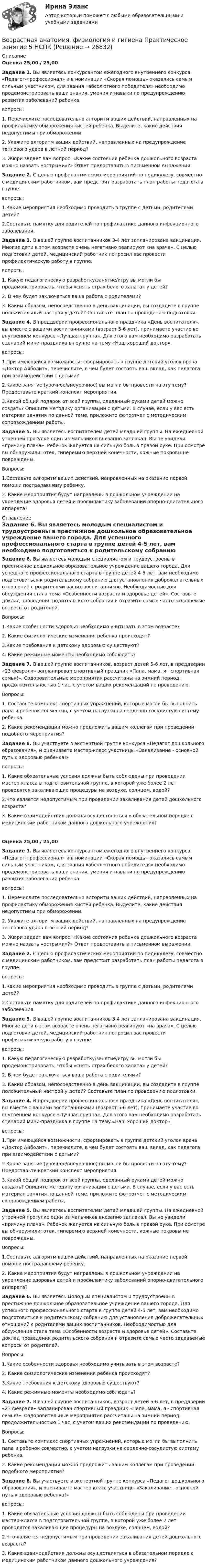      
          Описание
          Оценка 25,00 / 25,00Задание 1. Вы являетесь конкурсантом ежегодного внутреннего конкурса «Педагог-профессионал» и в номинации «Скорая помощь» оказались самым сильным участником, для звания «абсолютного победителя» необходимо продемонстрировать ваши знания, умения и навыки по предупреждению развития заболеваний ребенка.вопросы:1.               Перечислите последовательно алгоритм ваших действий, направленных на профилактику обморожения кистей ребенка. Выделите, какие действия недопустимы при обморожении.2.               Укажите алгоритм ваших действий, направленных на предупреждение теплового удара в летний период?3.               Жюри задает вам вопрос: «Какие состояния ребенка дошкольного возраста можно назвать «острыми»?» Ответ предоставить в письменном выражении. Задание 2. С целью профилактических мероприятий по педикулезу, совместно с медицинским работником, вам предстоит разработать план работы педагога в группе.вопросы:1.Какие мероприятия необходимо проводить в группе с детьми, родителями детей?2.Составьте памятку для родителей по профилактике данного инфекционного заболевания. Задание 3. В вашей группе воспитанников 3-4 лет запланирована вакцинация. Многие дети в этом возрасте очень негативно реагируют «на врача». С целью подготовки детей, медицинский работник попросил вас провести профилактическую работу в группе.вопросы:1.               Какую педагогическую разработку/занятие/игру вы могли бы продемонстрировать, чтобы «снять страх белого халата» у детей?2.               В чем будет заключаться ваша работа с родителями?3.               Каким образом, непосредственно в день вакцинации, вы создадите в группе положительный настрой у детей? Составьте план по проведению подготовки. Задание 4. В преддверии профессионального праздника «День воспитателя», вы вместе с вашими воспитанниками (возраст 5-6 лет), принимаете участие во внутреннем конкурсе «Лучшая группа». Для этого вам необходимо разработать сценарий мини-праздника в группе на тему «Наш хороший доктор».вопросы:1.При имеющейся возможности, сформировать в группе детский уголок врача «Доктор Айболит», перечислите, в чем будет состоять ваш вклад, как педагога при взаимодействии с детьми?2.Какое занятие (урочное/внеурочное) вы могли бы провести на эту тему? Предоставьте краткий конспект мероприятия.3.Какой общий подарок от всей группы, сделанный руками детей можно создать? Опишите методику организации с детьми. В случае, если у вас есть материал занятия по данной теме, приложите фотоотчет с методическим сопровождением работы. Задание 5. Вы являетесь воспитателем детей младшей группы. На ежедневной утренней прогулке один из мальчиков внезапно заплакал. Вы не увидели «причину плача». Ребенок жалуется на сильную боль в правой руке. При осмотре вы обнаружили: отек, гиперемию верхней конечности, кожные покровы не повреждены.Вопросы:1.Составьте алгоритм ваших действий, направленных на оказание первой помощи пострадавшему ребенку.2. Какие мероприятия будут направлены в дошкольном учреждении на укрепление здоровья детей и профилактику заболеваний опорно-двигательного аппарата?  
          Оглавление
          Задание 6. Вы являетесь молодым специалистом и трудоустроены в престижное дошкольное образовательное учреждение вашего города. Для успешного профессионального старта в группе детей 4-5 лет, вам необходимо подготовиться к родительскому собранию для установления доброжелательных отношений с родителями ваших воспитанников. Необходимостью для обсуждения стала тема «Особенности возраста и здоровье детей». Составьте доклад проведения родительского собрания и отразите самые часто задаваемые вопросы от родителей.Вопросы:1.Какие особенности здоровья необходимо учитывать в этом возрасте?2. Какие физиологические изменения ребенка происходят?3.Какие требования к детскому здоровью существуют?4. Какие режимные моменты необходимо соблюдать? Задание 7. В вашей группе воспитанников, возраст детей 5-6 лет, в преддверии «23 февраля» запланирован спортивный праздник «Папа, мама, я - спортивная семья!». Оздоровительные мероприятия рассчитаны на зимний период, продолжительностью 1 час, с учетом ваших рекомендаций по проведению.Вопросы:1.               Составьте комплекс спортивных упражнений, которые могли бы выполнить папа и ребенок совместно, с учетом нагрузки на сердечно-сосудистую систему ребенка.2.                Какие рекомендации можно предложить вашим коллегам при проведении подобного мероприятия? Задание 8. Вы участвуете в экспертной группе конкурса «Педагог дошкольного образования», и оцениваете мастер-класс участницы «Закаливание - основной путь к здоровью ребенка!»вопросы:1. Какие обязательные условия должны быть соблюдены при проведении мастер-класса в подготовительной группе, в которой уже более 2 лет проводятся закаливающие процедуры на воздухе, солнцем, водой?2.Что является недопустимым при проведении закаливания детей дошкольного возраста?3. Какие взаимодействия должны осуществляться в обязательном порядке с медицинским работником данного дошкольного учреждения?Оценка 25,00 / 25,00Задание 1. Вы являетесь конкурсантом ежегодного внутреннего конкурса «Педагог-профессионал» и в номинации «Скорая помощь» оказались самым сильным участником, для звания «абсолютного победителя» необходимо продемонстрировать ваши знания, умения и навыки по предупреждению развития заболеваний ребенка.вопросы:1.               Перечислите последовательно алгоритм ваших действий, направленных на профилактику обморожения кистей ребенка. Выделите, какие действия недопустимы при обморожении.2.               Укажите алгоритм ваших действий, направленных на предупреждение теплового удара в летний период?3.               Жюри задает вам вопрос: «Какие состояния ребенка дошкольного возраста можно назвать «острыми»?» Ответ предоставить в письменном выражении. Задание 2. С целью профилактических мероприятий по педикулезу, совместно с медицинским работником, вам предстоит разработать план работы педагога в группе.вопросы:1.Какие мероприятия необходимо проводить в группе с детьми, родителями детей?2.Составьте памятку для родителей по профилактике данного инфекционного заболевания. Задание 3. В вашей группе воспитанников 3-4 лет запланирована вакцинация. Многие дети в этом возрасте очень негативно реагируют «на врача». С целью подготовки детей, медицинский работник попросил вас провести профилактическую работу в группе.вопросы:1.               Какую педагогическую разработку/занятие/игру вы могли бы продемонстрировать, чтобы «снять страх белого халата» у детей?2.               В чем будет заключаться ваша работа с родителями?3.               Каким образом, непосредственно в день вакцинации, вы создадите в группе положительный настрой у детей? Составьте план по проведению подготовки. Задание 4. В преддверии профессионального праздника «День воспитателя», вы вместе с вашими воспитанниками (возраст 5-6 лет), принимаете участие во внутреннем конкурсе «Лучшая группа». Для этого вам необходимо разработать сценарий мини-праздника в группе на тему «Наш хороший доктор».вопросы:1.При имеющейся возможности, сформировать в группе детский уголок врача «Доктор Айболит», перечислите, в чем будет состоять ваш вклад, как педагога при взаимодействии с детьми?2.Какое занятие (урочное/внеурочное) вы могли бы провести на эту тему? Предоставьте краткий конспект мероприятия.3.Какой общий подарок от всей группы, сделанный руками детей можно создать? Опишите методику организации с детьми. В случае, если у вас есть материал занятия по данной теме, приложите фотоотчет с методическим сопровождением работы. Задание 5. Вы являетесь воспитателем детей младшей группы. На ежедневной утренней прогулке один из мальчиков внезапно заплакал. Вы не увидели «причину плача». Ребенок жалуется на сильную боль в правой руке. При осмотре вы обнаружили: отек, гиперемию верхней конечности, кожные покровы не повреждены.Вопросы:1.Составьте алгоритм ваших действий, направленных на оказание первой помощи пострадавшему ребенку.2. Какие мероприятия будут направлены в дошкольном учреждении на укрепление здоровья детей и профилактику заболеваний опорно-двигательного аппарата? Задание 6. Вы являетесь молодым специалистом и трудоустроены в престижное дошкольное образовательное учреждение вашего города. Для успешного профессионального старта в группе детей 4-5 лет, вам необходимо подготовиться к родительскому собранию для установления доброжелательных отношений с родителями ваших воспитанников. Необходимостью для обсуждения стала тема «Особенности возраста и здоровье детей». Составьте доклад проведения родительского собрания и отразите самые часто задаваемые вопросы от родителей.Вопросы:1.Какие особенности здоровья необходимо учитывать в этом возрасте?2. Какие физиологические изменения ребенка происходят?3.Какие требования к детскому здоровью существуют?4. Какие режимные моменты необходимо соблюдать? Задание 7. В вашей группе воспитанников, возраст детей 5-6 лет, в преддверии «23 февраля» запланирован спортивный праздник «Папа, мама, я - спортивная семья!». Оздоровительные мероприятия рассчитаны на зимний период, продолжительностью 1 час, с учетом ваших рекомендаций по проведению.Вопросы:1.               Составьте комплекс спортивных упражнений, которые могли бы выполнить папа и ребенок совместно, с учетом нагрузки на сердечно-сосудистую систему ребенка.2.                Какие рекомендации можно предложить вашим коллегам при проведении подобного мероприятия? Задание 8. Вы участвуете в экспертной группе конкурса «Педагог дошкольного образования», и оцениваете мастер-класс участницы «Закаливание - основной путь к здоровью ребенка!»вопросы:1. Какие обязательные условия должны быть соблюдены при проведении мастер-класса в подготовительной группе, в которой уже более 2 лет проводятся закаливающие процедуры на воздухе, солнцем, водой?2.Что является недопустимым при проведении закаливания детей дошкольного возраста?3. Какие взаимодействия должны осуществляться в обязательном порядке с медицинским работником данного дошкольного учреждения? 
            
            
            Возрастная анатомия, физиология и гигиена Практическое занятие 5 (ДО, СпДО, 2 часть)Возрастная анатомия, физиология и гигиена  Практическое занятие 5  НСПКВозрастная анатомия, физиология и гигиена Практическое занятие 5 Ручная НСПК ПНК На отличноВозрастная анатомия, физиология и гигиена Практическое занятие №5Возрастная анатомия, физиология и гигиена  Практическое занятие      НСПКВозрастная анатомия, физиология и гигиена  Практическое занятие  НСПКВозрастная анатомия физиология и гигиена СинергияВозрастная анатомия, физиология и гигиена Практическое занятие 3 НСПКВозрастная анатомия, физиология и гигиена  Практическое занятие 3  НСПКВозрастная анатомия, физиология и гигиена Практическое занятие 4. Задание 7 (кроссворд)  НСПКВозрастная анатомия, физиология и гигиена Практическое занятие 4. Задание 7 (Кроссворд) НСПКВозрастная анатомия, физиология и гигиена Практическое занятие 4. Задания 1-6Возрастная анатомия, физиология и гигиена Практическое занятие 4. Задания 1-6 НСПКВозрастная анатомия, физиология и гигиена Практическое занятие 5