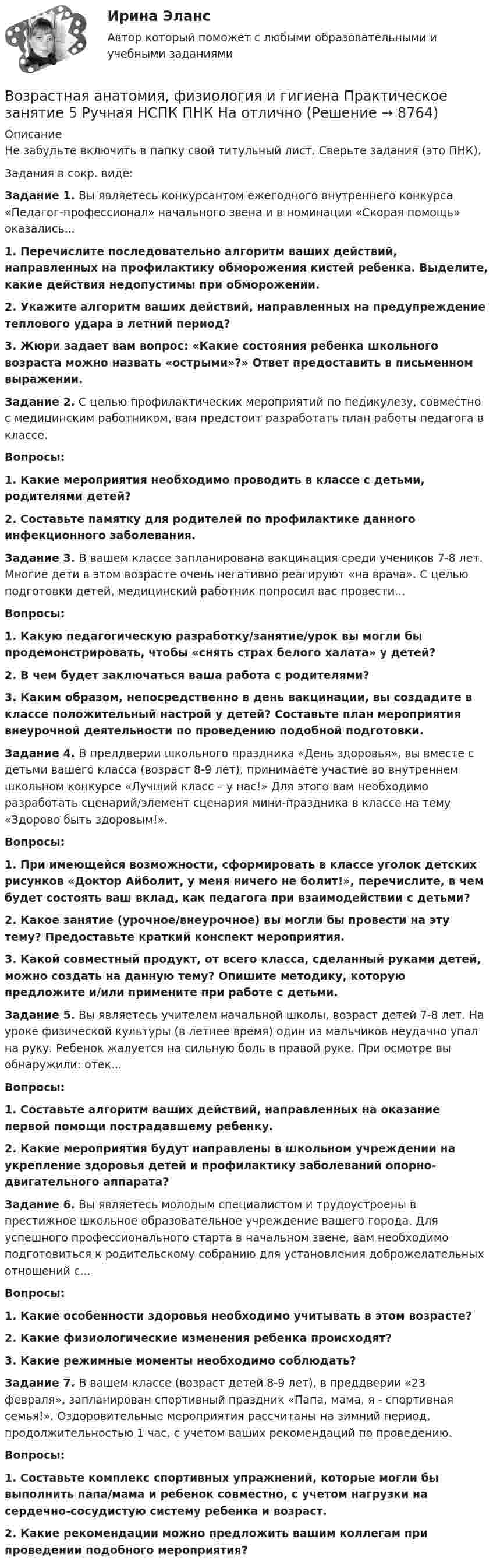      
          Описание
          Не забудьте включить в папку свой титульный лист. Сверьте задания (это ПНК).Задания в сокр. виде:Задание 1. Вы являетесь конкурсантом ежегодного внутреннего конкурса «Педагог-профессионал» начального звена и в номинации «Скорая помощь» оказались...1. Перечислите последовательно алгоритм ваших действий, направленных на профилактику обморожения кистей ребенка. Выделите, какие действия недопустимы при обморожении. 2. Укажите алгоритм ваших действий, направленных на предупреждение теплового удара в летний период?3. Жюри задает вам вопрос: «Какие состояния ребенка школьного возраста можно назвать «острыми»?» Ответ предоставить в письменном выражении.Задание 2. С целью профилактических мероприятий по педикулезу, совместно с медицинским работником, вам предстоит разработать план работы педагога в классе.Вопросы:1. Какие мероприятия необходимо проводить в классе с детьми, родителями детей?2. Составьте памятку для родителей по профилактике данного инфекционного заболевания.Задание 3. В вашем классе запланирована вакцинация среди учеников 7-8 лет. Многие дети в этом возрасте очень негативно реагируют «на врача». С целью подготовки детей, медицинский работник попросил вас провести...Вопросы:1. Какую педагогическую разработку/занятие/урок вы могли бы продемонстрировать, чтобы «снять страх белого халата» у детей?2. В чем будет заключаться ваша работа с родителями?3. Каким образом, непосредственно в день вакцинации, вы создадите в классе положительный настрой у детей? Составьте план мероприятия внеурочной деятельности по проведению подобной подготовки.Задание 4. В преддверии школьного праздника «День здоровья», вы вместе с детьми вашего класса (возраст 8-9 лет), принимаете участие во внутреннем школьном конкурсе «Лучший класс – у нас!» Для этого вам необходимо разработать сценарий/элемент сценария мини-праздника в классе на тему «Здорово быть здоровым!».Вопросы:1. При имеющейся возможности, сформировать в классе уголок детских рисунков «Доктор Айболит, у меня ничего не болит!», перечислите, в чем будет состоять ваш вклад, как педагога при взаимодействии с детьми?2. Какое занятие (урочное/внеурочное) вы могли бы провести на эту тему? Предоставьте краткий конспект мероприятия.3. Какой совместный продукт, от всего класса, сделанный руками детей, можно создать на данную тему? Опишите методику, которую предложите и/или примените при работе с детьми.Задание 5. Вы являетесь учителем начальной школы, возраст детей 7-8 лет. На уроке физической культуры (в летнее время) один из мальчиков неудачно упал на руку. Ребенок жалуется на сильную боль в правой руке. При осмотре вы обнаружили: отек...Вопросы:1. Составьте алгоритм ваших действий, направленных на оказание первой помощи пострадавшему ребенку.2. Какие мероприятия будут направлены в школьном учреждении на укрепление здоровья детей и профилактику заболеваний опорно-двигательного аппарата?Задание 6. Вы являетесь молодым специалистом и трудоустроены в престижное школьное образовательное учреждение вашего города. Для успешного профессионального старта в начальном звене, вам необходимо подготовиться к родительскому собранию для установления доброжелательных отношений с...Вопросы:1. Какие особенности здоровья необходимо учитывать в этом возрасте?2. Какие физиологические изменения ребенка происходят?3. Какие режимные моменты необходимо соблюдать?Задание 7. В вашем классе (возраст детей 8-9 лет), в преддверии «23 февраля», запланирован спортивный праздник «Папа, мама, я - спортивная семья!». Оздоровительные мероприятия рассчитаны на зимний период, продолжительностью 1 час, с учетом ваших рекомендаций по проведению.Вопросы:1. Составьте комплекс спортивных упражнений, которые могли бы выполнить папа/мама и ребенок совместно, с учетом нагрузки на сердечно-сосудистую систему ребенка и возраст.2. Какие рекомендации можно предложить вашим коллегам при проведении подобного мероприятия?  
            
            
            Возрастная анатомия, физиология и гигиена  Практическое занятие 5  НСПКВозрастная анатомия, физиология и гигиена Практическое занятие 5 Ручная НСПК ПНК На отличноВозрастная анатомия, физиология и гигиена Практическое занятие №5Возрастная анатомия, физиология и гигиена  Практическое занятие      НСПКВозрастная анатомия, физиология и гигиена  Практическое занятие  НСПКВозрастная анатомия физиология и гигиена СинергияВозрастная анатомия, физиология и гигиена. Синергия. Ответы на КОМПЕТЕНТНОСТНЫЙ ТЕСТВозрастная анатомия, физиология и гигиена  Практическое занятие 3  НСПКВозрастная анатомия, физиология и гигиена Практическое занятие 4. Задание 7 (кроссворд)  НСПКВозрастная анатомия, физиология и гигиена Практическое занятие 4. Задание 7 (Кроссворд) НСПКВозрастная анатомия, физиология и гигиена Практическое занятие 4. Задания 1-6Возрастная анатомия, физиология и гигиена Практическое занятие 4. Задания 1-6 НСПКВозрастная анатомия, физиология и гигиена Практическое занятие 5Возрастная анатомия, физиология и гигиена Практическое занятие 5