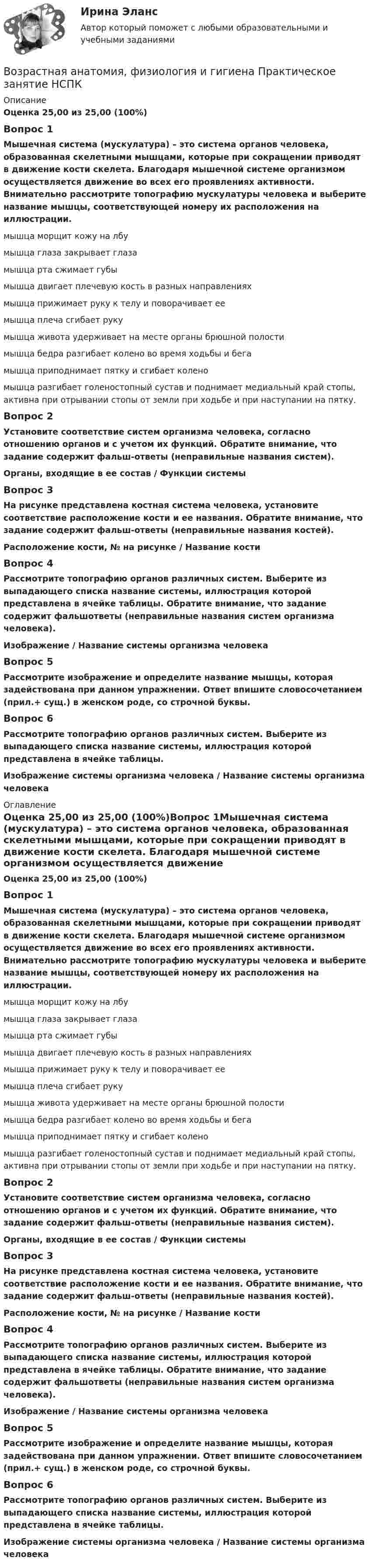      
          Описание
          Оценка  25,00 из 25,00 (100%)Вопрос 1Мышечная система (мускулатура) – это система органов человека, образованная скелетными мышцами, которые при сокращении приводят в движение кости скелета. Благодаря мышечной системе организмом осуществляется движение во всех его проявлениях активности. Внимательно рассмотрите топографию мускулатуры человека и выберите название мышцы, соответствующей номеру их расположения на иллюстрации. мышца морщит кожу на лбу   мышца глаза закрывает глаза  мышца рта сжимает губы мышца двигает плечевую кость в разных направлениях  мышца прижимает руку к телу и поворачивает ее   мышца плеча сгибает руку   мышца живота удерживает на месте органы брюшной полости  мышца бедра разгибает колено во время ходьбы и бега   мышца приподнимает пятку и сгибает колено   мышца разгибает голеностопный сустав и поднимает медиальный край стопы, активна при отрывании стопы от земли при ходьбе и при наступании на пятку.Вопрос 2Установите соответствие систем организма человека, согласно отношению органов и с учетом их функций. Обратите внимание, что задание содержит фальш-ответы (неправильные названия систем).Органы, входящие в ее состав   /   Функции системыВопрос 3На рисунке представлена костная система человека, установите соответствие расположение кости и ее названия. Обратите внимание, что задание содержит фальш-ответы (неправильные названия костей).Расположение кости, № на рисунке  /    Название костиВопрос 4Рассмотрите топографию органов различных систем. Выберите из выпадающего списка название системы, иллюстрация которой представлена в ячейке таблицы. Обратите внимание, что задание содержит фальшответы (неправильные названия систем организма человека).Изображение  /  Название системы организма человекаВопрос 5Рассмотрите изображение и определите название мышцы, которая задействована при данном упражнении. Ответ впишите словосочетанием (прил.+ сущ.) в женском роде, со строчной буквы.Вопрос 6Рассмотрите топографию органов различных систем. Выберите из выпадающего списка название системы, иллюстрация которой представлена в ячейке таблицы.Изображение системы организма человека    /     Название системы организма человека 
          Оглавление
          Оценка  25,00 из 25,00 (100%)Вопрос 1Мышечная система (мускулатура) – это система органов человека, образованная скелетными мышцами, которые при сокращении приводят в движение кости скелета. Благодаря мышечной системе организмом осуществляется движение во всех его проявлениях активности. Внимательно рассмотрите топографию мускулатуры человека и выберите название мышцы, соответствующей номеру их расположения на иллюстрации. мышца морщит кожу на лбу   мышца глаза закрывает глаза  мышца рта сжимает губы мышца двигает плечевую кость в разных направлениях  мышца прижимает руку к телу и поворачивает ее   мышца плеча сгибает руку   мышца живота удерживает на месте органы брюшной полости  мышца бедра разгибает колено во время ходьбы и бега   мышца приподнимает пятку и сгибает колено   мышца разгибает голеностопный сустав и поднимает медиальный край стопы, активна при отрывании стопы от земли при ходьбе и при наступании на пятку.Вопрос 2Установите соответствие систем организма человека, согласно отношению органов и с учетом их функций. Обратите внимание, что задание содержит фальш-ответы (неправильные названия систем).Органы, входящие в ее состав   /   Функции системыВопрос 3На рисунке представлена костная система человека, установите соответствие расположение кости и ее названия. Обратите внимание, что задание содержит фальш-ответы (неправильные названия костей).Расположение кости, № на рисунке  /    Название костиВопрос 4Рассмотрите топографию органов различных систем. Выберите из выпадающего списка название системы, иллюстрация которой представлена в ячейке таблицы. Обратите внимание, что задание содержит фальшответы (неправильные названия систем организма человека).Изображение  /  Название системы организма человекаВопрос 5Рассмотрите изображение и определите название мышцы, которая задействована при данном упражнении. Ответ впишите словосочетанием (прил.+ сущ.) в женском роде, со строчной буквы.Вопрос 6Рассмотрите топографию органов различных систем. Выберите из выпадающего списка название системы, иллюстрация которой представлена в ячейке таблицы.Изображение системы организма человека    /     Название системы организма человека 
            
            
            Возрастная анатомия, физиология и гигиена Практическое занятие №5Возрастная анатомия, физиология и гигиена  Практическое занятие      НСПКВозрастная анатомия, физиология и гигиена  Практическое занятие  НСПКВозрастная анатомия физиология и гигиена СинергияВозрастная анатомия, физиология и гигиена. Синергия. Ответы на КОМПЕТЕНТНОСТНЫЙ ТЕСТВозрастная анатомия, физиология и гигиена   ТЕСТ-3     НСПКВозрастная анатомия, физиология и гигиена ТЕСТ -3    НСПКВозрастная анатомия, физиология и гигиена Практическое занятие 4. Задание 7 (Кроссворд) НСПКВозрастная анатомия, физиология и гигиена Практическое занятие 4. Задания 1-6Возрастная анатомия, физиология и гигиена Практическое занятие 4. Задания 1-6 НСПКВозрастная анатомия, физиология и гигиена Практическое занятие 5Возрастная анатомия, физиология и гигиена Практическое занятие 5Возрастная анатомия, физиология и гигиена Практическое занятие 5 (ДО, СпДО, 2 часть)Возрастная анатомия, физиология и гигиена  Практическое занятие 5  НСПК