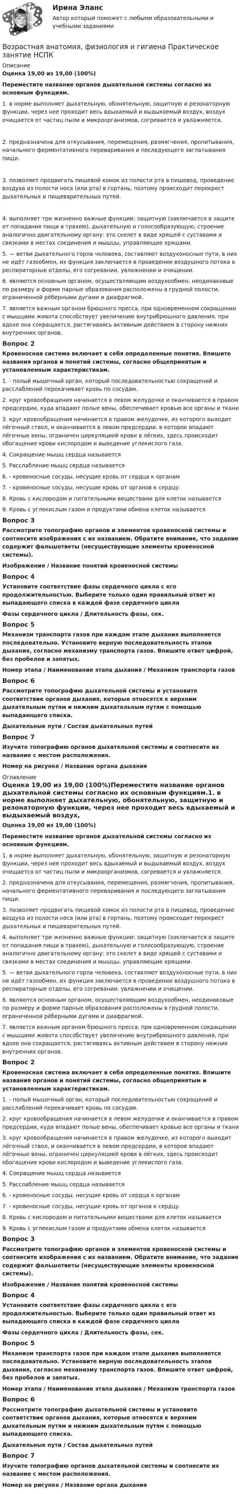      
          Описание
          Оценка 19,00 из 19,00 (100%)Переместите название органов дыхательной системы согласно их основным функциям.1.  в норме выполняет дыхательную, обонятельную, защитную и резонаторную функции, через нее проходит весь вдыхаемый и выдыхаемый воздух, воздух очищается от частиц пыли и микроорганизмов, согревается и увлажняется.2.  предназначена для откусывания, перемещения, размягчения, пропитывания, начального ферментативного переваривания и последующего заглатывания пищи.3.  позволяет продвигать пищевой комок из полости рта в пищевод, проведение воздуха из полости носа (или рта) в гортань, поэтому происходит перекрест дыхательных и пищеварительных путей.4.  выполняет три жизненно важные функции: защитную (заключается в защите от попадания пищи в трахею), дыхательную и голосообразующую, строение аналогично двигательному органу: это скелет в виде хрящей с суставами и связками в местах соединения и мышцы, управляющие хрящами.5.         — ветви дыхательного горла человека, составляют воздухоносные пути, в них не идёт газообмен, их функция заключается в проведении воздушного потока в респираторные отделы, его согревании, увлажнении и очищении.6.     являются основным органом, осуществляющим воздухообмен, неодинаковые по размеру и форме парные образования расположены в грудной полости, ограниченной рёберными дугами и диафрагмой.7.         является важным органом брюшного пресса, при одновременном сокращении с мышцами живота способствует увеличению внутрибрюшного давления, при вдохе она сокращается, растягиваясь активным действием в сторону нижних внутренних органов.Вопрос 2Кровеносная система включает в себя определенные понятия. Впишите названия органов и понятий системы, согласно общепринятым и установленным характеристикам.1.        - полый мышечный орган, который последовательностью сокращений и расслаблений перекачивает кровь по сосудам.2.        круг кровообращения начинается в левом желудочке и оканчивается в правом предсердии, куда впадают полые вены, обеспечивает кровью все органы и ткани3.        круг кровообращения начинается в правом желудочке, из которого выходит лёгочный ствол, и оканчивается в левом предсердии, в которое впадают лёгочные вены, ограничен циркуляцией крови в лёгких, здесь происходит обогащение крови кислородом и выведение углекислого газа.4.     Сокращение мышц сердца называется  5.     Расслабление мышц сердца называется  6.        - кровеносные сосуды, несущие кровь от сердца к органам7.        - кровеносные сосуды, несущие кровь от органов к сердцу.8.       Кровь с кислородом и питательными веществами для клеток называется  9.       Кровь с углекислым газом и продуктами обмена клеток называется Вопрос 3Рассмотрите топографию органов и элементов кровеносной системы и соотнесите изображения с их названием. Обратите внимание, что задание содержит фальшответы (несуществующие элементы кровеносной системы).Изображение  /  Название понятий кровеносной системыВопрос 4Установите соответствие фазы сердечного цикла с его продолжительностью. Выберите только один правильный ответ из выпадающего списка в каждой фазе сердечного циклаФазы сердечного цикла  /  Длительность фазы, сек.Вопрос 5Механизм транспорта газов при каждом этапе дыхания выполняется последовательно. Установите верную последовательность этапов дыхания, согласно механизму транспорта газов. Впишите ответ цифрой, без пробелов и запятых. Номер этапа / Наименование этапа дыхания / Механизм транспорта газовВопрос 6Рассмотрите топографию дыхательной системы и установите соответствие органов дыхания, которые относятся к верхним дыхательным путям и нижним дыхательным путям с помощью выпадающего списка.Дыхательные пути / Состав дыхательных путейВопрос 7Изучите топографию органов дыхательной системы и соотнесите их название с местом расположения.Номер на рисунке /  Название органа дыхания 
          Оглавление
          Оценка 19,00 из 19,00 (100%)Переместите название органов дыхательной системы согласно их основным функциям.1.  в норме выполняет дыхательную, обонятельную, защитную и резонаторную функции, через нее проходит весь вдыхаемый и выдыхаемый воздух, воздух очищается от частиц пыли и микроорганизмов, согревается и увлажняется.2. предназначена для откусывания, перемещения, размягчения, пропитывания, начального ферментативного переваривания и последующего заглатывания пищи.3.  позволяет продвигать пищевой комок из полости рта в пищевод, проведение воздуха из полости носа (или рта) в гортань, поэтому происходит перекрест дыхательных и пищеварительных путей.4.  выполняет три жизненно важные функции: защитную (заключается в защите от попадания пищи в трахею), дыхательную и голосообразующую, строение аналогично двигательному органу: это скелет в виде хрящей с суставами и связками в местах соединения и мышцы, управляющие хрящами.5.         — ветви дыхательного горла человека, составляют воздухоносные пути, в них не идёт газообмен, их функция заключается в проведении воздушного потока в респираторные отделы, его согревании, увлажнении и очищении.6.     являются основным органом, осуществляющим воздухообмен, неодинаковые по размеру и форме парные образования расположены в грудной полости, ограниченной рёберными дугами и диафрагмой.7.         является важным органом брюшного пресса, при одновременном сокращении с мышцами живота способствует увеличению внутрибрюшного давления, при вдохе она сокращается, растягиваясь активным действием в сторону нижних внутренних органов.Вопрос 2Кровеносная система включает в себя определенные понятия. Впишите названия органов и понятий системы, согласно общепринятым и установленным характеристикам.1.        - полый мышечный орган, который последовательностью сокращений и расслаблений перекачивает кровь по сосудам.2.        круг кровообращения начинается в левом желудочке и оканчивается в правом предсердии, куда впадают полые вены, обеспечивает кровью все органы и ткани3.        круг кровообращения начинается в правом желудочке, из которого выходит лёгочный ствол, и оканчивается в левом предсердии, в которое впадают лёгочные вены, ограничен циркуляцией крови в лёгких, здесь происходит обогащение крови кислородом и выведение углекислого газа.4.     Сокращение мышц сердца называется  5.     Расслабление мышц сердца называется  6.        - кровеносные сосуды, несущие кровь от сердца к органам7.        - кровеносные сосуды, несущие кровь от органов к сердцу.8.     Кровь с кислородом и питательными веществами для клеток называется  9.     Кровь с углекислым газом и продуктами обмена клеток называется Вопрос 3Рассмотрите топографию органов и элементов кровеносной системы и соотнесите изображения с их названием. Обратите внимание, что задание содержит фальшответы (несуществующие элементы кровеносной системы).Изображение / Название понятий кровеносной системыВопрос 4Установите соответствие фазы сердечного цикла с его продолжительностью. Выберите только один правильный ответ из выпадающего списка в каждой фазе сердечного циклаФазы сердечного цикла / Длительность фазы, сек.Вопрос 5Механизм транспорта газов при каждом этапе дыхания выполняется последовательно. Установите верную последовательность этапов дыхания, согласно механизму транспорта газов. Впишите ответ цифрой, без пробелов и запятых. Номер этапа / Наименование этапа дыхания / Механизм транспорта газовВопрос 6Рассмотрите топографию дыхательной системы и установите соответствие органов дыхания, которые относятся к верхним дыхательным путям и нижним дыхательным путям с помощью выпадающего списка.Дыхательные пути / Состав дыхательных путейВопрос 7Изучите топографию органов дыхательной системы и соотнесите их название с местом расположения.Номер на рисунке / Название органа дыхания 
            
            
            Возрастная анатомия, физиология и гигиена  Практическое занятие      НСПКВозрастная анатомия, физиология и гигиена  Практическое занятие  НСПКВозрастная анатомия физиология и гигиена СинергияВозрастная анатомия, физиология и гигиена. Синергия. Ответы на КОМПЕТЕНТНОСТНЫЙ ТЕСТВозрастная анатомия, физиология и гигиена   ТЕСТ-3     НСПКВозрастная анатомия, физиология и гигиена ТЕСТ -3    НСПКВозрастная анатомия, физиология и гигиена ТЕСТ-3   НСПКВозрастная анатомия, физиология и гигиена Практическое занятие 4. Задания 1-6Возрастная анатомия, физиология и гигиена Практическое занятие 4. Задания 1-6 НСПКВозрастная анатомия, физиология и гигиена Практическое занятие 5Возрастная анатомия, физиология и гигиена Практическое занятие 5Возрастная анатомия, физиология и гигиена Практическое занятие 5 (ДО, СпДО, 2 часть)Возрастная анатомия, физиология и гигиена  Практическое занятие 5  НСПКВозрастная анатомия, физиология и гигиена Практическое занятие 5 Ручная НСПК ПНК На отлично