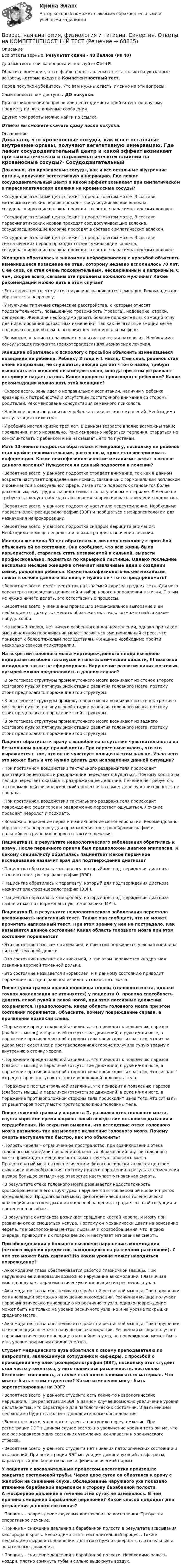      
            Описание
            Все ответы верные. Результат сдачи - 40 баллов (из 40)Для быстрого поиска вопроса используйте Ctrl+F.Обратите внимание, что в файле представлены ответы только на указанные вопросы, которые входят в Компетентностный тест.Перед покупкой убедитесь, что вам нужны ответы именно на эти вопросы!Сами вопросы вам доступны ДО покупки.При возникновении вопросов или необходимости пройти тест по другому предмету пишите в личные сообщения Другие мои работы можно найти по ссылке Ответы вы сможете скачать сразу после покупки. 
            Оглавление
            Доказано, что кровеносные сосуды, как и все остальные внутренние органы, получают вегетативную иннервацию. Где лежит сосудодвигательный центр и какой эффект возникает при симпатическом и парасимпатическом влиянии на кровеносные сосуды?·      Сосудодвигательный центр лежит в продолговатом мозге. В составе метасимпатических нервов проходят сосудосуживающие волокна, сосудорасширяющие волокна проходят в составе парасимпатических волокон.·      Сосудодвигательный центр лежит в продолговатом мозге. В составе парасимпатических нервов проходят сосудосуживающие волокна, сосудорасширяющие волокна проходят в составе симпатических волокон.·      Сосудодвигательный центр лежит в продолговатом мозге. В составе симпатических нервов проходят сосудосуживающие волокна, сосудорасширяющие волокна проходят в составе парасимпатических волокон. Женщина обратилась к знакомому нейрофизиологу с просьбой объяснить изменившееся поведение ее отца, которому недавно исполнилось 70 лет. С ее слов, он стал очень подозрительным, несдержанным и капризным. С чем, скорее всего, связаны эти проблемы пожилого мужчины? Какие рекомендации можно дать в этом случае?·      Есть вероятность, что у этого мужчины развивается деменция. Рекомендовано обратиться к неврологу.·      У мужчины типичные старческие расстройства, к которым относят подозрительность, повышенную тревожность (тревога), недоверие, страхи, депрессии. Женщине необходимо давать больше положительных эмоций отцу для нивелирования возрастных изменений, так как негативные эмоции легче подавляются при общем благоприятном эмоциональном фоне.·      Возможно, у пациента развивается психиатрическая патология. Необходима консультация психиатра (психотерапевта) для назначения лечения. Женщина обратилась к психологу с просьбой объяснить изменившееся поведение ее ребенка. Ребенку 3 года и 1 месяц. С ее слов, ребенок стал очень капризным, не слушается, иногда делает что-то назло, требует выполнять его желания незамедлительно, иногда при этом устраивает истерику и падает на пол. Какие процессы происходят с ребенком? Какие рекомендации можно дать этой женщине?·      Скорее всего, речь идет о неправильном воспитании, наличии у ребенка чрезмерных потребностей и отсутствии достаточного внимания со стороны родителей. Рекомендована консультация семейного психолога.·      Наиболее вероятно развитие у ребенка психических отклонений. Необходима консультация психиатра.·      У ребенка настал кризис трех лет. В данном возрасте вполне возможны такие проявления, и это нормально. Рекомендовано набраться терпения, стараться не конфликтовать с ребенком и не наказывать его по пустякам. Мать 13-ленего подростка обратилась к неврологу, поскольку ее ребенок стал крайне невнимательным, рассеянным, хуже стал воспринимать информацию. Какие психофизиологические механизмы лежат в основе данного явления? Нуждается ли данный подросток в лечении?·      Вероятнее всего, у данного подростка страдает внимание, так как в данном возрасте наступает определенный кризис, связанный с гормональным всплеском и доминантой в сексуальной сфере. Из-за этого подросток становится более рассеянным, ему трудно сосредоточиваться на учебном материале. Лечение не требуется, следует наблюдать и вовремя корректировать поведение подростка.·      Вероятнее всего, у данного подростка наступило переутомление. Необходимо провести электроэнцефалографию (ЭЭГ) и пообщаться с нейропсихологом для назначения нейрокоррекции.·      Вероятнее всего, у данного подростка синдром дефицита внимания. Необходима помощь невролога и психиатра для назначения лечения. Молодая женщина 30 лет обратилась к личному психологу с просьбой объяснить ей ее состояние. Она сообщает, что всю жизнь была карьеристкой, старалась стать независимой и сильной, вырасти профессионально, подняться по карьерной лестнице. Однако последние несколько месяцев женщина отмечает навязчивые идеи о создании семьи, рождении ребенка. Какие психофизиологические механизмы лежат в основе данного явления, и нужно ли что-то предпринимать?·      Вероятнее всего, имеет место так называемый «кризис средних лет». Для него характерна переоценка ценностей и выбор нового направления в жизни. С этим не нужно ничего делать, это естественные процессы.·      Вероятнее всего, у женщины произошло эмоциональное выгорание и ей необходимо отдохнуть, сменить образ жизни, стиль, возможно найти какое-нибудь хобби.·      На первый взгляд, нет ничего особенного в данном явлении, однако при таком эмоциональном переживании может развиться эмоциональный стресс, что приведет к более тяжелым последствиям. Женщине необходимо пройти несколько сеансов психотерапии. На вскрытии головного мозга мертворожденного плода выявлено недоразвитие обоих таламусов и гипоталамической области, III мозговой желудочек также не сформирован. Нарушение развития каких мозговых пузырей можно предположить в данном случае?·      В онтогенезе структуры промежуточного мозга возникают из стенок второго мозгового пузыря пятипузырной стадии развития головного мозга, поэтому стоит предполагать поражение этой структуры.·      В онтогенезе структуры промежуточного мозга возникают из стенок третьего мозгового пузыря пятипузырной стадии развития головного мозга, поэтому стоит предполагать поражение этой структуры.·      В онтогенезе структуры промежуточного мозга возникают из заднего мозгового пузыря пятипузырной стадии развития головного мозга, поэтому стоит предполагать поражение этой структуры. Пациент обратился к врачу с жалобой на отсутствие чувствительности на безымянном пальце правой кисти. При опросе выяснилось, что это выражается в том, что он не чувствует кольцо на этом пальце. Из-за чего это может быть и что нужно делать для исправления данной ситуации?·      При постоянном воздействии тактильного раздражителя происходит адаптация рецепторов и раздражение перестает ощущаться. Поэтому кольцо на пальце перестает оказывать раздражающее действие. Лечение не требуется, это нормальный физиологический процесс и на самом деле чувствительность не пропала.·      При постоянном воздействии тактильного раздражителя происходит повреждение рецепторов и раздражение перестает ощущаться. Лечение проводит невролог и психиатр.·      Возможно поражение нерва и возникновение мононевропатии. Рекомендовано обратиться к неврологу для прохождения электронейромиографии и дальнейшего решения вопроса о тактике лечения.Пациентка П. в результате неврологического заболевания обратилась к врачу. После первичного приема был предположен диагноз эпилепсия. К какому специалисту обратилась пациентка? Какое первичное исследование назначит врач для подтверждения диагноза?·      Пациентка обратилась к неврологу, который для подтверждения диагноза назначит электроэнцефалографию (ЭЭГ).·      Пациентка обратилась к терапевту, который для подтверждения диагноза назначит электроэнцефалографию (ЭЭГ).·      Пациентка обратилась к неврологу, который для подтверждения диагноза назначит магнитно-резонансную томографию (МРТ). Пациентка П. в результате неврологического заболевания перестала воспринимать написанный текст. Также она сообщает, что не может прочитать написанный текст. При этом зрение у нее не пострадало. Как называется данное состояние? Какая область головного мозга при этом состоянии поражается?·      Это состояние называется алексией, и при этом поражается угловая извилина нижней теменной дольки.·      Это состояние называется аннексией, и при этом поражается квадратная извилина верхней теменной дольки.·      Это состояние называется анорексией, и к данному состоянию приводит поражение постцентральной извилины голaовного мозга. После тупой травмы правой половины головы (головного мозга, однако точная локализация не уточняется) у пациента О. пропала способность двигать левой рукой и левой ногой, при этом пассивные движения сохраняются. Предположите, какая область головного мозга при этом состоянии поражается. Объясните, почему повреждение справа, а проявления возникли слева.·      Поражение прецентральной извилины, что приводит к появлению парезов (слабость мышц) и параличей (отсутствие движений) в руке и/или ноге, а поражение противоположной стороны тела происходит из-за того, что из-за удара мозг сместился и противоположная сторона получила тупую травму о внутреннюю стенку черепа.·      Поражение прецентральной извилины, что приводит к появлению парезов (слабость мышц) и параличей (отсутствие движений) в руке и/или ноге, а поражение противоположной стороны тела происходит из-за того, что сигналы от рецепторов поступают с противоположной половины тела.·      Поражение постцентральной извилины, что приводит к появлению парезов (слабость мышц) и параличей (отсутствие движений) в руке и/или ноге, а поражение противоположной стороны тела происходит из-за того, что сигналы от рецепторов поступают с противоположной половины тела. После тяжелой травмы у пациента П. развился отек головного мозга, спустя короткое время пациент погиб вследствие остановки дыхания и сердцебиения. На вскрытии выявили, что вследствие отека головного мозга развилось так называемое вклинение головного мозга. Почему смерть наступила так быстро, как это объяснить?·      Полость черепа – ограниченное пространство, при возникновении отека головного мозга и/или появлении объемных образований внутри головного мозга происходит смещение остальных структур головного мозга. Продолговатый мозг онтогенетически и филогенетически является центром дыхания и кровообращения, поэтому при его поражении в результате смещения в узкое большое затылочное отверстие наступает мгновенная смерть.·      В результате отека головного мозга развивается недостаточность кровообращения в его структурах, нарушается отток венозной крови и приток артериальной. Продолговатый мозг, филогенетически и онтогенетически являющийся центром дыхания и кровообращения, страдает от этой ситуации и постепенно погибает.·      В результате онтогенеза возникает сращение костей черепа, и мозгу при развитии отека смещаться некуда. Поэтому он механически давит на основание черепа, где расположены центры дыхания и кровообращения, что, в свою очередь, приводит к их повреждению, и наступает мгновенная смерть. При обследовании у больного выявлено нарушение аккомодации (четкого видения предметов, находящихся на различном расстоянии). С чем это может быть связано? На каком уровне может находиться повреждение?·      Аккомодация глаза обеспечивается работой глазничной мышцы. При нарушении ее иннервации возможно нарушение аккомодации. Глазничная мышца получает парасимпатическую иннервацию из ресничного узла.·      Аккомодация глаза обеспечивается работой ресничной мышцы. При нарушении ее иннервации возможно нарушение аккомодации. Ресничная мышца получает парасимпатическую иннервацию из ресничного узла, однако повреждение может быть не только на уровне ресничного узла, но и на уровне покрышки среднего мозга.·      Аккомодация глаза обеспечивается работой ресничной мышцы. При нарушении ее иннервации возможно нарушение аккомодации. Ресничная мышца получает парасимпатическую иннервацию из шейного узла, но повреждение может быть и на уровне покрышки среднего мозга. Студент медицинского вуза обратился к своему преподавателю по неврологии, являющемуся сотрудником кафедры, с просьбой о проведении ему электроэнцефалографии (ЭЭГ), поскольку этот студент стал часто утомляться, у него появилась рассеянность, постоянно беспокоит сонливость, а также стал плохо запоминаться материал. Что может быть с этим студентом? Какие изменения могут быть зарегистрированы на ЭЭГ?·      Вероятнее всего, у данного студента есть какие-то неврологические нарушения. При регистрации ЭЭГ в данном случае возможно увеличение уровня дельта-ритма, что характерно для патологических состояний. В дальнейшем необходимо будет выполнить дополнительные обследования.·      Вероятнее всего, у данного студента наступило переутомление. При регистрации ЭЭГ в данном случае возможно увеличение уровня тета-ритма, что как раз характерно для состояния утомления, сонливости и хронического стресса.·      Вероятнее всего, у данного студента нет никаких патологических состояний и отклонений. При регистрации ЭЭГ мы увидим доминирующий альфа-ритм, характерный для бодрствования и физиологической нормы. У пациента с воспалительным процессом носоглотки произошло закрытие евстахиевой трубы. Через двое суток он обратился к врачу с жалобой на снижение слуха. Обследование наружного уха показало втяжение барабанной перепонки в сторону барабанной полости. Атмосферное давление в течение этих суток не изменялось. В чем причина смещения барабанной перепонки? Какой способ подойдет для устранения данного состояния?·      Причина – повреждение слуховых косточек из-за воспаления. Требуется оперативное лечение.·      Причина – снижение давления в барабанной полости в результате всасывания кислорода в кровь. Необходимо снять воспалительный процесс. Также необходимо выровнять давление: для этого нужно совершать глотательные и зевательные движения.·      Причина – снижение давления в барабанной полости. Необходимо зажать ноздри, плотно сомкнуть губы и сильно выдохнуть воздух.  
            
            
            Возрастная анатомия физиология и гигиена СинергияВозрастная анатомия, физиология и гигиена. Синергия. Ответы на КОМПЕТЕНТНОСТНЫЙ ТЕСТВозрастная анатомия, физиология и гигиена   ТЕСТ-3     НСПКВозрастная анатомия, физиология и гигиена ТЕСТ -3    НСПКВозрастная анатомия, физиология и гигиена ТЕСТ-3   НСПКВозрастная анатомия, физиология и гигиена  ТЕСТ - 4      НСПКВозрастная анатомия, физиология и гигиена  ТЕСТ-4  НСПКВозрастная анатомия, физиология и гигиена Практическое занятие 5Возрастная анатомия, физиология и гигиена Практическое занятие 5Возрастная анатомия, физиология и гигиена Практическое занятие 5 (ДО, СпДО, 2 часть)Возрастная анатомия, физиология и гигиена  Практическое занятие 5  НСПКВозрастная анатомия, физиология и гигиена Практическое занятие 5 Ручная НСПК ПНК На отличноВозрастная анатомия, физиология и гигиена Практическое занятие №5Возрастная анатомия, физиология и гигиена  Практическое занятие      НСПК