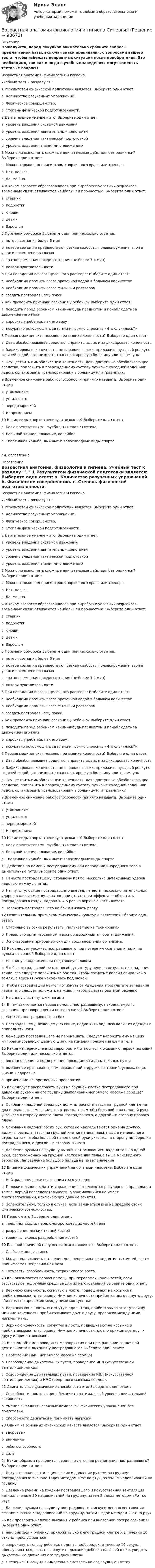     
            Описание
            Пожалуйста, перед покупкой внимательно сравните вопросы предлагаемой базы, включая знаки препинания, с вопросами вашего теста, чтобы избежать неприятных ситуаций после приобретения. Это необходимо, так как иногда в учебных заведениях могут изменять тестовые вопросы. 	Возрастная анатомия, физиология и гигиена.	Учебный тест к разделу 1  	1 Результатом физической подготовки является: Выберите один ответ: 	a. Количество разученных упражнений. 	b. Физическое совершенство. 	c. Степень физической подготовленности. 	2 Двигательное умение – это: Выберите один ответ: 	a. уровень владения системой движений 	b. уровень владения двигательным действием 	c. уровень владения тактической подготовкой 	d. уровень владения знаниями о движениях 	3 Можно ли выполнять сложные двигательные действия без разминки? Выберите один ответ: 	a. Можно только под присмотром спортивного врача или тренера. 	b. Нет, нельзя. 	c. Да, можно. 	4 В каком возрасте образовавшиеся при выработке условных рефлексов временные связи отличаются наибольшей прочностью: Выберите один ответ: 	a. старики 	b. подростки 	c. юноши 	d. дети -	e. Взрослые 	5 Признаки обморока Выберите один или несколько ответов:	 a. потеря сознания более 6 мин 	b. потере сознания предшествуют резкая слабость, головокружение, звон в ушах и потемнение в глазах 	c. кратковременная потеря сознания (не более 3-4 мин) 	d. потеря чувствительности 	6 При попадании в глаза щелочного раствора: Выберите один ответ: 	a. необходимо промыть глаза проточной водой в большом количестве 	b. необходимо промыть глаза мыльным раствором 	c. создать пострадавшему покой 	7 Как проверить признаки сознания у ребенка? Выберите один ответ: 	a. поводить перед ребенком каким-нибудь предметом и понаблюдать за движением его глаз 	b. спросить у ребенка, как его зовут 	c. аккуратно потормошить за плечи и громко спросить «Что случилось?» 	8 Первая медицинская помощь при вывихе конечности? Выберите один ответ: 	a. Дать обезболивающее средство, вправить вывих и зафиксировать конечность 	b. Зафиксировать конечность, не вправляя вывих, приложить пузырь (грелку) с горячей водой, организовать транспортировку в больницу или травмпункт 	c. Осуществить иммобилизацию конечности, дать доступные обезболивающие средства, приложить к поврежденному суставу пузырь с холодной водой или льдом, организовать транспортировку в больницу или травмпункт 	9 Временное снижение работоспособности принято называть: Выберите один ответ: 	a. утомлением 	b. усталостью 	c. передозировкой 	d. Напряжением 	10 Какие виды спорта тренируют дыхание? Выберите один ответ: 	a. Бег с препятствиями, футбол, тяжелая атлетика. 	b. Большой теннис, плавание, волейбол. 	c. Спортивная ходьба, лыжные и велосипедные виды спортасм. оглавление 
            Оглавление
            	Возрастная анатомия, физиология и гигиена.	Учебный тест к разделу 1  	1 Результатом физической подготовки является: Выберите один ответ: 	a. Количество разученных упражнений. 	b. Физическое совершенство. 	c. Степень физической подготовленности. 	2 Двигательное умение – это: Выберите один ответ: 	a. уровень владения системой движений 	b. уровень владения двигательным действием 	c. уровень владения тактической подготовкой 	d. уровень владения знаниями о движениях 	3 Можно ли выполнять сложные двигательные действия без разминки? Выберите один ответ: 	a. Можно только под присмотром спортивного врача или тренера. 	b. Нет, нельзя. 	c. Да, можно. 	4 В каком возрасте образовавшиеся при выработке условных рефлексов временные связи отличаются наибольшей прочностью: Выберите один ответ: 	a. старики 	b. подростки 	c. юноши 	d. дети -	e. Взрослые 	5 Признаки обморока Выберите один или несколько ответов:	 a. потеря сознания более 6 мин 	b. потере сознания предшествуют резкая слабость, головокружение, звон в ушах и потемнение в глазах 	c. кратковременная потеря сознания (не более 3-4 мин) 	d. потеря чувствительности 	6 При попадании в глаза щелочного раствора: Выберите один ответ: 	a. необходимо промыть глаза проточной водой в большом количестве 	b. необходимо промыть глаза мыльным раствором 	c. создать пострадавшему покой 	7 Как проверить признаки сознания у ребенка? Выберите один ответ: 	a. поводить перед ребенком каким-нибудь предметом и понаблюдать за движением его глаз 	b. спросить у ребенка, как его зовут 	c. аккуратно потормошить за плечи и громко спросить «Что случилось?» 	8 Первая медицинская помощь при вывихе конечности? Выберите один ответ: 	a. Дать обезболивающее средство, вправить вывих и зафиксировать конечность 	b. Зафиксировать конечность, не вправляя вывих, приложить пузырь (грелку) с горячей водой, организовать транспортировку в больницу или травмпункт 	c. Осуществить иммобилизацию конечности, дать доступные обезболивающие средства, приложить к поврежденному суставу пузырь с холодной водой или льдом, организовать транспортировку в больницу или травмпункт 	9 Временное снижение работоспособности принято называть: Выберите один ответ: 	a. утомлением 	b. усталостью 	c. передозировкой 	d. Напряжением 	10 Какие виды спорта тренируют дыхание? Выберите один ответ: 	a. Бег с препятствиями, футбол, тяжелая атлетика. 	b. Большой теннис, плавание, волейбол. 	c. Спортивная ходьба, лыжные и велосипедные виды спорта 	11 Действия по помощи пострадавшему при попадании инородного тела в дыхательные пути: Выберите один ответ: 	a. Нанести пострадавшему, стоящему прямо, несколько интенсивных ударов ладонью между лопаток. 	b. Нагнуть туловище пострадавшего вперед, нанести несколько интенсивных ударов ладонью между лопаток, при отсутствии эффекта — обхватить пострадавшего сзади, надавить 4-5 раз на верхнюю часть живота. 	c. Положить пострадавшего на бок и вызвать рвоту 	12 Отличительным признаком физической культуры является: Выберите один ответ: 	a. Стабильно высокие результаты, получаемые на тренировках. 	b. Правильно организованный и воспроизводимый алгоритм движений. 	c. Использование природных сил для восстановления организма. 	13 Как следует уложить пострадавшего при потере им сознания и наличии пульса на сонной Выберите один ответ: 	a. На спину с подложенным под голову валиком 	b. Чтобы пострадавший не мог погибнуть от удушения в результате западания языка, его следует положить на бок так, чтобы согнутые колени опирались о землю, а верхняя рука находилась под щекой 	c. Чтобы пострадавший не мог погибнуть от удушения в результате западания языка, его следует положить на живот, чтобы вызвать рвотный рефлекс 	d. На спину с вытянутыми ногами 	14 В чем заключается первая помощь пострадавшему, находящемуся в сознании, при повреждении позвоночника? Выберите один ответ: 	a. Уложить пострадавшего на бок 	b. Пострадавшему, лежащему на спине, подложить под шею валик из одежды и приподнять ноги 	c. Лежащего пострадавшего не перемещать. Следует наложить ему на шею импровизированную шейную шину, не изменяя положения шеи и тела 	15 Какие из перечисленных мероприятий относятся к оказанию первой помощи? Выберите один или несколько ответов: 	a. восстановление и поддержание проходимости дыхательных путей 	b. выявление признаков травм, отравлений и других состояний, угрожающих жизни и здоровью 	c. применение лекарственных препаратов 	16 Как следует расположить руки на грудной клетке пострадавшего при давлении руками на его грудину (выполнении непрямого массажа сердца)? Выберите один ответ: 	a. Основания ладоней обеих рук должны располагаться на грудной клетке на два пальца выше мечевидного отростка так, чтобы большой палец одной руки указывал в сторону левого плеча пострадавшего, а другой – в сторону правого плеча 	b. Основания ладоней обеих рук, которые накладываются одна на другую, должны располагаться на грудной клетке на два пальца выше мечевидного отростка так, чтобы большой палец одной руки указывал в сторону подбородка пострадавшего, а другой – в сторону живота 	c. Давление руками на грудину выполняют основанием ладони только одной руки, расположенной на грудной клетке на два пальца выше мечевидного отростка. Направление большого пальца не имеет значения 	17 Влияние физических упражнений на организм человека: Выберите один ответ: 	a. Нейтральное, даже если заниматься усердно. 	b. Положительное, если эти упражнения выполняются регулярно, в правильном темпе, верной последовательности, а занимающийся не имеет противопоказаний, исключающих данные занятия. 	c. Положительное, только в случае, если заниматься ими на пределе своих физических возможностей. 	18 Перелом это Выберите один ответ: 	a. трещины, сколы, переломы ороговевших частей тела 	b. разрушение мягких тканей костей 	c. трещины, сколы, раздробление костей 	19 Главной причиной нарушения осанки является: Выберите один ответ: 	a. Слабые мышцы спины. 	b. Малая подвижность в течение дня, неправильное поднятие тяжестей, часто принимаемая неправильная поза. 	c. Сутулость, сгорбленность, “страх” своего роста. 	20 Как оказывается первая помощь при переломах конечностей, если отсутствуют подручные средства для их изготовления? Выберите один ответ: 	a. Верхнюю конечность, согнутую в локте, подвешивают на косынке и прибинтовывают к туловищу. Нижние конечности прибинтовывают друг к другу, обязательно проложив между ними мягкую ткань 	b. Верхнюю конечность, вытянутую вдоль тела, прибинтовывают к туловищу. Нижние конечности прибинтовывают друг к другу, проложив между ними мягкую ткань. 	c. Верхнюю конечность, согнутую в локте, подвешивают на косынке и прибинтовывают к туловищу. Нижние конечности плотно прижимают друг к другу и прибинтовывают. 	21 В каком объеме проводятся мероприятия при прекращении сердечной деятельности и дыхания у пострадавшего? Выберите один ответ: 	a. Проведение НМС (непрямого массажа сердца) 	b. Освобождение дыхательных путей, проведение ИВЛ (искусственной вентиляции легких) 	c. Освобождение дыхательных путей, проведение ИВЛ (искусственной вентиляции легких) и НМС (непрямого массажа сердца). 	22 Двигательные физические способности это: Выберите один ответ: 	a. Способности, помогающие обеспечить оптимальный уровень двигательной активности. 	b. Умения выполнять сложные комплексы физических упражнений без подготовки. 	c. Способности двигаться и принимать нагрузки. 	23 Одним из основных физических качеств является: Выберите один ответ: 	a. здоровье -	b. внимание 	c. работоспособность 	d. сила 	24 Каким образом проводится сердечно-легочная реанимация пострадавшего? Выберите один ответ: 	a. Искусственная вентиляция легких и давление руками на грудину пострадавшего: вначале 1вдох методом «Рот ко рту», затем 15 надавливаний на грудину 	b. Давление руками на грудину пострадавшего и искусственная вентиляция легких: вначале 30 надавливаний на грудину, затем 2 вдоха методом «Рот ко рту» 	c. Давление руками на грудину пострадавшего и искусственная вентиляция легких: вначале 5 надавливаний на грудину, затем 1 вдох методом «Рот ко рту» 	25 Как проверить наличие дыхания у ребенка при внезапной потере сознания? Выберите один ответ: 	a. наклониться к ребенку, приложить ухо к его грудной клетке и в течение 10 секунд прислушиваться 	b. запрокинуть голову ребенка, поднять подбородок, в течение 10 секунд прислушиваться, пытаться ощутить дыхание ребенка на своей щеке, увидеть дыхательные движения его грудной клетки 	c. в течение 10 секунд внимательно смотреть на его грудную клетку  
            
            
            Возрастная анатомия, физиология и гигиена  Практическое занятие  НСПКВозрастная анатомия физиология и гигиена СинергияВозрастная анатомия, физиология и гигиена. Синергия. Ответы на КОМПЕТЕНТНОСТНЫЙ ТЕСТВозрастная анатомия, физиология и гигиена   ТЕСТ-3     НСПКВозрастная анатомия, физиология и гигиена ТЕСТ -3    НСПКВозрастная анатомия, физиология и гигиена ТЕСТ-3   НСПКВозрастная анатомия, физиология и гигиена  ТЕСТ - 4      НСПКВозрастная анатомия, физиология и гигиена Практическое занятие 4. Задания 1-6 НСПКВозрастная анатомия, физиология и гигиена Практическое занятие 5Возрастная анатомия, физиология и гигиена Практическое занятие 5Возрастная анатомия, физиология и гигиена Практическое занятие 5 (ДО, СпДО, 2 часть)Возрастная анатомия, физиология и гигиена  Практическое занятие 5  НСПКВозрастная анатомия, физиология и гигиена Практическое занятие 5 Ручная НСПК ПНК На отличноВозрастная анатомия, физиология и гигиена Практическое занятие №5