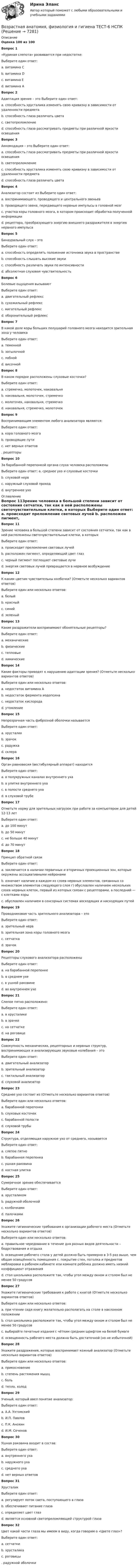      
          Описание
          Оценка 100 из 100Вопрос 1«Куриная слепота» развивается при недостатке: Выберите один ответ: a. витамина С b. витамина D c. витамина Е d. витамина А Вопрос 2Адаптация зрения – это Выберите один ответ:a. способность хрусталика изменять свою кривизну в зависимости от удаленности предмета b. способность глаза различать цвета c. светопреломление d. способность глаза рассматривать предметы при различной яркости освещения Вопрос 3Аккомодация – это Выберите один ответ: a. способность глаза рассматривать предметы при различной яркости освещения b. светопреломление c. способность хрусталика изменять свою кривизну в зависимости от удаленности предмета d. способность глаза различать цветаВопрос 4Анализатор состоит из Выберите один ответ: a. воспринимающего, проводящего и центрального звеньев b. проводящего звена, передающего нервные импульсы в головной мозг c. участка коры головного мозга, в котором происходит обработка полученной информации d. рецептора, преобразующего энергию внешнего раздражителя в энергию нервного импульсаВопрос 5Бинауральный слух – это Выберите один ответ: a. способность определять положение источника звука в пространстве b. способность слышать высокие звуки c. способность различать звуки по интенсивности d. абсолютная слуховая чувствительностьВопрос 6Болевые ощущения вызывают Выберите один ответ: a. двигательный рефлекс b. сухожильный рефлекс c. мигательный рефлекс d. оборонительный рефлексВопрос 7В какой доле коры больших полушарий головного мозга находится зрительная зона у человека Выберите один ответ: a. теменной b. затылочной c. лобной d. височнойВопрос 8В каком порядке расположены слуховые косточки? Выберите один ответ: a. стремечко, молоточек, наковальня b. наковальня, молоточек, стремечко c. молоточек, наковальня, стремечко d. наковальня, стремечко, молоточекВопрос 9Воспринимающим элементом любого анализатора являются: Выберите один ответ: a. кора головного мозга b. проводящие пути c. нет верных ответов . рецепторы Вопрос 10За барабанной перепонкой органа слуха человека расположены Выберите один ответ: a. среднее ухо и слуховые косточки  b. слуховой нерв c. наружный слуховой проход d. внутреннее ухо 
          Оглавление
          Вопрос 11Зрение человека в большой степени зависит от состояния сетчатки, так как в ней расположены светочувствительные клетки, в которых Выберите один ответ: a. происходит преломление световых лучей b. расположен пигмент, определяющий цвет глаз c. черный пигмент поглощает световые лучи d. энергия световых лучей превращается в нервное возбуждениеВопрос 12К каким цветам чувствительны колбочки? (Отметьте несколько вариантов ответов) Выберите один или несколько ответов: a. белый b. красный c. синий d. зеленый Вопрос 13Какие раздражители воспринимают обонятельные рецепторы? Выберите один ответ: a. механические b. физические c. тепловые d. химические Вопрос 14Какие факторы приводят к нарушению адаптации зрения? (Отметьте несколько вариантов ответов) Выберите один или несколько ответов: a. недостаток витамина А b. недостаток фермента иодопсина c. недостаток кислорода d. утомлениеВопрос 15Непрозрачная часть фиброзной оболочки называется Выберите один ответ: a. хрусталик b. зрачок c. радужка d. склера Вопрос 16Орган равновесия (вестибулярный аппарат) находится Выберите один ответ: a. в полукружных каналах внутреннего уха b. в улитке внутреннего уха c. в полости среднего уха d. в слуховой трубеВопрос 17Отметьте норму для зрительных нагрузок при работе за компьютером для детей 12-13 лет Выберите один ответ: a. до 100 минут b. до 50 минут c. не больше 40 минут d. до 70 минутВопрос 18Принцип обратной связиВыберите один ответ: a. заключается в наличии первичных и вторичных проекционных зон, которые окружены ассоциативными нейронами b. означает наличие в каждом из слоев нервных элементов, связанных со множеством элементов следующего слоя г) обусловлен наличием нескольких слоев нервных клеток, первый из которых связан с рецепторами, а последний — с клетками коры c. обусловлен наличием в сенсорных системах восходящих и нисходящих путей Вопрос 19Проводниковая часть зрительного анализатора – это Выберите один ответ: a. зрительный нерв  b. зрительная зона коры головного мозга c. сетчатка d. зрачокВопрос 20Рецепторы слухового анализатора расположены Выберите один ответ: a. на барабанной перепонке b. в среднем ухе c. в ушной раковине d. во внутреннем ухеВопрос 21Слепое пятно расположено: Выберите один ответ: a. в хрусталикеb. в зрачке c. на сетчатке d. на роговицеВопрос 22Совокупность механических, рецепторных и нервных структур, воспринимающих и анализирующих звуковые колебания – это Выберите один ответ: a. двигательный анализатор b. зрительный анализатор c. тактильный анализатор d. слуховой анализатор Вопрос 23Среднее ухо состоит из (Отметьте несколько вариантов ответов) Выберите один или несколько ответов: a. барабанной перепонки b. слуховых косточек c. барабанной полости d. слуховой трубы Вопрос 24Структура, отделяющая наружное ухо от среднего, называется Выберите один ответ: a. слепое пятно b. барабанная перепонка c. ушная раковина d. костная улиткаВопрос 25Сумеречное зрение обеспечивается Выберите один ответ: a. хрусталиком b. радужной оболочкой c. колбочками d. палочками Вопрос 26Укажите гигиенические требования к организации рабочего места (Отметьте несколько вариантов ответов) Выберите один или несколько ответов: a. правильное чередование в течение дня разных видов деятельности – бодрствования и отдыха b. освещение рабочего стола у детей должно быть примерно в 3-5 раз выше, чем общая освещённость помещения c. покрытие стен, потолка и предметов меблировки в рабочем кабинете или комнате ребёнка должно иметь низкий коэффициент отражения d. стол школьника расположите так, чтобы угол между окном и столом был не менее 50 градусов Вопрос 27Укажите гигиенические требования к работе с книгой (Отметьте несколько вариантов ответов) Выберите один или несколько ответов: a. при чтении сидя книгу желательно располагать на столе в наклонном положении b. стол школьника расположите так, чтобы угол между окном и столом был не менее 50 градусов c. выбирайте печатные издания с чётким средним шрифтом на белой бумаге  d. освещенность рабочего места должна быть достаточной (но не избыточной)Вопрос 28Укажите раздражения, которые воспринимает кожный анализатор (Отметьте несколько вариантов ответов) Выберите один или несколько ответов:a. прикосновение  b. степень растяжения мышц c. боль d. тепло, холод Вопрос 29Ученый, который ввел понятие анализатор: Выберите один ответ: a. А.А. Ухтомский b. И.П. Павлов  c. П.К. Анохин d. И.М. СеченовВопрос 30Ушная раковина входит в состав: Выберите один ответ: a. внутреннего уха b. наружного уха c. среднего уха d. нет верных ответовВопрос 31Хрусталик Выберите один ответ: a. регулирует поток света, поступающего в глаза b. обеспечивает питание глаза c. определяет цвет глаз d. является основной светопреломляющей структурой глаза Вопрос 32Цвет какой части глаза мы имеем в виду, когда говорим о «Цвете глаз»? Выберите один ответ: a. сетчатки b. хрусталика c. роговицы . радужной оболочки 
            
            
            Возрастная анатомия, физиология и гигиена  ТЕСТ-6  НСПКВозрастная анатомия, физиология и гигиена ТЕСТ-6   НСПКВозрастная анатомия, физиология и гигиена тест №1 НСПКВозрастная анатомия, физиология и гигиена тест №2 НСПКВозрастная анатомия, физиология и гигиена Тестовые вопросы к разделу 3Возрастная анатомия, физиология и гигиена. Тестовые вопросы к разделу 3.Возрастная анатомия, физиология и гигиена Тестовые вопросы к разделу 3 НСПКВозрастная анатомия, физиология и гигиена   ТЕСТ-3     НСПКВозрастная анатомия, физиология и гигиена ТЕСТ -3    НСПКВозрастная анатомия, физиология и гигиена ТЕСТ-3   НСПКВозрастная анатомия, физиология и гигиена  ТЕСТ - 4      НСПКВозрастная анатомия, физиология и гигиена  ТЕСТ-4  НСПКВозрастная анатомия, физиология и гигиена   ТЕСТ-5   НСПКВозрастная анатомия, физиология и гигиена  ТЕСТ-5    НСПК