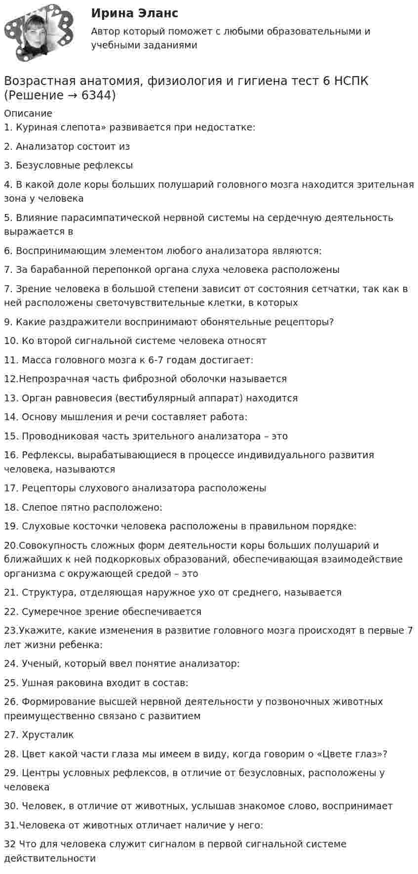     
          Описание
          1.	Куриная слепота» развивается при недостатке:
2.	Анализатор состоит из
3.	Безусловные рефлексы

4.	В какой доле коры больших полушарий головного мозга находится зрительная зона у человека
5.	Влияние парасимпатической нервной системы на сердечную деятельность выражается в

6.	Воспринимающим элементом любого анализатора являются:
 7. За барабанной перепонкой органа слуха человека расположены
7.	Зрение человека в большой степени зависит от состояния сетчатки, так как в ней расположены светочувствительные клетки, в которых
 9. Какие раздражители воспринимают обонятельные рецепторы?

10. Ко второй сигнальной системе человека относят
11. Масса головного мозга к 6-7 годам достигает:

12.Непрозрачная часть фиброзной оболочки называется
13. Орган равновесия (вестибулярный аппарат) находится

14. Основу мышления и речи составляет работа:

15. Проводниковая часть зрительного анализатора – это


16. Рефлексы, вырабатывающиеся в процессе индивидуального развития человека, называются
 17. Рецепторы слухового анализатора расположены

18. Слепое пятно расположено:
 19. Слуховые косточки человека расположены в правильном порядке:
20.Совокупность сложных форм деятельности коры больших полушарий и ближайших к ней подкорковых образований, обеспечивающая взаимодействие организма с окружающей средой – это
21. Структура, отделяющая наружное ухо от среднего, называется
22. Сумеречное зрение обеспечивается
23.Укажите, какие изменения в развитие головного мозга происходят в первые 7 лет жизни ребенка:

24. Ученый, который ввел понятие анализатор:
 25. Ушная раковина входит в состав:

26. Формирование высшей нервной деятельности у позвоночных животных преимущественно связано с развитием
27. Хрусталик

28. Цвет какой части глаза мы имеем в виду, когда говорим о «Цвете глаз»?
29. Центры условных рефлексов, в отличие от безусловных, расположены у человека 
30. Человек, в отличие от животных, услышав знакомое слово, воспринимает

31.Человека от животных отличает наличие у него:

32 Что для человека служит сигналом в первой сигнальной системе действительности




  
            
            
            Возрастная анатомия, физиология и гигиена  ТЕСТ-5    НСПКВозрастная анатомия, физиология и гигиена тест 6 НСПКВозрастная анатомия, физиология и гигиена  ТЕСТ-6  НСПКВозрастная анатомия, физиология и гигиена ТЕСТ-6   НСПКВозрастная анатомия, физиология и гигиена тест №1 НСПКВозрастная анатомия, физиология и гигиена тест №2 НСПКВозрастная анатомия, физиология и гигиена Тестовые вопросы к разделу 3Возрастная анатомия физиология и гигиена СинергияВозрастная анатомия, физиология и гигиена. Синергия. Ответы на КОМПЕТЕНТНОСТНЫЙ ТЕСТВозрастная анатомия, физиология и гигиена   ТЕСТ-3     НСПКВозрастная анатомия, физиология и гигиена ТЕСТ -3    НСПКВозрастная анатомия, физиология и гигиена ТЕСТ-3   НСПКВозрастная анатомия, физиология и гигиена  ТЕСТ - 4      НСПКВозрастная анатомия, физиология и гигиена  ТЕСТ-4  НСПК