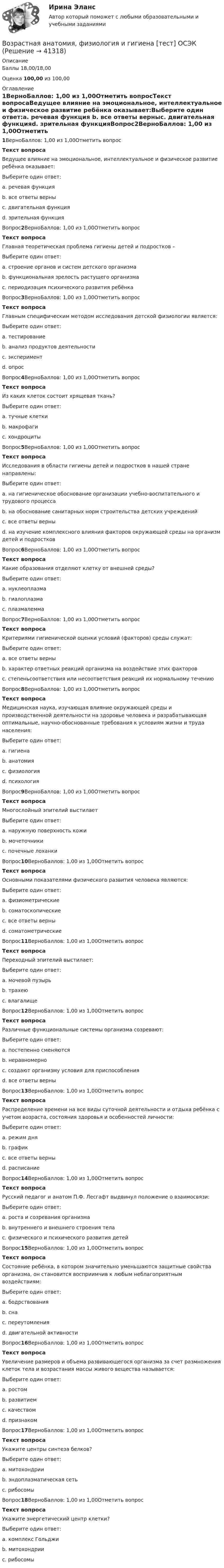      
          Описание
          Баллы 18,00/18,00Оценка 100,00 из 100,00 
          Оглавление
          1ВерноБаллов: 1,00 из 1,00Отметить вопросТекст вопросаВедущее влияние на эмоциональное, интеллектуальное и физическое развитие ребёнка оказывает:Выберите один ответ:a. речевая функция b. все ответы верныc. двигательная функцияd. зрительная функцияВопрос2ВерноБаллов: 1,00 из 1,00Отметить вопросТекст вопросаГлавная теоретическая проблема гигиены детей и подростков –Выберите один ответ:a. строение органов и систем детского организмаb. функциональная зрелость растущего организма c. периодизация психического развития ребёнкаВопрос3ВерноБаллов: 1,00 из 1,00Отметить вопросТекст вопросаГлавным специфическим методом исследования детской физиологии является:Выберите один ответ:a. тестированиеb. анализ продуктов деятельностиc. эксперимент d. опросВопрос4ВерноБаллов: 1,00 из 1,00Отметить вопросТекст вопросаИз каких клеток состоит хрящевая ткань?Выберите один ответ:a. тучные клеткиb. макрофагиc. хондроциты Вопрос5ВерноБаллов: 1,00 из 1,00Отметить вопросТекст вопросаИсследования в области гигиены детей и подростков в нашей стране направлены:Выберите один ответ:a. на гигиеническое обоснование организации учебно-воспитательного и трудового процессаb. на обоснование санитарных норм строительства детских учрежденийc. все ответы верны d. на изучение комплексного влияния факторов окружающей среды на организм детей и подростковВопрос6ВерноБаллов: 1,00 из 1,00Отметить вопросТекст вопросаКакие образования отделяют клетку от внешней среды?Выберите один ответ:a. нуклеоплазмаb. гиалоплазмаc. плазмалемма Вопрос7ВерноБаллов: 1,00 из 1,00Отметить вопросТекст вопросаКритериями гигиенической оценки условий (факторов) среды служат:Выберите один ответ:a. все ответы верны b. характер ответных реакций организма на воздействие этих факторовc. степеньсоответствия или несоответствия реакций их нормальному течениюВопрос8ВерноБаллов: 1,00 из 1,00Отметить вопросТекст вопросаМедицинская наука, изучающая влияние окружающей среды и производственной деятельности на здоровье человека и разрабатывающая оптимальные, научно-обоснованные требования к условиям жизни и труда населения:Выберите один ответ:a. гигиена b. анатомияc. физиологияd. психологияВопрос9ВерноБаллов: 1,00 из 1,00Отметить вопросТекст вопросаМногослойный эпителий выстилаетВыберите один ответ:a. наружную поверхность кожи b. мочеточникиc. почечные лоханкиВопрос10ВерноБаллов: 1,00 из 1,00Отметить вопросТекст вопросаОсновными показателями физического развития человека являются:Выберите один ответ:a. физиометрическиеb. соматоскопическиеc. все ответы верны d. соматометрическиеВопрос11ВерноБаллов: 1,00 из 1,00Отметить вопросТекст вопросаПереходный эпителий выстилает:Выберите один ответ:a. мочевой пузырь b. трахеюc. влагалищеВопрос12ВерноБаллов: 1,00 из 1,00Отметить вопросТекст вопросаРазличные функциональные системы организма созревают:Выберите один ответ:a. постепенно сменяютсяb. неравномерноc. создают организму условия для приспособленияd. все ответы верны Вопрос13ВерноБаллов: 1,00 из 1,00Отметить вопросТекст вопросаРаспределение времени на все виды суточной деятельности и отдыха ребёнка с учетом возраста, состояния здоровья и особенностей личности:Выберите один ответ:a. режим дня b. графикc. все ответы верныd. расписаниеВопрос14ВерноБаллов: 1,00 из 1,00Отметить вопросТекст вопросаРусский педагог и анатом П.Ф. Лесгафт выдвинул положение о взаимосвязи:Выберите один ответ:a. роста и созревания организмаb. внутреннего и внешнего строения телаc. физического и психического развития детей Вопрос15ВерноБаллов: 1,00 из 1,00Отметить вопросТекст вопросаСостояние ребёнка, в котором значительно уменьшаются защитные свойства организма, он становится восприимчив к любым неблагоприятным воздействиям:Выберите один ответ:a. бодрствованияb. снаc. переутомления d. двигательной активностиВопрос16ВерноБаллов: 1,00 из 1,00Отметить вопросТекст вопросаУвеличение размеров и объема развивающегося организма за счет размножения клеток тела и возрастания массы живого вещества называется:Выберите один ответ:a. ростом b. развитиемc. качествомd. признакомВопрос17ВерноБаллов: 1,00 из 1,00Отметить вопросТекст вопросаУкажите центры синтеза белков?Выберите один ответ:a. митохондрииb. эндоплазматическая сетьc. рибосомы Вопрос18ВерноБаллов: 1,00 из 1,00Отметить вопросТекст вопросаУкажите энергетический центр клетки?Выберите один ответ:a. комплекс Гольджиb. митохондрии c. рибосомы 
            
            
            Возрастная анатомия, физиология и гигиена [тест] ОСЭКВозрастная анатомия, физиология и гигиена [тест] ОСЭКВозрастная анатомия, физиология и гигиена [тест] ОСЭКВозрастная анатомия, физиология и гигиена тест Синергия (все ответы✅83/100 баллов)Возрастная анатомия, физиология и гигиена (тест с ответами Синергия/МОИ/ МТИ /МОСАП)Возрастная анатомия, физиология и гигиена. Экзамен. 2 семестрВозрастная периодизация психического развитияВозрастная анатомия, физиология и гигиена Тестовые вопросы к разделу 3 НСПКВозрастная анатомия, физиология и гигиена Тестовые вопросы к разделу 4Возрастная анатомия, физиология и гигиена Тестовые вопросы к разделу 4 НСПКВозрастная анатомия, физиология и гигиена Тестовые вопросы к разделу 5ВОЗРАСТНАЯ АНАТОМИЯ, ФИЗИОЛОГИЯ И ГИГИЕНА. Тестовые вопросы к разделу 5.Возрастная анатомия, физиология и гигиена Тестовые вопросы к разделу 5 НСПКВозрастная анатомия, физиология и гигиена Тестовые вопросы к разделу 6