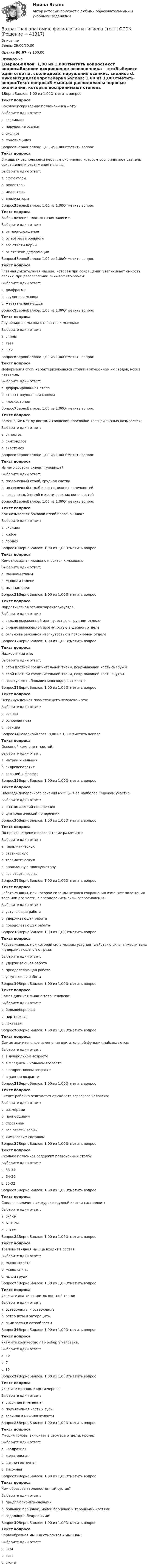      
          Описание
          Баллы 29,00/30,00Оценка 96,67 из 100,00 
          Оглавление
          1ВерноБаллов: 1,00 из 1,00Отметить вопросТекст вопросаБоковое искривление позвоночника – это:Выберите один ответ:a. сколиодозb. нарушение осанкиc. сколиоз d. муковисцидозВопрос2ВерноБаллов: 1,00 из 1,00Отметить вопросТекст вопросаВ мышцах расположены нервные окончания, которые воспринимают степень сокращения и растяжения мышцы:Выберите один ответ:a. эффекторыb. рецепторы c. медиаторыd. анализаторыВопрос3ВерноБаллов: 1,00 из 1,00Отметить вопросТекст вопросаВыбор лечения плоскостопия зависит:Выберите один ответ:a. от происхожденияb. от возраста больногоc. все ответы верны d. от степени деформацииВопрос4ВерноБаллов: 1,00 из 1,00Отметить вопросТекст вопросаГлавная дыхательная мышца, которая при сокращении увеличивает емкость легких, при расслаблении снижает его объем:Выберите один ответ:a. диафрагма b. грудинная мышцаc. жевательная мышцаВопрос5ВерноБаллов: 1,00 из 1,00Отметить вопросТекст вопросаГрушевидная мышца относится к мышцам:Выберите один ответ:a. спиныb. таза c. шеиВопрос6ВерноБаллов: 1,00 из 1,00Отметить вопросТекст вопросаДеформация стоп, характеризующаяся стойким опущением их сводов, носит название:Выберите один ответ:a. деформированная стопаb. стопа с опущенным сводомc. плоскостопие Вопрос7ВерноБаллов: 1,00 из 1,00Отметить вопросТекст вопросаЗамещение между костями хрящевой прослойки костной тканью называется:Выберите один ответ:a. синостоз b. синхондрозc. анастомозВопрос8ВерноБаллов: 1,00 из 1,00Отметить вопросТекст вопросаИз чего состоит скелет туловища?Выберите один ответ:a. позвоночный столб, грудная клетка b. позвоночный столб и кости нижних конечностейc. позвоночный столб и кости верхних конечностейВопрос9ВерноБаллов: 1,00 из 1,00Отметить вопросТекст вопросаКак называется боковой изгиб позвоночника?Выберите один ответ:a. сколиоз b. кифозc. лордозВопрос10ВерноБаллов: 1,00 из 1,00Отметить вопросТекст вопросаКамбаловидная мышца относится к мышцам:Выберите один ответ:a. мышцам спиныb. мышцам голени c. мышцам шеиВопрос11ВерноБаллов: 1,00 из 1,00Отметить вопросТекст вопросаЛордотическая осанка характеризуется:Выберите один ответ:a. сильно выраженной изогнутостью в грудном отделеb. сильно выраженной изогнутостью в шейном отделеc. сильно выраженной изогнутостью в поясничном отделе Вопрос12ВерноБаллов: 1,00 из 1,00Отметить вопросТекст вопросаНадкостница это:Выберите один ответ:a. слой плотной соединительной ткани, покрывающей кость снаружи b. слой плотной соединительной ткани, покрывающей кость внутриc. совокупность больших многоядерных клетокВопрос13ВерноБаллов: 1,00 из 1,00Отметить вопросТекст вопросаНепринужденная поза стоящего человека – это:Выберите один ответ:a. осанка b. основная позаc. позицияВопрос14НеверноБаллов: 0,00 из 1,00Отметить вопросТекст вопросаОсновной компонент костей:Выберите один ответ:a. натрий и кальцийb. гидроксиапатитc. кальций и фосфор Вопрос15ВерноБаллов: 1,00 из 1,00Отметить вопросТекст вопросаПлощадь поперечного сечения мышцы в ее наиболее широком участке:Выберите один ответ:a. анатомический поперечник b. физиологический поперечникВопрос16ВерноБаллов: 1,00 из 1,00Отметить вопросТекст вопросаПо происхождению плоскостопие различают:Выберите один ответ:a. паралитическуюb. статическуюc. травматическуюd. врожденную плоскую стопуe. все ответы верны Вопрос17ВерноБаллов: 1,00 из 1,00Отметить вопросТекст вопросаРабота мышцы, при которой сила мышечного сокращения изменяет положения тела или его части, с преодолением силы сопротивления:Выберите один ответ:a. уступающая работаb. удерживающая работаc. преодолевающая работа Вопрос18ВерноБаллов: 1,00 из 1,00Отметить вопросТекст вопросаРабота мышцы, при которой сила мышцы уступает действию силы тяжести тела и удерживающего ею груза:Выберите один ответ:a. удерживающая работаb. преодолевающая работаc. уступающая работа Вопрос19ВерноБаллов: 1,00 из 1,00Отметить вопросТекст вопросаСамая длинная мышца тела человека:Выберите один ответ:a. большеберцоваяb. портняжная c. локтеваяВопрос20ВерноБаллов: 1,00 из 1,00Отметить вопросТекст вопросаСамые значительные изменения двигательной функции наблюдаются:Выберите один ответ:a. в дошкольном возрастеb. в младшем школьном возрастеc. в подростковом возрастеd. в раннем возрасте Вопрос21ВерноБаллов: 1,00 из 1,00Отметить вопросТекст вопросаСкелет ребенка отличается от скелета взрослого человека:Выберите один ответ:a. размерамиb. пропорциямиc. строениемd. все ответы верны e. химическим составомВопрос22ВерноБаллов: 1,00 из 1,00Отметить вопросТекст вопросаСколько позвонков содержит позвоночный столб?Выберите один ответ:a. 33-34 b. 34-36c. 30-32Вопрос23ВерноБаллов: 1,00 из 1,00Отметить вопросТекст вопросаСредняя величина экскурсии грудной клетки составляет:Выберите один ответ:a. 5-7 см b. 6-10 смc. 2-3 смВопрос24ВерноБаллов: 1,00 из 1,00Отметить вопросТекст вопросаТрапециевидная мышца входит в состав:Выберите один ответ:a. мышц животаb. мышц спины c. мышц грудиВопрос25ВерноБаллов: 1,00 из 1,00Отметить вопросТекст вопросаУкажите два типа клеток костной ткани:Выберите один ответ:a. остеобласты и остеокласты b. остеоциты и энтероцитыc. симпласты и остеобластыВопрос26ВерноБаллов: 1,00 из 1,00Отметить вопросТекст вопросаУкажите количество пар ребер у человека:Выберите один ответ:a. 12 b. 7c. 10Вопрос27ВерноБаллов: 1,00 из 1,00Отметить вопросТекст вопросаУкажите мозговые кости черепа:Выберите один ответ:a. височная и теменная b. подъязычная кость и зубыc. верхняя и нижняя челюстиВопрос28ВерноБаллов: 1,00 из 1,00Отметить вопросТекст вопросаФасция головы включает в себя все отделы, кроме:Выберите один ответ:a. квадратная b. жевательнаяc. щечно-глоточнаяd. височнаяВопрос29ВерноБаллов: 1,00 из 1,00Отметить вопросТекст вопросаЧем образован голеностопный сустав?Выберите один ответ:a. предплюсно-плюсневымиb. большой берцовой, малой берцовой и таранными костями c. седалищно-бедреннымиВопрос30ВерноБаллов: 1,00 из 1,00Отметить вопросТекст вопросаЧервеобразная мышца относится к мышцам:Выберите один ответ:a. шеиb. тазаc. стопы  
            
            
            Возрастная анатомия, физиология и гигиена [тест] ОСЭКВозрастная анатомия, физиология и гигиена [тест] ОСЭКВозрастная анатомия, физиология и гигиена тест Синергия (все ответы✅83/100 баллов)Возрастная анатомия, физиология и гигиена (тест с ответами Синергия/МОИ/ МТИ /МОСАП)Возрастная анатомия, физиология и гигиена. Экзамен. 2 семестрВозрастная периодизация психического развитияВозрастная психология1//ВиттеВозрастная анатомия, физиология и гигиена Тестовые вопросы к разделу 4Возрастная анатомия, физиология и гигиена Тестовые вопросы к разделу 4 НСПКВозрастная анатомия, физиология и гигиена Тестовые вопросы к разделу 5ВОЗРАСТНАЯ АНАТОМИЯ, ФИЗИОЛОГИЯ И ГИГИЕНА. Тестовые вопросы к разделу 5.Возрастная анатомия, физиология и гигиена Тестовые вопросы к разделу 5 НСПКВозрастная анатомия, физиология и гигиена Тестовые вопросы к разделу 6Возрастная анатомия, физиология и гигиена Тестовые вопросы к разделу 6 НСПК