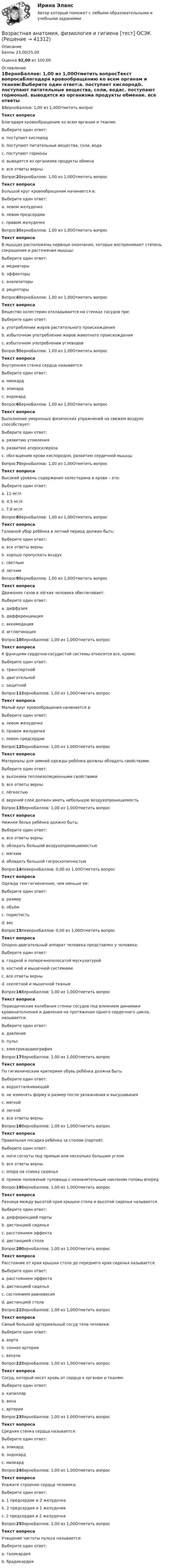      
          Описание
          Баллы 23,00/25,00Оценка 92,00 из 100,00 
          Оглавление
          1ВерноБаллов: 1,00 из 1,00Отметить вопросТекст вопросаБлагодаря кровообращению ко всем органам и тканям:Выберите один ответ:a. поступает кислородb. поступают питательные вещества, соли, водаc. поступают гормоныd. выводятся из организма продукты обменаe. все ответы верны Вопрос2ВерноБаллов: 1,00 из 1,00Отметить вопросТекст вопросаБольшой круг кровообращения начинается в:Выберите один ответ:a. левом желудочке b. левом предсердииc. правом желудочкеВопрос3ВерноБаллов: 1,00 из 1,00Отметить вопросТекст вопросаВ мышцах расположены нервные окончания, которые воспринимают степень сокращения и растяжения мышцы:Выберите один ответ:a. медиаторыb. эффекторыc. анализаторыd. рецепторы Вопрос4ВерноБаллов: 1,00 из 1,00Отметить вопросТекст вопросаВещество холестерин откладывается на стенках сосудов при:Выберите один ответ:a. употреблении жиров растительного происхожденияb. избыточном употреблении жиров животного происхождения c. избыточном употреблении углеводовВопрос5ВерноБаллов: 1,00 из 1,00Отметить вопросТекст вопросаВнутренняя стенка сердца называется:Выберите один ответ:a. миокардb. эпикардc. эндокард Вопрос6ВерноБаллов: 1,00 из 1,00Отметить вопросТекст вопросаВыполнение умеренных физических упражнений на свежем воздухе способствует:Выберите один ответ:a. развитию утомленияb. развитию атеросклерозаc. обогащению крови кислородом, развитию сердечной мышцы Вопрос7ВерноБаллов: 1,00 из 1,00Отметить вопросТекст вопросаВысокий уровень содержания холестерина в крови – это:Выберите один ответ:a. 11 мг/лb. 4,5 мг/лc. 7,8 мг/л Вопрос8ВерноБаллов: 1,00 из 1,00Отметить вопросТекст вопросаГоловной убор ребёнка в летний период должен быть:Выберите один ответ:a. все ответы верны b. хорошо пропускать воздухc. светлымd. легкимВопрос9ВерноБаллов: 1,00 из 1,00Отметить вопросТекст вопросаДвижение газов в лёгких человека обеспечивает:Выберите один ответ:a. диффузия b. дифференциацияc. аккомодацияd. агглютинацияВопрос10ВерноБаллов: 1,00 из 1,00Отметить вопросТекст вопросаК функциям сердечно-сосудистой системы относятся все, кроме:Выберите один ответ:a. транспортнойb. двигательной c. защитнойВопрос11ВерноБаллов: 1,00 из 1,00Отметить вопросТекст вопросаМалый круг кровообращения начинается в:Выберите один ответ:a. левом желудочкеb. правом желудочке c. левом предсердииВопрос12ВерноБаллов: 1,00 из 1,00Отметить вопросТекст вопросаМатериалы для зимней одежды ребёнка должны обладать свойствами:Выберите один ответ:a. высокими теплоизоляционными свойствамиb. все ответы верны c. лёгкостьюd. верхний слой должен иметь небольшую воздухопроницаемостьВопрос13ВерноБаллов: 1,00 из 1,00Отметить вопросТекст вопросаНижнее белье ребёнка должно быть:Выберите один ответ:a. все ответы верны b. обладать большой воздухопроницаемостьюc. мягкимd. обладать большой гигроскопичностьюВопрос14НеверноБаллов: 0,00 из 1,00Отметить вопросТекст вопросаОдежда тем гигиеничнее, чем меньше ее:Выберите один ответ:a. размерb. объём c. пористостьd. весВопрос15НеверноБаллов: 0,00 из 1,00Отметить вопросТекст вопросаОпорно-двигательный аппарат человека представлен у человека:Выберите один ответ:a. гладкой и поперечнополосатой мускулатуройb. костной и мышечной системамиc. все ответы верныd. скелетной и мышечной тканью Вопрос16ВерноБаллов: 1,00 из 1,00Отметить вопросТекст вопросаПериодические колебания стенки сосудов под влиянием динамики кровенаполнения и давления на протяжении одного сердечного цикла, называется:Выберите один ответ:a. давлениеb. пульс c. электрокардиографияВопрос17ВерноБаллов: 1,00 из 1,00Отметить вопросТекст вопросаПо гигиеническим критериям обувь ребёнка должна быть:Выберите один ответ:a. водоотталкивающейb. не изменять форму и размер после увлажнения и высушиванияc. мягкойd. легкойe. все ответы верны Вопрос18ВерноБаллов: 1,00 из 1,00Отметить вопросТекст вопросаПравильная посадка ребёнка за столом (партой):Выберите один ответ:a. ноги согнуты под прямым или несколько большим угломb. все ответы верны c. опора на спинку сиденьяd. прямое положение туловища с незначительным наклоном головы впередВопрос19ВерноБаллов: 1,00 из 1,00Отметить вопросТекст вопросаРазница между высотой края крышки стола и высотой сиденья называетсяВыберите один ответ:a. дифференцией парты b. дистанцией сиденьяc. расстоянием эффектаd. дистанцией столаВопрос20ВерноБаллов: 1,00 из 1,00Отметить вопросТекст вопросаРасстояние от края крышки стола до переднего края сиденья называется:Выберите один ответ:a. расстоянием эффектаb. дистанцией сиденья c. состоянием равновесияd. дистанцией столаВопрос21ВерноБаллов: 1,00 из 1,00Отметить вопросТекст вопросаСамый большой артериальный сосуд тела человека:Выберите один ответ:a. аорта b. сонная артерияc. венулаВопрос22ВерноБаллов: 1,00 из 1,00Отметить вопросТекст вопросаСосуд, который несет кровь от сердца к органам и тканям:Выберите один ответ:a. капиллярb. венаc. артерия Вопрос23ВерноБаллов: 1,00 из 1,00Отметить вопросТекст вопросаСредняя стенка сердца называется:Выберите один ответ:a. эпикардb. эндокардc. миокард Вопрос24ВерноБаллов: 1,00 из 1,00Отметить вопросТекст вопросаУкажите строение сердца человека:Выберите один ответ:a. 1 предсердие и 2 желудочкаb. 2 предсердия и 1 желудочекc. 2 предсердия и 2 желудочка Вопрос25ВерноБаллов: 1,00 из 1,00Отметить вопросТекст вопросаУчащение частоты пульса называется:Выберите один ответ:a. тахикардия b. брадикардия 
            
            
            Возрастная анатомия, физиология и гигиена Тестовые вопросы к разделу 6 НСПКВозрастная анатомия, физиология и гигиена [тест] ОСЭКВозрастная анатомия, физиология и гигиена [тест] ОСЭКВозрастная анатомия, физиология и гигиена [тест] ОСЭКВозрастная анатомия, физиология и гигиена тест Синергия (все ответы✅83/100 баллов)Возрастная анатомия, физиология и гигиена (тест с ответами Синергия/МОИ/ МТИ /МОСАП)Возрастная анатомия, физиология и гигиена. Экзамен. 2 семестрВозрастная анатомия, физиология и гигиена. Тестовые вопросы к разделу 3.Возрастная анатомия, физиология и гигиена Тестовые вопросы к разделу 3 НСПКВозрастная анатомия, физиология и гигиена Тестовые вопросы к разделу 4Возрастная анатомия, физиология и гигиена Тестовые вопросы к разделу 4 НСПКВозрастная анатомия, физиология и гигиена Тестовые вопросы к разделу 5ВОЗРАСТНАЯ АНАТОМИЯ, ФИЗИОЛОГИЯ И ГИГИЕНА. Тестовые вопросы к разделу 5.Возрастная анатомия, физиология и гигиена Тестовые вопросы к разделу 5 НСПК