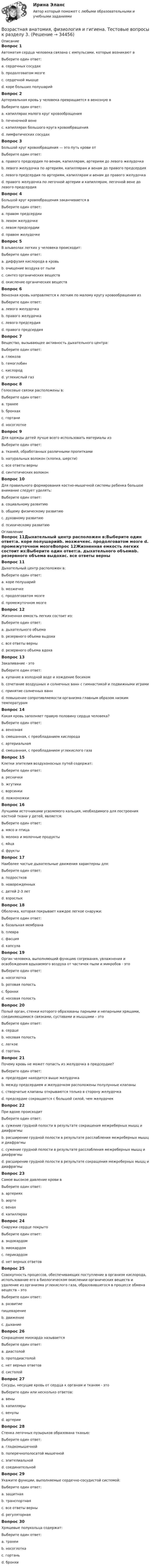      
          Описание
          Вопрос 1Автоматия сердца человека связана с импульсами, которые возникают вВыберите один ответ:a. сердечных сосудахb. продолговатом мозгеc. сердечной мышце d. коре больших полушарийВопрос 2Артериальная кровь у человека превращается в венозную вВыберите один ответ:a. капиллярах малого круг кровообращенияb. печеночной венеc. капиллярах большого круга кровообращения d. лимфатических сосудахВопрос 3Большой круг кровообращения — это путь крови отВыберите один ответ:a. правого предсердия по венам, капиллярам, артериям до левого желудочкаb. левого желудочка по артериям, капиллярам и венам до правого предсердия c. левого предсердия по артериям, капиллярам и венам до правого желудочкаd. правого желудочка по легочной артерии и капиллярам, легочной вене до левого предсердияВопрос 4Большой круг кровообращения заканчивается вВыберите один ответ:a. правом предсердии b. левом желудочкеc. левом предсердииd. правом желудочкеВопрос 5В альвеолах легких у человека происходит:Выберите один ответ:a. диффузия кислорода в кровь b. очищение воздуха от пылиc. синтез органических веществd. окисление органических веществВопрос 6Венозная кровь направляется к легким по малому кругу кровообращения изВыберите один ответ:a. левого желудочкаb. правого желудочка c. левого предсердияd. правого предсердияВопрос 7Вещество, вызывающее активность дыхательного центра:Выберите один ответ:a. глюкозаb. гемоглобинc. кислородd. углекислый газ Вопрос 8Голосовые связки расположены в:Выберите один ответ:a. трахееb. бронхахc. гортани d. носоглоткеВопрос 9Для одежды детей лучше всего использовать материалы изВыберите один ответ:a. тканей, обработанных различными пропиткамиb. натуральных волокон (хлопка, шерсти) c. все ответы верныd. синтетических волоконВопрос 10Для правильного формирования костно-мышечной системы ребенка большое внимание следует уделять:Выберите один ответ:a. социальному развитиюb. общему физическому развитию c. духовному развитиюd. психическому развитию 
          Оглавление
          Вопрос 11Дыхательный центр расположен в:Выберите один ответ:a. коре полушарийb. мозжечкеc. продолговатом мозге d. промежуточном мозгеВопрос 12Жизненная емкость легких состоит из:Выберите один ответ:a. дыхательного объемаb. резервного объема выдохаc. все ответы верны d. резервного объема вдохаВопрос 13Закаливание - этоВыберите один ответ:a. купание в холодной воде и хождение босикомb. сочетание воздушных и солнечных ванн с гимнастикой и подвижными играмиc. принятие солнечных ваннd. повышение сопротивляемости организма главным образом низким температурам Вопрос 14Какая кровь заполняет правую половину сердца человека?Выберите один ответ:a. венозная b. смешанная, с преобладанием кислородаc. артериальнаяd. смешанная, с преобладанием углекислого газаВопрос 15Клетки эпителия воздухоносных путей содержат:Выберите один ответ:a. реснички b. жгутикиc. ворсинкиd. ложноножкиВопрос 16Лучшими источниками усвояемого кальция, необходимого для построения костной ткани у детей, является:Выберите один ответ:a. мясо и птицаb. молоко и молочные продукты c. яйцаd. фруктыВопрос 17Наиболее частые дыхательные движения характерны для:Выберите один ответ:a. подростковb. новорожденных c. детей 2-3 летd. взрослыхВопрос 18Оболочка, которая покрывает каждое легкое снаружи:Выберите один ответ:a. базальная мембранаb. плевра c. фасцияd. капсулаВопрос 19Орган человека, выполняющий функцию согревания, увлажнения и освобождения вдыхаемого воздуха от частичек пыли и микробов - этоВыберите один ответ:a. носоглоткаb. ротовая полостьc. бронхиd. носовая полость Вопрос 20Полый орган, стенки которого образованы парными и непарными хрящами, соединяющимися связками, суставами и мышцами – этоВыберите один ответ:a. сердцеb. носовая полостьc. легкоеd. гортань Вопрос 21Почему кровь не может попасть из желудочка в предсердие?Выберите один ответ:a. предсердие находится выше желудочкаb. между предсердием и желудочком расположены полулунные клапаныc. створчатые клапаны открываются только в сторону желудочка d. предсердие сокращается с большой силой, чем желудочекВопрос 22При вдохе происходитВыберите один ответ:a. сужение грудной полости в результате сокращения межреберных мышц и диафрагмыb. расширение грудной полости в результате расслабления межреберных мышц и диафрагмыc. сужение грудной полости в результате расслабления межреберных мышц и диафрагмыd. расширение грудной полости в результате сокращения межреберных мышц и диафрагмы Вопрос 23Самое высокое давление крови вВыберите один ответ:a. артерияхb. аорте c. венахd. капиллярахВопрос 24Снаружи сердце покрытоВыберите один ответ:a. эндокардом b. миокардомc. перикардомd. нет верных ответовВопрос 25Совокупность процессов, обеспечивающих поступление в организм кислорода, использование его в биологическом окислении органических веществ и удаление из организма углекислого газа, образовавшегося в процессе обмена веществ – этоВыберите один ответ:a. развитиепищеварениеb. движениеc. дыхание Вопрос 26Сокращение миокарда называетсяВыберите один ответ:a. диастолойb. протодиастолойc. нет верных ответовd. систолой Вопрос 27Сосуды, несущие кровь от сердца к органам и тканям - этоВыберите один или несколько ответов:a. веныb. капиллярыc. венулыd. артерии Вопрос 28Стенка легочных пузырьков образована тканью:Выберите один ответ:a. гладкомышечнойb. поперечнополосатой мышечнойc. эпителиальной d. соединительнойВопрос 29Укажите функции, выполняемые сердечно-сосудистой системой:Выберите один ответ:a. защитнаяb. транспортнаяc. все ответы верны d. регуляторнаяВопрос 30Хрящевые полукольца содержат:Выберите один ответ:a. трахеи b. носоглоткаc. гортаньd. бронхи 
            
            
            Возрастная анатомия, физиология и гигиена Тестовые вопросы к разделу 3Возрастная анатомия, физиология и гигиена. Тестовые вопросы к разделу 3.Возрастная анатомия, физиология и гигиена Тестовые вопросы к разделу 3 НСПКВозрастная анатомия, физиология и гигиена Тестовые вопросы к разделу 4Возрастная анатомия, физиология и гигиена Тестовые вопросы к разделу 4 НСПКВозрастная анатомия, физиология и гигиена Тестовые вопросы к разделу 5ВОЗРАСТНАЯ АНАТОМИЯ, ФИЗИОЛОГИЯ И ГИГИЕНА. Тестовые вопросы к разделу 5.Возрастная анатомия, физиология и гигиена  ТЕСТ-4  НСПКВозрастная анатомия, физиология и гигиена   ТЕСТ-5   НСПКВозрастная анатомия, физиология и гигиена  ТЕСТ-5    НСПКВозрастная анатомия, физиология и гигиена тест 6 НСПКВозрастная анатомия, физиология и гигиена  ТЕСТ-6  НСПКВозрастная анатомия, физиология и гигиена ТЕСТ-6   НСПКВозрастная анатомия, физиология и гигиена тест №1 НСПК