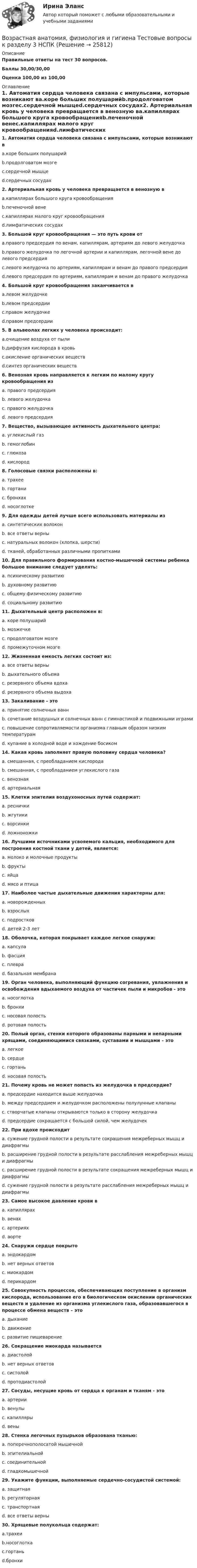     
          Описание
          Правильные ответы на тест 30 вопросов.Баллы 30,00/30,00Оценка 100,00 из 100,00 
          Оглавление
          1. Автоматия сердца человека связана с импульсами, которые возникают вa.коре больших полушарийb.продолговатом мозгеc.сердечной мышцеd.сердечных сосудах2. Артериальная кровь у человека превращается в венозную вa.капиллярах большого круга кровообращенияb.печеночной венеc.капиллярах малого круг кровообращенияd.лимфатических сосудах3. Большой круг кровообращения — это путь крови отa.правого предсердия по венам, капиллярам, артериям до левого желудочкаb.правого желудочка по легочной артерии и капиллярам, легочной вене до левого предсердияc.левого желудочка по артериям, капиллярам и венам до правого предсердияd.левого предсердия по артериям, капиллярам и венам до правого желудочка4. Большой круг кровообращения заканчивается вa.левом желудочкеb.левом предсердииc.правом желудочкеd.правом предсердии5. В альвеолах легких у человека происходит:a.очищение воздуха от пылиb.диффузия кислорода в кровьc.окисление органических веществd.синтез органических веществ  6. Венозная кровь направляется к легким по малому кругу кровообращения изa. правого предсердияb. левого желудочкаc. правого желудочкаd. левого предсердия7. Вещество, вызывающее активность дыхательного центра:a. углекислый газb. гемоглобинc. глюкозаd. кислород8. Голосовые связки расположены в:a. трахееb. гортаниc. бронхахd. носоглотке9. Для одежды детей лучше всего использовать материалы изa. синтетических волоконb. все ответы верныc. натуральных волокон (хлопка, шерсти)d. тканей, обработанных различными пропитками10. Для правильного формирования костно-мышечной системы ребенка большое внимание следует уделять:a. психическому развитиюb. духовному развитиюc. общему физическому развитиюd. социальному развитию11. Дыхательный центр расположен в:a. коре полушарийb. мозжечкеc. продолговатом мозгеd. промежуточном мозге 12. Жизненная емкость легких состоит из:a. все ответы верныb. дыхательного объемаc. резервного объема вдохаd. резервного объема выдоха13. Закаливание - этоa. принятие солнечных ваннb. сочетание воздушных и солнечных ванн с гимнастикой и подвижными играмиc. повышение сопротивляемости организма главным образом низким температурамd. купание в холодной воде и хождение босиком14. Какая кровь заполняет правую половину сердца человека?a. смешанная, с преобладанием кислородаb. смешанная, с преобладанием углекислого газаc. венознаяd. артериальная15. Клетки эпителия воздухоносных путей содержат:a. ресничкиb. жгутикиc. ворсинкиd. ложноножки16. Лучшими источниками усвояемого кальция, необходимого для построения костной ткани у детей, является:a. молоко и молочные продуктыb. фруктыc. яйцаd. мясо и птица17. Наиболее частые дыхательные движения характерны для:a. новорожденныхb. взрослыхc. подростковd. детей 2-3 лет 18. Оболочка, которая покрывает каждое легкое снаружи:a. капсулаb. фасцияc. плевраd. базальная мембрана19. Орган человека, выполняющий функцию согревания, увлажнения и освобождения вдыхаемого воздуха от частичек пыли и микробов - этоa. носоглоткаb. бронхиc. носовая полостьd. ротовая полость20. Полый орган, стенки которого образованы парными и непарными хрящами, соединяющимися связками, суставами и мышцами – этоa. легкоеb. сердцеc. гортаньd. носовая полость21. Почему кровь не может попасть из желудочка в предсердие?a. предсердие находится выше желудочкаb. между предсердием и желудочком расположены полулунные клапаныc. створчатые клапаны открываются только в сторону желудочкаd. предсердие сокращается с большой силой, чем желудочек22. При вдохе происходитa. сужение грудной полости в результате сокращения межреберных мышц и диафрагмыb. расширение грудной полости в результате расслабления межреберных мышц и диафрагмыc. расширение грудной полости в результате сокращения межреберных мышц и диафрагмыd. сужение грудной полости в результате расслабления межреберных мышц и диафрагмы23. Самое высокое давление крови вa. капиллярахb. венахc. артерияхd. аорте24. Снаружи сердце покрытоa. эндокардомb. нет верных ответовc. миокардомd. перикардом25. Совокупность процессов, обеспечивающих поступление в организм кислорода, использование его в биологическом окислении органических веществ и удаление из организма углекислого газа, образовавшегося в процессе обмена веществ – этоa. дыханиеb. движениеc. развитие пищеварение26. Сокращение миокарда называетсяa. диастолойb. нет верных ответовc. систолойd. протодиастолой27. Сосуды, несущие кровь от сердца к органам и тканям - этоa. артерииb. венулыc. капиллярыd. вены28. Стенка легочных пузырьков образована тканью:a. поперечнополосатой мышечнойb. эпителиальнойc. соединительнойd. гладкомышечной29. Укажите функции, выполняемые сердечно-сосудистой системой:a. защитнаяb. регуляторнаяc. транспортнаяd. все ответы верны 30. Хрящевые полукольца содержат:a.трахеиb.носоглоткаc.гортаньd.бронхи  
            
            
            Возрастная анатомия, физиология и гигиена. Тестовые вопросы к разделу 3.Возрастная анатомия, физиология и гигиена Тестовые вопросы к разделу 3 НСПКВозрастная анатомия, физиология и гигиена Тестовые вопросы к разделу 4Возрастная анатомия, физиология и гигиена Тестовые вопросы к разделу 4 НСПКВозрастная анатомия, физиология и гигиена Тестовые вопросы к разделу 5ВОЗРАСТНАЯ АНАТОМИЯ, ФИЗИОЛОГИЯ И ГИГИЕНА. Тестовые вопросы к разделу 5.Возрастная анатомия, физиология и гигиена Тестовые вопросы к разделу 5 НСПКВозрастная анатомия, физиология и гигиена   ТЕСТ-5   НСПКВозрастная анатомия, физиология и гигиена  ТЕСТ-5    НСПКВозрастная анатомия, физиология и гигиена тест 6 НСПКВозрастная анатомия, физиология и гигиена  ТЕСТ-6  НСПКВозрастная анатомия, физиология и гигиена ТЕСТ-6   НСПКВозрастная анатомия, физиология и гигиена тест №1 НСПКВозрастная анатомия, физиология и гигиена тест №2 НСПК