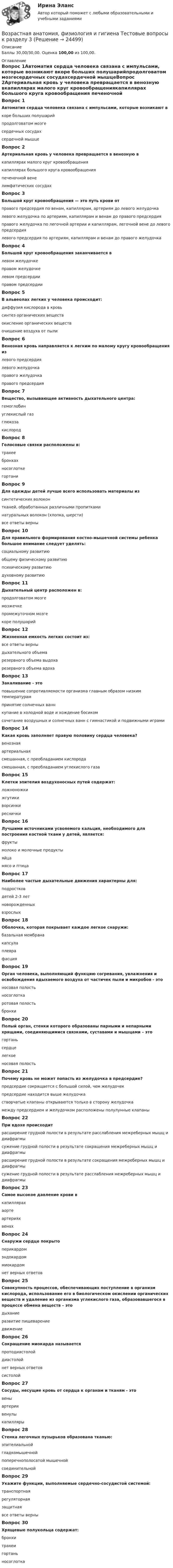      
          Описание
          Баллы 30,00/30,00. Оценка 100,00 из 100,00. 
          Оглавление
          Вопрос 1Автоматия сердца человека связана с импульсами, которые возникают вкоре больших полушарийпродолговатом мозгесердечных сосудахсердечной мышцеВопрос 2Артериальная кровь у человека превращается в венозную вкапиллярах малого круг кровообращениякапиллярах большого круга кровообращения печеночной венелимфатических сосудахВопрос 3Большой круг кровообращения — это путь крови отправого предсердия по венам, капиллярам, артериям до левого желудочкалевого желудочка по артериям, капиллярам и венам до правого предсердия правого желудочка по легочной артерии и капиллярам, легочной вене до левого предсердиялевого предсердия по артериям, капиллярам и венам до правого желудочкаВопрос 4Большой круг кровообращения заканчивается влевом желудочкеправом желудочкелевом предсердииправом предсердииВопрос 5В альвеолах легких у человека происходит:диффузия кислорода в кровь синтез органических веществокисление органических веществочищение воздуха от пылиВопрос 6Венозная кровь направляется к легким по малому кругу кровообращения излевого предсердиялевого желудочкаправого желудочка правого предсердияВопрос 7Вещество, вызывающее активность дыхательного центра:гемоглобинуглекислый газ глюкозакислородВопрос 8Голосовые связки расположены в:трахеебронхахносоглоткегортаниВопрос 9Для одежды детей лучше всего использовать материалы изсинтетических волоконтканей, обработанных различными пропиткаминатуральных волокон (хлопка, шерсти) все ответы верныВопрос 10Для правильного формирования костно-мышечной системы ребенка большое внимание следует уделять:социальному развитиюобщему физическому развитию психическому развитиюдуховному развитиюВопрос 11Дыхательный центр расположен в:продолговатом мозге мозжечкепромежуточном мозгекоре полушарийВопрос 12Жизненная емкость легких состоит из:все ответы верны дыхательного объемарезервного объема выдохарезервного объема вдохаВопрос 13Закаливание - этоповышение сопротивляемости организма главным образом низким температурам принятие солнечных ваннкупание в холодной воде и хождение босикомсочетание воздушных и солнечных ванн с гимнастикой и подвижными играмиВопрос 14Какая кровь заполняет правую половину сердца человека?венозная артериальнаясмешанная, с преобладанием кислородасмешанная, с преобладанием углекислого газаВопрос 15Клетки эпителия воздухоносных путей содержат:ложноножкижгутикиворсинкиресничкиВопрос 16Лучшими источниками усвояемого кальция, необходимого для построения костной ткани у детей, является:фруктымолоко и молочные продукты яйцамясо и птицаВопрос 17Наиболее частые дыхательные движения характерны для:подростковдетей 2-3 летноворожденных взрослыхВопрос 18Оболочка, которая покрывает каждое легкое снаружи:базальная мембранакапсулаплевра фасцияВопрос 19Орган человека, выполняющий функцию согревания, увлажнения и освобождения вдыхаемого воздуха от частичек пыли и микробов - этоносовая полость носоглоткаротовая полостьбронхиВопрос 20Полый орган, стенки которого образованы парными и непарными хрящами, соединяющимися связками, суставами и мышцами – этогортань сердцелегкоеносовая полостьВопрос 21Почему кровь не может попасть из желудочка в предсердие?предсердие сокращается с большой силой, чем желудочекпредсердие находится выше желудочкастворчатые клапаны открываются только в сторону желудочка между предсердием и желудочком расположены полулунные клапаныВопрос 22При вдохе происходитрасширение грудной полости в результате расслабления межреберных мышц и диафрагмысужение грудной полости в результате сокращения межреберных мышц и диафрагмырасширение грудной полости в результате сокращения межреберных мышц и диафрагмы сужение грудной полости в результате расслабления межреберных мышц и диафрагмыВопрос 23Самое высокое давление крови вкапиллярахаорте артерияхвенахВопрос 24Снаружи сердце покрытоперикардом эндокардоммиокардомнет верных ответовВопрос 25Совокупность процессов, обеспечивающих поступление в организм кислорода, использование его в биологическом окислении органических веществ и удаление из организма углекислого газа, образовавшегося в процессе обмена веществ – этодыхание развитие пищеварениедвижениеВопрос 26Сокращение миокарда называетсяпротодиастолойдиастолойнет верных ответовсистолойВопрос 27Сосуды, несущие кровь от сердца к органам и тканям - этовены артерии венулыкапиллярыВопрос 28Стенка легочных пузырьков образована тканью:эпителиальной гладкомышечнойпоперечнополосатой мышечнойсоединительнойВопрос 29Укажите функции, выполняемые сердечно-сосудистой системой:транспортнаярегуляторнаязащитнаявсе ответы верныВопрос 30Хрящевые полукольца содержат:бронхитрахеи гортаньносоглотка 
            
            
            Возрастная анатомия, физиология и гигиена тест №2 НСПКВозрастная анатомия, физиология и гигиена Тестовые вопросы к разделу 3Возрастная анатомия, физиология и гигиена. Тестовые вопросы к разделу 3.Возрастная анатомия, физиология и гигиена Тестовые вопросы к разделу 3 НСПКВозрастная анатомия, физиология и гигиена Тестовые вопросы к разделу 4Возрастная анатомия, физиология и гигиена Тестовые вопросы к разделу 4 НСПКВозрастная анатомия, физиология и гигиена Тестовые вопросы к разделу 5Возрастная анатомия, физиология и гигиена  ТЕСТ - 4      НСПКВозрастная анатомия, физиология и гигиена  ТЕСТ-4  НСПКВозрастная анатомия, физиология и гигиена   ТЕСТ-5   НСПКВозрастная анатомия, физиология и гигиена  ТЕСТ-5    НСПКВозрастная анатомия, физиология и гигиена тест 6 НСПКВозрастная анатомия, физиология и гигиена  ТЕСТ-6  НСПКВозрастная анатомия, физиология и гигиена ТЕСТ-6   НСПК