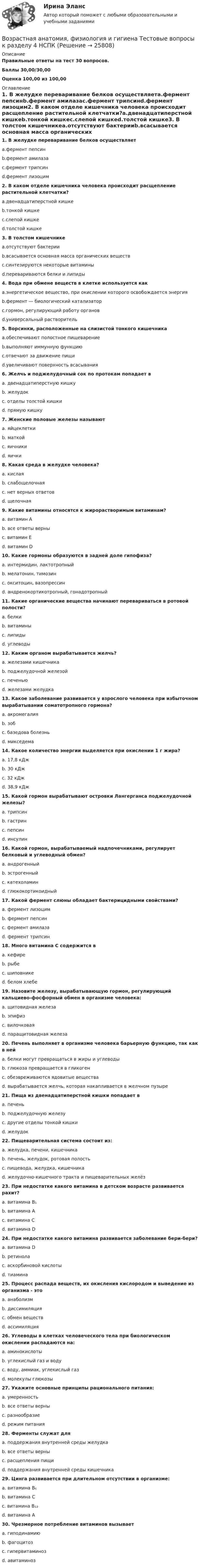     
          Описание
          Правильные ответы на тест 30 вопросов.Баллы 30,00/30,00Оценка 100,00 из 100,00 
          Оглавление
          1. В желудке переваривание белков осуществляетa.фермент пепсинb.фермент амилазаc.фермент трипсинd.фермент лизоцим2. В каком отделе кишечника человека происходит расщепление растительной клетчатки?a.двенадцатиперстной кишкеb.тонкой кишкеc.слепой кишкеd.толстой кишке3. В толстом кишечникеa.отсутствуют бактерииb.всасывается основная масса органических веществc.синтезируются некоторые витаминыd.перевариваются белки и липиды4. Вода при обмене веществ в клетке используется какa.энергетическое вещество, при окислении которого освобождается энергияb.фермент — биологический катализаторc.гормон, регулирующий работу органовd.универсальный растворитель5. Ворсинки, расположенные на слизистой тонкого кишечникаa.обеспечивают полостное пищеварениеb.выполняют иммунную функциюc.отвечают за движение пищиd.увеличивают поверхность всасывания  6. Желчь и поджелудочный сок по протокам попадает вa. двенадцатиперстную кишкуb. желудокc. отделы толстой кишкиd. прямую кишку7. Женские половые железы называютa. яйцеклеткиb. маткойc. яичникиd. яички8. Какая среда в желудке человека?a. кислаяb. слабощелочнаяc. нет верных ответовd. щелочная9. Какие витамины относятся к жирорастворимым витаминам?a. витамин Аb. все ответы верныc. витамин Еd. витамин D10. Какие гормоны образуются в задней доле гипофиза?a. интермидин, лактотропныйb. мелатонин, тимозинc. окситоцин, вазопрессинd. андренокортикотропный, гонадотропный11. Какие органические вещества начинают перевариваться в ротовой полости?a. белкиb. витаминыc. липидыd. углеводы12. Каким органом вырабатывается желчь?a. железами кишечникаb. поджелудочной железойc. печеньюd. железами желудка13. Какое заболевание развивается у взрослого человека при избыточном вырабатывании соматотропного гормона?a. акромегалияb. зобc. базедова болезньd. микседема14. Какое количество энергии выделяется при окислении 1 г жира?a. 17,8 кДжb. 30 кДжc. 32 кДжd. 38,9 кДж15. Какой гормон вырабатывают островки Лангерганса поджелудочной железы?a. трипсинb. гастринc. пепсинd. инсулин16. Какой гормон, вырабатываемый надпочечниками, регулирует белковый и углеводный обмен?a. андрогенныйb. эстрогенныйc. катехоламинd. глюкокортикоидный17. Какой фермент слюны обладает бактерицидными свойствами?a. фермент лизоцимb. фермент пепсинc. фермент амилазаd. фермент трипсин   18. Много витамина С содержится вa. кефиреb. рыбеc. шиповникеd. белом хлебе19. Назовите железу, вырабатывающую гормон, регулирующий кальциево-фосфорный обмен в организме человека:a. щитовидная железаb. эпифизc. вилочковаяd. паращитовидная железа20. Печень выполняет в организме человека барьерную функцию, так как в нейa. белки могут превращаться в жиры и углеводыb. глюкоза превращается в гликогенc. обезвреживаются ядовитые веществаd. вырабатывается желчь, которая накапливается в желчном пузыре21. Пища из двенадцатиперстной кишки попадает вa. печеньb. поджелудочную железуc. другие отделы тонкой кишкиd. желудок22. Пищеварительная система состоит из:a. желудка, печени, кишечникаb. печень, желудок, ротовая полостьc. пищевода, желудка, кишечникаd. желудочно-кишечного тракта и пищеварительных желёз23. При недостатке какого витамина в детском возрасте развивается рахит?a. витамина В₁b. витамина Аc. витамина Сd. витамина D  24. При недостатке какого витамина развивается заболевание бери-бери?a. витамина Db. ретинолаc. аскорбиновой кислотыd. тиамина25. Процесс распада веществ, их окисления кислородом и выведение из организма - этоa. анаболизмb. диссимиляцияc. обмен веществd. ассимиляция26. Углеводы в клетках человеческого тела при биологическом окислении распадаются на:a. аминокислотыb. углекислый газ и водуc. воду, аммиак, углекислый газd. молекулы глюкозы27. Укажите основные принципы рационального питания:a. умеренностьb. все ответы верныc. разнообразиеd. режим питания28. Ферменты служат дляa. поддержания внутренней среды желудкаb. все ответы верныc. расщепления пищиd. поддержания внутренней среды кишечника29. Цинга развивается при длительном отсутствии в организме:a. витамина В₆b. витамина Сc. витамина В₁₂d. витамина А  30. Чрезмерное потребление витаминов вызываетa. гиподинамиюb. фагоцитозc. гипервитаминозd. авитаминоз  
            
            
            Возрастная анатомия, физиология и гигиена Тестовые вопросы к разделу 4Возрастная анатомия, физиология и гигиена Тестовые вопросы к разделу 4 НСПКВозрастная анатомия, физиология и гигиена Тестовые вопросы к разделу 5ВОЗРАСТНАЯ АНАТОМИЯ, ФИЗИОЛОГИЯ И ГИГИЕНА. Тестовые вопросы к разделу 5.Возрастная анатомия, физиология и гигиена Тестовые вопросы к разделу 5 НСПКВозрастная анатомия, физиология и гигиена Тестовые вопросы к разделу 6Возрастная анатомия, физиология и гигиена Тестовые вопросы к разделу 6 НСПКВозрастная анатомия, физиология и гигиена тест 6 НСПКВозрастная анатомия, физиология и гигиена  ТЕСТ-6  НСПКВозрастная анатомия, физиология и гигиена ТЕСТ-6   НСПКВозрастная анатомия, физиология и гигиена тест №1 НСПКВозрастная анатомия, физиология и гигиена тест №2 НСПКВозрастная анатомия, физиология и гигиена Тестовые вопросы к разделу 3Возрастная анатомия, физиология и гигиена. Тестовые вопросы к разделу 3.