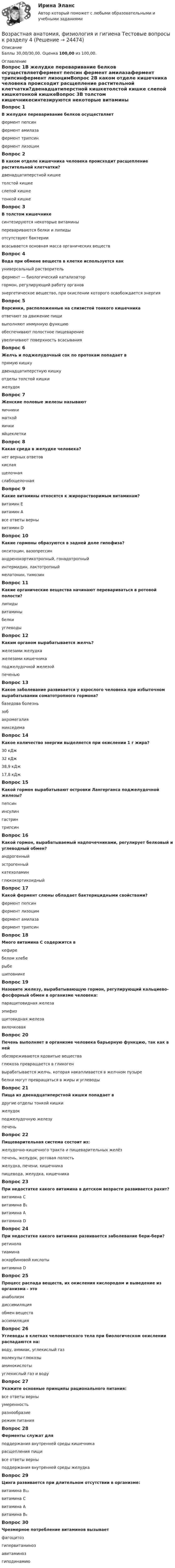      
          Описание
          Баллы 30,00/30,00. Оценка 100,00 из 100,00. 
          Оглавление
          Вопрос 1В желудке переваривание белков осуществляетфермент пепсин фермент амилазафермент трипсинфермент лизоцимВопрос 2В каком отделе кишечника человека происходит расщепление растительной клетчатки?двенадцатиперстной кишкетолстой кишке слепой кишкетонкой кишкеВопрос 3В толстом кишечникесинтезируются некоторые витамины перевариваются белки и липидыотсутствуют бактериивсасывается основная масса органических веществВопрос 4Вода при обмене веществ в клетке используется какуниверсальный растворитель фермент — биологический катализаторгормон, регулирующий работу органовэнергетическое вещество, при окислении которого освобождается энергияВопрос 5Ворсинки, расположенные на слизистой тонкого кишечникаотвечают за движение пищивыполняют иммунную функциюобеспечивают полостное пищеварениеувеличивают поверхность всасыванияВопрос 6Желчь и поджелудочный сок по протокам попадает впрямую кишкудвенадцатиперстную кишку отделы толстой кишкижелудокВопрос 7Женские половые железы называютяичники маткойяичкияйцеклеткиВопрос 8Какая среда в желудке человека?нет верных ответовкислая щелочнаяслабощелочнаяВопрос 9Какие витамины относятся к жирорастворимым витаминам?витамин Евитамин Авсе ответы верны витамин DВопрос 10Какие гормоны образуются в задней доле гипофиза?окситоцин, вазопрессин андренокортикотропный, гонадотропныйинтермидин, лактотропныймелатонин, тимозинВопрос 11Какие органические вещества начинают перевариваться в ротовой полости?липидывитаминыбелкиуглеводыВопрос 12Каким органом вырабатывается желчь?железами желудкажелезами кишечникаподжелудочной железойпеченьюВопрос 13Какое заболевание развивается у взрослого человека при избыточном вырабатывании соматотропного гормона?базедова болезньзобакромегалия микседемаВопрос 14Какое количество энергии выделяется при окислении 1 г жира?30 кДж32 кДж38,9 кДж 17,8 кДжВопрос 15Какой гормон вырабатывают островки Лангерганса поджелудочной железы?пепсининсулин гастринтрипсинВопрос 16Какой гормон, вырабатываемый надпочечниками, регулирует белковый и углеводный обмен?андрогенныйэстрогенныйкатехоламинглюкокортикоидныйВопрос 17Какой фермент слюны обладает бактерицидными свойствами?фермент пепсинфермент лизоцим фермент амилазафермент трипсинВопрос 18Много витамина С содержится вкефиребелом хлеберыбешиповникеВопрос 19Назовите железу, вырабатывающую гормон, регулирующий кальциево-фосфорный обмен в организме человека:паращитовидная железа эпифизщитовидная железавилочковаяВопрос 20Печень выполняет в организме человека барьерную функцию, так как в нейобезвреживаются ядовитые вещества глюкоза превращается в гликогенвырабатывается желчь, которая накапливается в желчном пузыребелки могут превращаться в жиры и углеводыВопрос 21Пища из двенадцатиперстной кишки попадает вдругие отделы тонкой кишки желудокподжелудочную железупеченьВопрос 22Пищеварительная система состоит из:желудочно-кишечного тракта и пищеварительных желёз печень, желудок, ротовая полостьжелудка, печени, кишечникапищевода, желудка, кишечникаВопрос 23При недостатке какого витамина в детском возрасте развивается рахит?витамина Свитамина В₁витамина Авитамина DВопрос 24При недостатке какого витамина развивается заболевание бери-бери?ретинолатиамина аскорбиновой кислотывитамина DВопрос 25Процесс распада веществ, их окисления кислородом и выведение из организма - этоанаболизмдиссимиляция обмен веществассимиляцияВопрос 26Углеводы в клетках человеческого тела при биологическом окислении распадаются на:воду, аммиак, углекислый газмолекулы глюкозы аминокислотыуглекислый газ и водуВопрос 27Укажите основные принципы рационального питания:все ответы верны умеренностьразнообразиережим питанияВопрос 28Ферменты служат дляподдержания внутренней среды кишечникарасщепления пищи все ответы верныподдержания внутренней среды желудкаВопрос 29Цинга развивается при длительном отсутствии в организме:витамина В₁₂витамина С витамина Авитамина В₆Вопрос 30Чрезмерное потребление витаминов вызываетфагоцитозгипервитаминоз авитаминозгиподинамию 
            
            
            Возрастная анатомия, физиология и гигиена Тестовые вопросы к разделу 3 НСПКВозрастная анатомия, физиология и гигиена Тестовые вопросы к разделу 4Возрастная анатомия, физиология и гигиена Тестовые вопросы к разделу 4 НСПКВозрастная анатомия, физиология и гигиена Тестовые вопросы к разделу 5ВОЗРАСТНАЯ АНАТОМИЯ, ФИЗИОЛОГИЯ И ГИГИЕНА. Тестовые вопросы к разделу 5.Возрастная анатомия, физиология и гигиена Тестовые вопросы к разделу 5 НСПКВозрастная анатомия, физиология и гигиена Тестовые вопросы к разделу 6Возрастная анатомия, физиология и гигиена  ТЕСТ-5    НСПКВозрастная анатомия, физиология и гигиена тест 6 НСПКВозрастная анатомия, физиология и гигиена  ТЕСТ-6  НСПКВозрастная анатомия, физиология и гигиена ТЕСТ-6   НСПКВозрастная анатомия, физиология и гигиена тест №1 НСПКВозрастная анатомия, физиология и гигиена тест №2 НСПКВозрастная анатомия, физиология и гигиена Тестовые вопросы к разделу 3