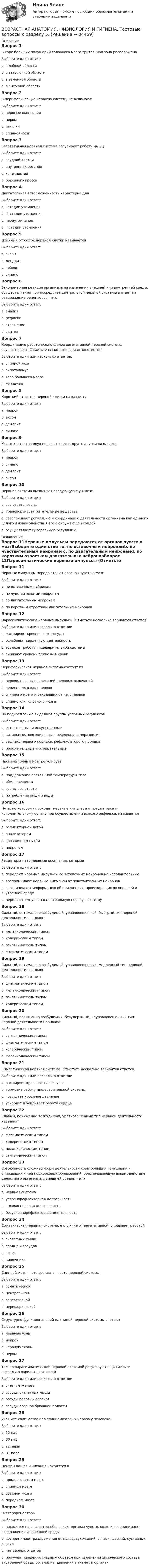      
          Описание
          Вопрос 1В коре больших полушарий головного мозга зрительная зона расположенаВыберите один ответ:a. в лобной областиb. в затылочной области c. в теменной областиd. в височной областиВопрос 2В периферическую нервную систему не включаютВыберите один ответ:a. нервные окончанияb. нервыc. ганглииd. спинной мозг Вопрос 3Вегетативная нервная система регулирует работу мышцВыберите один ответ:a. грудной клеткиb. внутренних органов c. конечностейd. брюшного прессаВопрос 4Двигательная заторможенность характерна дляВыберите один ответ:a. I стадии утомленияb. III стадии утомленияc. переутомленияd. II стадии утомления Вопрос 5Длинный отросток нервной клетки называетсяВыберите один ответ:a. аксон b. дендритc. нейронd. синапсВопрос 6Закономерная реакция организма на изменения внешней или внутренней среды, осуществляемая при посредстве центральной нервной системы в ответ на раздражение рецепторов – этоВыберите один ответ:a. анализb. рефлекс c. отражениеd. синтезВопрос 7Координацию работы всех отделов вегетативной нервной системы осуществляют (Отметьте несколько вариантов ответов)Выберите один или несколько ответов:a. спинной мозгb. гипоталамус c. кора большого мозга d. мозжечокВопрос 8Короткий отросток нервной клетки называетсяВыберите один ответ:a. нейронb. аксонc. дендрит d. синапсВопрос 9Место контактов двух нервных клеток друг с другом называетсяВыберите один ответ:a. нейронb. синапс c. дендритd. аксонВопрос 10Нервная система выполняет следующую функцию:Выберите один ответ:a. все ответы верныb. транспортирует питательные веществаc. обеспечивает регуляцию и координацию деятельности организма как единого целого и взаимодействия его с окружающей средой d. осуществляет гуморальную регуляцию 
          Оглавление
          Вопрос 11Нервные импульсы передаются от органов чувств в мозгВыберите один ответ:a. по вставочным нейронамb. по чувствительным нейронам c. по двигательным нейронамd. по коротким отросткам двигательных нейроновВопрос 12Парасимпатические нервные импульсы (Отметьте несколько вариантов ответов)Выберите один или несколько ответов:a. расширяют кровеносные сосуды b. ослабляют сердечную деятельность c. тормозят работу пищеварительной системыd. снижают уровень глюкозы в крови Вопрос 13Периферическая нервная система состоит изВыберите один ответ:a. нервов, нервных сплетений, нервных окончаний b. черепно-мозговых нервовc. спинного мозга и отходящих от него нервовd. спинного и головного мозгаВопрос 14По подкреплению выделяют группы условных рефлексовВыберите один ответ:a. естественные и искусственныеb. витальные, зоосоциальные, рефлексы саморазвитияc. рефлекс первого порядка, рефлекс второго порядкаd. положительные и отрицательные Вопрос 15Промежуточный мозг регулируетВыберите один ответ:a. поддержание постоянной температуры телаb. обмен веществc. верны все ответы d. потребление пищи и водыВопрос 16Путь, по которому проходят нервные импульсы от рецепторов к исполнительному органу при осуществлении всякого рефлекса, называетсяВыберите один ответ:a. рефлекторной дугой b. анализаторомc. проводящим путёмd. нейрономВопрос 17Рецепторы – это нервные окончания, которыеВыберите один ответ:a. передают нервные импульсы со вставочных нейронов на исполнительныеb. воспринимают нервные импульсы от чувствительных нейроновc. воспринимают информацию об изменениях, происходящих во внешней и внутренней среде d. передают импульсы в центральную нервную системуВопрос 18Сильный, оптимально возбудимый, уравновешенный, быстрый тип нервной деятельности называютВыберите один ответ:a. меланхолическим типомb. холерическим типомc. сангвиническим типом d. флегматическим типомВопрос 19Сильный, оптимально возбудимый, уравновешенный, медленный тип нервной деятельности называютВыберите один ответ:a. флегматическим типом b. меланхолическим типомc. сангвиническим типомd. холерическим типомВопрос 20Сильный, повышенно возбудимый, безудержный, неуравновешенный тип нервной деятельности называютВыберите один ответ:a. сангвиническим типомb. флегматическим типомc. холерическим типом d. меланхолическим типомВопрос 21Симпатическая нервная система (Отметьте несколько вариантов ответов)Выберите один или несколько ответов:a. расширяет кровеносные сосудыb. тормозит работу пищеварительной системы c. повышает кровяное давление d. ускоряет и усиливает работу сердца Вопрос 22Слабый, пониженно возбудимый, уравновешенный тип нервной деятельности называютВыберите один ответ:a. флегматическим типомb. холерическим типомc. меланхолическим типом d. сангвиническим типомВопрос 23Совокупность сложных форм деятельности коры больших полушарий и ближайших к ней подкорковых образований, обеспечивающую взаимодействие целостного организма с внешней средой – этоВыберите один ответ:a. нервная системаb. условнорефлекторная деятельностьc. высшая нервная деятельность d. безусловнорефлекторная деятельностьВопрос 24Соматическая нервная система, в отличие от вегетативной, управляет работойВыберите один ответ:a. скелетных мышц b. сердца и сосудовc. почекd. кишечникаВопрос 25Спинной мозг — это составная часть нервной системы:Выберите один ответ:a. соматическойb. центральной c. вегетативнойd. периферическойВопрос 26Структурно-функциональной единицей нервной системы считаютВыберите один ответ:a. нервные узлыb. нейрон c. нервную тканьd. нервыВопрос 27Только парасимпатической нервной системой регулируются (Отметьте несколько вариантов ответов)Выберите один или несколько ответов:a. слёзные железы b. сосуды скелетных мышцc. сосуды половых органов d. сосуды органов брюшной полости Вопрос 28Укажите количество пар спинномозговых нервов у человека:Выберите один ответ:a. 12 парb. 30 парc. 22 парыd. 31 пара Вопрос 29Центры кашля и чихания находятся вВыберите один ответ:a. продолговатом мозге b. спинном мозгеc. среднем мозгеd. переднем мозгеВопрос 30ЭкстерорецепторыВыберите один ответ:a. находятся на слизистых оболочках, органах чувств, коже и воспринимают раздражения из внешней среды b. воспринимают раздражения от мышц, сухожилий, связок, фасций, суставных капсулc. нет верных ответовd. получают сведения главным образом при изменении химического состава внутренней среды организма, давления в тканях и органах 
            
            
            Возрастная анатомия, физиология и гигиена Тестовые вопросы к разделу 5ВОЗРАСТНАЯ АНАТОМИЯ, ФИЗИОЛОГИЯ И ГИГИЕНА. Тестовые вопросы к разделу 5.Возрастная анатомия, физиология и гигиена Тестовые вопросы к разделу 5 НСПКВозрастная анатомия, физиология и гигиена Тестовые вопросы к разделу 6Возрастная анатомия, физиология и гигиена Тестовые вопросы к разделу 6 НСПКВозрастная анатомия, физиология и гигиена [тест] ОСЭКВозрастная анатомия, физиология и гигиена [тест] ОСЭКВозрастная анатомия, физиология и гигиена ТЕСТ-6   НСПКВозрастная анатомия, физиология и гигиена тест №1 НСПКВозрастная анатомия, физиология и гигиена тест №2 НСПКВозрастная анатомия, физиология и гигиена Тестовые вопросы к разделу 3Возрастная анатомия, физиология и гигиена. Тестовые вопросы к разделу 3.Возрастная анатомия, физиология и гигиена Тестовые вопросы к разделу 3 НСПКВозрастная анатомия, физиология и гигиена Тестовые вопросы к разделу 4