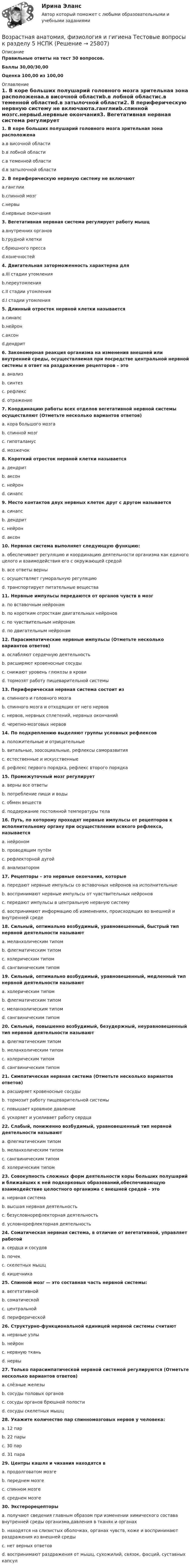     
          Описание
          Правильные ответы на тест 30 вопросов.Баллы 30,00/30,00Оценка 100,00 из 100,00 
          Оглавление
          1. В коре больших полушарий головного мозга зрительная зона расположенаa.в височной областиb.в лобной областиc.в теменной областиd.в затылочной области2. В периферическую нервную систему не включаютa.ганглииb.спинной мозгc.нервыd.нервные окончания3. Вегетативная нервная система регулирует работу мышцa.внутренних органовb.грудной клеткиc.брюшного прессаd.конечностей4. Двигательная заторможенность характерна дляa.III стадии утомленияb.переутомленияc.II стадии утомленияd.I стадии утомления5. Длинный отросток нервной клетки называетсяa.синапсb.нейронc.аксонd.дендрит 6. Закономерная реакция организма на изменения внешней или внутренней среды, осуществляемая при посредстве центральной нервной системы в ответ на раздражение рецепторов – этоa. анализb. синтезc. рефлексd. отражение7. Координацию работы всех отделов вегетативной нервной системы осуществляют (Отметьте несколько вариантов ответов)a. кора большого мозгаb. спинной мозгc. гипоталамусd. мозжечок 8. Короткий отросток нервной клетки называетсяa. дендритb. аксонc. нейронd. синапс9. Место контактов двух нервных клеток друг с другом называетсяa. синапсb. дендритc. нейронd. аксон10. Нервная система выполняет следующую функцию:a. обеспечивает регуляцию и координацию деятельности организма как единого целого и взаимодействия его с окружающей средойb. все ответы верныc. осуществляет гуморальную регуляциюd. транспортирует питательные вещества11. Нервные импульсы передаются от органов чувств в мозгa. по вставочным нейронамb. по коротким отросткам двигательных нейроновc. по чувствительным нейронамd. по двигательным нейронам12. Парасимпатические нервные импульсы (Отметьте несколько вариантов ответов)a. ослабляют сердечную деятельностьb. расширяют кровеносные сосудыc. снижают уровень глюкозы в кровиd. тормозят работу пищеварительной системы  13. Периферическая нервная система состоит изa. спинного и головного мозгаb. спинного мозга и отходящих от него нервовc. нервов, нервных сплетений, нервных окончанийd. черепно-мозговых нервов14. По подкреплению выделяют группы условных рефлексовa. положительные и отрицательныеb. витальные, зоосоциальные, рефлексы саморазвитияc. естественные и искусственныеd. рефлекс первого порядка, рефлекс второго порядка15. Промежуточный мозг регулируетa. верны все ответыb. потребление пищи и водыc. обмен веществd. поддержание постоянной температуры тела16. Путь, по которому проходят нервные импульсы от рецепторов к исполнительному органу при осуществлении всякого рефлекса, называетсяa. нейрономb. проводящим путёмc. рефлекторной дугойd. анализатором17. Рецепторы – это нервные окончания, которыеa. передают нервные импульсы со вставочных нейронов на исполнительныеb. воспринимают нервные импульсы от чувствительных нейроновc. передают импульсы в центральную нервную системуd. воспринимают информацию об изменениях, происходящих во внешней и внутренней среде18. Сильный, оптимально возбудимый, уравновешенный, быстрый тип нервной деятельности называютa. меланхолическим типомb. флегматическим типомc. холерическим типомd. сангвиническим типом19. Сильный, оптимально возбудимый, уравновешенный, медленный тип нервной деятельности называютa. холерическим типомb. флегматическим типомc. меланхолическим типомd. сангвиническим типом20. Сильный, повышенно возбудимый, безудержный, неуравновешенный тип нервной деятельности называютa. флегматическим типомb. меланхолическим типомc. холерическим типомd. сангвиническим типом21. Симпатическая нервная система (Отметьте несколько вариантов ответов)a. расширяет кровеносные сосудыb. тормозит работу пищеварительной системыc. повышает кровяное давлениеd. ускоряет и усиливает работу сердца  22. Слабый, пониженно возбудимый, уравновешенный тип нервной деятельности называютa. флегматическим типомb. меланхолическим типомc. сангвиническим типомd. холерическим типом23. Совокупность сложных форм деятельности коры больших полушарий и ближайших к ней подкорковых образований,обеспечивающую взаимодействие целостного организма с внешней средой – этоa. нервная системаb. высшая нервная деятельностьc. безусловнорефлекторная деятельностьd. условнорефлекторная деятельность  24. Соматическая нервная система, в отличие от вегетативной, управляет работойa. сердца и сосудовb. почекc. скелетных мышцd. кишечника25. Спинной мозг — это составная часть нервной системы:a. вегетативнойb. соматическойc. центральнойd. периферической26. Структурно-функциональной единицей нервной системы считаютa. нервные узлыb. нейронc. нервную тканьd. нервы27. Только парасимпатической нервной системой регулируются (Отметьте несколько вариантов ответов)a. слёзные железыb. сосуды половых органовc. сосуды органов брюшной полостиd. сосуды скелетных мышц 28. Укажите количество пар спинномозговых нервов у человека:a. 12 парb. 22 парыc. 30 парd. 31 пара29. Центры кашля и чихания находятся вa. продолговатом мозгеb. переднем мозгеc. спинном мозгеd. среднем мозге 30. Экстерорецепторыa. получают сведения главным образом при изменении химического состава внутренней среды организма,давления в тканях и органахb. находятся на слизистых оболочках, органах чувств, коже и воспринимают раздражения из внешней средыc. нет верных ответовd. воспринимают раздражения от мышц, сухожилий, связок, фасций, суставных капсул  
            
            
            ВОЗРАСТНАЯ АНАТОМИЯ, ФИЗИОЛОГИЯ И ГИГИЕНА. Тестовые вопросы к разделу 5.Возрастная анатомия, физиология и гигиена Тестовые вопросы к разделу 5 НСПКВозрастная анатомия, физиология и гигиена Тестовые вопросы к разделу 6Возрастная анатомия, физиология и гигиена Тестовые вопросы к разделу 6 НСПКВозрастная анатомия, физиология и гигиена [тест] ОСЭКВозрастная анатомия, физиология и гигиена [тест] ОСЭКВозрастная анатомия, физиология и гигиена [тест] ОСЭКВозрастная анатомия, физиология и гигиена тест №1 НСПКВозрастная анатомия, физиология и гигиена тест №2 НСПКВозрастная анатомия, физиология и гигиена Тестовые вопросы к разделу 3Возрастная анатомия, физиология и гигиена. Тестовые вопросы к разделу 3.Возрастная анатомия, физиология и гигиена Тестовые вопросы к разделу 3 НСПКВозрастная анатомия, физиология и гигиена Тестовые вопросы к разделу 4Возрастная анатомия, физиология и гигиена Тестовые вопросы к разделу 4 НСПК