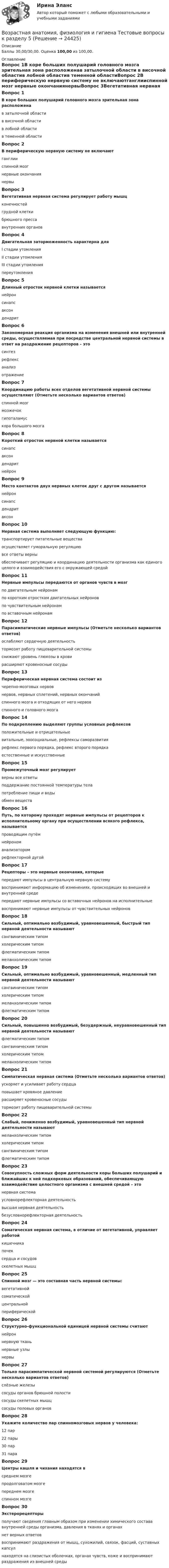      
          Описание
          Баллы 30,00/30,00. Оценка 100,00 из 100,00. 
          Оглавление
          Вопрос 1В коре больших полушарий головного мозга зрительная зона расположенав затылочной области в височной областив лобной областив теменной областиВопрос 2В периферическую нервную систему не включаютганглииспинной мозг нервные окончаниянервыВопрос 3Вегетативная нервная система регулирует работу мышцконечностейгрудной клеткибрюшного прессавнутренних органовВопрос 4Двигательная заторможенность характерна дляI стадии утомленияII стадии утомления III стадии утомленияпереутомленияВопрос 5Длинный отросток нервной клетки называетсянейронсинапсаксон дендритВопрос 6Закономерная реакция организма на изменения внешней или внутренней среды, осуществляемая при посредстве центральной нервной системы в ответ на раздражение рецепторов – этосинтезрефлекс анализотражениеВопрос 7Координацию работы всех отделов вегетативной нервной системы осуществляют (Отметьте несколько вариантов ответов)спинной мозгмозжечокгипоталамус кора большого мозгаВопрос 8Короткий отросток нервной клетки называетсясинапсаксондендрит нейронВопрос 9Место контактов двух нервных клеток друг с другом называетсянейронсинапс дендритаксонВопрос 10Нервная система выполняет следующую функцию:транспортирует питательные веществаосуществляет гуморальную регуляциювсе ответы верныобеспечивает регуляцию и координацию деятельности организма как единого целого и взаимодействия его с окружающей средойВопрос 11Нервные импульсы передаются от органов чувств в мозгпо двигательным нейронампо коротким отросткам двигательных нейроновпо чувствительным нейронам по вставочным нейронамВопрос 12Парасимпатические нервные импульсы (Отметьте несколько вариантов ответов)ослабляют сердечную деятельность тормозят работу пищеварительной системыснижают уровень глюкозы в крови расширяют кровеносные сосудыВопрос 13Периферическая нервная система состоит изчерепно-мозговых нервовнервов, нервных сплетений, нервных окончаний спинного мозга и отходящих от него нервовспинного и головного мозгаВопрос 14По подкреплению выделяют группы условных рефлексовположительные и отрицательные витальные, зоосоциальные, рефлексы саморазвитиярефлекс первого порядка, рефлекс второго порядкаестественные и искусственныеВопрос 15Промежуточный мозг регулируетверны все ответы поддержание постоянной температуры телапотребление пищи и водыобмен веществВопрос 16Путь, по которому проходят нервные импульсы от рецепторов к исполнительному органу при осуществлении всякого рефлекса, называетсяпроводящим путёмнейрономанализаторомрефлекторной дугойВопрос 17Рецепторы – это нервные окончания, которыепередают импульсы в центральную нервную системувоспринимают информацию об изменениях, происходящих во внешней и внутренней среде передают нервные импульсы со вставочных нейронов на исполнительныевоспринимают нервные импульсы от чувствительных нейроновВопрос 18Сильный, оптимально возбудимый, уравновешенный, быстрый тип нервной деятельности называютсангвиническим типом холерическим типомфлегматическим типоммеланхолическим типомВопрос 19Сильный, оптимально возбудимый, уравновешенный, медленный тип нервной деятельности называютсангвиническим типомхолерическим типоммеланхолическим типомфлегматическим типомВопрос 20Сильный, повышенно возбудимый, безудержный, неуравновешенный тип нервной деятельности называютфлегматическим типомсангвиническим типомхолерическим типом меланхолическим типомВопрос 21Симпатическая нервная система (Отметьте несколько вариантов ответов)ускоряет и усиливает работу сердца повышает кровяное давление расширяет кровеносные сосудытормозит работу пищеварительной системыВопрос 22Слабый, пониженно возбудимый, уравновешенный тип нервной деятельности называютмеланхолическим типом холерическим типомсангвиническим типомфлегматическим типомВопрос 23Совокупность сложных форм деятельности коры больших полушарий и ближайших к ней подкорковых образований, обеспечивающую взаимодействие целостного организма с внешней средой – этонервная системаусловнорефлекторная деятельностьвысшая нервная деятельность безусловнорефлекторная деятельностьВопрос 24Соматическая нервная система, в отличие от вегетативной, управляет работойкишечникапочексердца и сосудовскелетных мышцВопрос 25Спинной мозг — это составная часть нервной системы:вегетативнойсоматическойцентральной периферическойВопрос 26Структурно-функциональной единицей нервной системы считаютнейрон нервную тканьнервные узлынервыВопрос 27Только парасимпатической нервной системой регулируются (Отметьте несколько вариантов ответов)слёзные железы сосуды органов брюшной полостисосуды скелетных мышцсосуды половых органовВопрос 28Укажите количество пар спинномозговых нервов у человека:12 пар22 пары30 пар31 параВопрос 29Центры кашля и чихания находятся всреднем мозгепродолговатом мозге переднем мозгеспинном мозгеВопрос 30Экстерорецепторыполучают сведения главным образом при изменении химического состава внутренней среды организма, давления в тканях и органахнет верных ответоввоспринимают раздражения от мышц, сухожилий, связок, фасций, суставных капсулнаходятся на слизистых оболочках, органах чувств, коже и воспринимают раздражения из внешней среды 
            
            
            Возрастная анатомия, физиология и гигиена Тестовые вопросы к разделу 4 НСПКВозрастная анатомия, физиология и гигиена Тестовые вопросы к разделу 5ВОЗРАСТНАЯ АНАТОМИЯ, ФИЗИОЛОГИЯ И ГИГИЕНА. Тестовые вопросы к разделу 5.Возрастная анатомия, физиология и гигиена Тестовые вопросы к разделу 5 НСПКВозрастная анатомия, физиология и гигиена Тестовые вопросы к разделу 6Возрастная анатомия, физиология и гигиена Тестовые вопросы к разделу 6 НСПКВозрастная анатомия, физиология и гигиена [тест] ОСЭКВозрастная анатомия, физиология и гигиена  ТЕСТ-6  НСПКВозрастная анатомия, физиология и гигиена ТЕСТ-6   НСПКВозрастная анатомия, физиология и гигиена тест №1 НСПКВозрастная анатомия, физиология и гигиена тест №2 НСПКВозрастная анатомия, физиология и гигиена Тестовые вопросы к разделу 3Возрастная анатомия, физиология и гигиена. Тестовые вопросы к разделу 3.Возрастная анатомия, физиология и гигиена Тестовые вопросы к разделу 3 НСПК