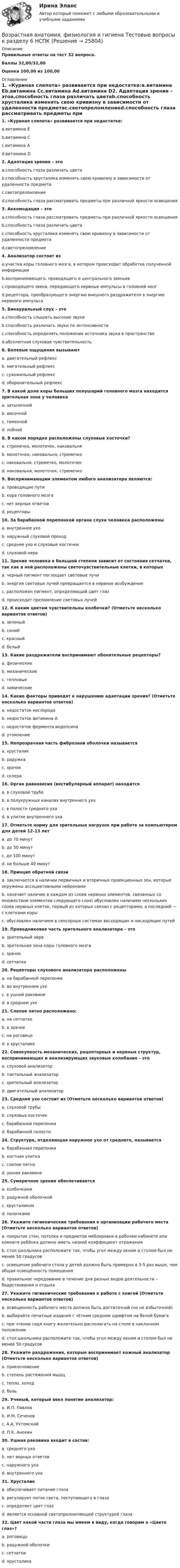     
          Описание
          Правильные ответы на тест 32 вопроса.Баллы 32,00/32,00Оценка 100,00 из 100,00 
          Оглавление
          1. «Куриная слепота» развивается при недостатке:a.витамина Еb.витамина Сc.витамина Аd.витамина D2. Адаптация зрения – этоa.способность глаза различать цветаb.способность хрусталика изменять свою кривизну в зависимости от удаленности предметаc.светопреломлениеd.способность глаза рассматривать предметы при различной яркости освещения3. Аккомодация – этоa.способность глаза рассматривать предметы при различной яркости освещенияb.способность глаза различать цветаc.способность хрусталика изменять свою кривизну в зависимости от удаленности предметаd.светопреломление4. Анализатор состоит изa.участка коры головного мозга, в котором происходит обработка полученной информацииb.воспринимающего, проводящего и центрального звеньевc.проводящего звена, передающего нервные импульсы в головной мозгd.рецептора, преобразующего энергию внешнего раздражителя в энергию нервного импульса5. Бинауральный слух – этоa.способность слышать высокие звукиb.способность различать звуки по интенсивностиc.способность определять положение источника звука в пространствеd.абсолютная слуховая чувствительность 6. Болевые ощущения вызываютa. двигательный рефлексb. мигательный рефлексc. сухожильный рефлексd. оборонительный рефлекс7. В какой доле коры больших полушарий головного мозга находится зрительная зона у человекаa. затылочнойb. височнойc. теменнойd. лобной8. В каком порядке расположены слуховые косточки?a. стремечко, молоточек, наковальняb. молоточек, наковальня, стремечкоc. наковальня, стремечко, молоточекd. наковальня, молоточек, стремечко9. Воспринимающим элементом любого анализатора являются:a. проводящие путиb. кора головного мозгаc. нет верных ответовd. рецепторы10. За барабанной перепонкой органа слуха человека расположеныa. внутреннее ухоb. наружный слуховой проходc. среднее ухо и слуховые косточкиd. слуховой нерв11. Зрение человека в большой степени зависит от состояния сетчатки, так как в ней расположены светочувствительные клетки, в которыхa. черный пигмент поглощает световые лучиb. энергия световых лучей превращается в нервное возбуждениеc. расположен пигмент, определяющий цвет глазd. происходит преломление световых лучей  12. К каким цветам чувствительны колбочки? (Отметьте несколько вариантов ответов)a. зеленыйb. синийc. красныйd. белый  13. Какие раздражители воспринимают обонятельные рецепторы?a. физическиеb. механическиеc. тепловыеd. химические14. Какие факторы приводят к нарушению адаптации зрения? (Отметьте несколько вариантов ответов)a. недостаток кислородаb. недостаток витамина Аc. недостаток фермента иодопсинаd. утомление  15. Непрозрачная часть фиброзной оболочки называетсяa. хрусталикb. радужкаc. зрачокd. склера16. Орган равновесия (вестибулярный аппарат) находитсяa. в слуховой трубеb. в полукружных каналах внутреннего ухаc. в полости среднего ухаd. в улитке внутреннего уха17. Отметьте норму для зрительных нагрузок при работе за компьютером для детей 12-13 летa. до 70 минутb. до 50 минутc. до 100 минутd. не больше 40 минут   18. Принцип обратной связиa. заключается в наличии первичных и вторичных проекционных зон, которые окружены ассоциативными нейронамиb. означает наличие в каждом из слоев нервных элементов, связанных со множеством элементов следующего слоя) обусловлен наличием нескольких слоев нервных клеток, первый из которых связан с рецепторами, а последний — с клетками корыc. обусловлен наличием в сенсорных системах восходящих и нисходящих путей19. Проводниковая часть зрительного анализатора – этоa. зрительный нервb. зрительная зона коры головного мозгаc. зрачокd. сетчатка20. Рецепторы слухового анализатора расположеныa. на барабанной перепонкеb. во внутреннем ухеc. в ушной раковинеd. в среднем ухе21. Слепое пятно расположено:a. на сетчаткеb. в зрачкеc. на роговицеd. в хрусталике22. Совокупность механических, рецепторных и нервных структур, воспринимающих и анализирующих звуковые колебания – этоa. слуховой анализаторb. тактильный анализаторc. зрительный анализаторd. двигательный анализатор23. Среднее ухо состоит из (Отметьте несколько вариантов ответов)a. слуховой трубыb. слуховых косточекc. барабанной перепонкиd. барабанной полости   24. Структура, отделяющая наружное ухо от среднего, называетсяa. барабанная перепонкаb. костная улиткаc. слепое пятноd. ушная раковина25. Сумеречное зрение обеспечиваетсяa. колбочкамиb. радужной оболочкойc. хрусталикомd. палочками26. Укажите гигиенические требования к организации рабочего места (Отметьте несколько вариантов ответов)a. покрытие стен, потолка и предметов меблировки в рабочем кабинете или комнате ребёнка должно иметь низкий коэффициент отраженияb. стол школьника расположите так, чтобы угол между окном и столом был не менее 50 градусовc. освещение рабочего стола у детей должно быть примерно в 3-5 раз выше, чем общая освещённость помещенияd. правильное чередование в течение дня разных видов деятельности – бодрствования и отдыха  27. Укажите гигиенические требования к работе с книгой (Отметьте несколько вариантов ответов)a. освещенность рабочего места должна быть достаточной (но не избыточной)b. выбирайте печатные издания с чётким средним шрифтом на белой бумагеc. при чтении сидя книгу желательно располагать на столе в наклонном положенииd. стол школьника расположите так, чтобы угол между окном и столом был не менее 50 градусов  28. Укажите раздражения, которые воспринимает кожный анализатор (Отметьте несколько вариантов ответов)a. прикосновениеb. степень растяжения мышцc. тепло, холодd. боль  29. Ученый, который ввел понятие анализатор:a. И.П. Павловb. И.М. Сеченовc. А.А. Ухтомскийd. П.К. Анохин  30. Ушная раковина входит в состав:a. среднего ухаb. нет верных ответовc. наружного ухаd. внутреннего уха31. Хрусталикa. обеспечивает питание глазаb. регулирует поток света, поступающего в глазаc. определяет цвет глазd. является основной светопреломляющей структурой глаза32. Цвет какой части глаза мы имеем в виду, когда говорим о «Цвете глаз»?a. роговицыb. радужной оболочкиc. сетчаткиd. хрусталика   
            
            
            Возрастная анатомия, физиология и гигиена Тестовые вопросы к разделу 6Возрастная анатомия, физиология и гигиена Тестовые вопросы к разделу 6 НСПКВозрастная анатомия, физиология и гигиена [тест] ОСЭКВозрастная анатомия, физиология и гигиена [тест] ОСЭКВозрастная анатомия, физиология и гигиена [тест] ОСЭКВозрастная анатомия, физиология и гигиена тест Синергия (все ответы✅83/100 баллов)Возрастная анатомия, физиология и гигиена (тест с ответами Синергия/МОИ/ МТИ /МОСАП)Возрастная анатомия, физиология и гигиена Тестовые вопросы к разделу 3Возрастная анатомия, физиология и гигиена. Тестовые вопросы к разделу 3.Возрастная анатомия, физиология и гигиена Тестовые вопросы к разделу 3 НСПКВозрастная анатомия, физиология и гигиена Тестовые вопросы к разделу 4Возрастная анатомия, физиология и гигиена Тестовые вопросы к разделу 4 НСПКВозрастная анатомия, физиология и гигиена Тестовые вопросы к разделу 5ВОЗРАСТНАЯ АНАТОМИЯ, ФИЗИОЛОГИЯ И ГИГИЕНА. Тестовые вопросы к разделу 5.