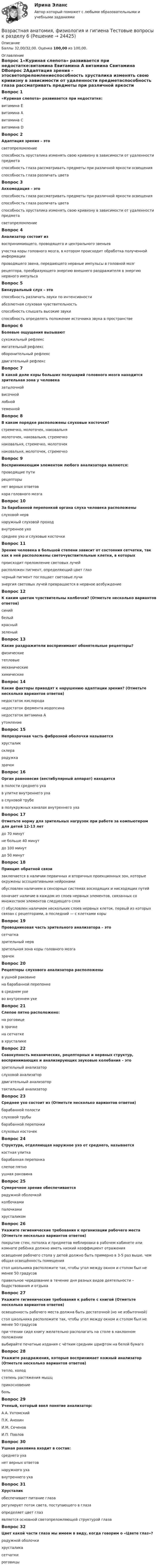      
          Описание
          Баллы 32,00/32,00. Оценка 100,00 из 100,00. 
          Оглавление
          Вопрос 1«Куриная слепота» развивается при недостатке:витамина Евитамина А витамина Свитамина DВопрос 2Адаптация зрения – этосветопреломлениеспособность хрусталика изменять свою кривизну в зависимости от удаленности предметаспособность глаза рассматривать предметы при различной яркости освещения способность глаза различать цветаВопрос 3Аккомодация – этоспособность глаза рассматривать предметы при различной яркости освещенияспособность глаза различать цветаспособность хрусталика изменять свою кривизну в зависимости от удаленности предмета светопреломлениеВопрос 4Анализатор состоит извоспринимающего, проводящего и центрального звеньев участка коры головного мозга, в котором происходит обработка полученной информациипроводящего звена, передающего нервные импульсы в головной мозгрецептора, преобразующего энергию внешнего раздражителя в энергию нервного импульсаВопрос 5Бинауральный слух – этоспособность различать звуки по интенсивностиабсолютная слуховая чувствительностьспособность слышать высокие звукиспособность определять положение источника звука в пространствеВопрос 6Болевые ощущения вызываютсухожильный рефлексмигательный рефлексоборонительный рефлекс двигательный рефлексВопрос 7В какой доле коры больших полушарий головного мозга находится зрительная зона у человеказатылочной височнойлобнойтеменнойВопрос 8В каком порядке расположены слуховые косточки?стремечко, молоточек, наковальнямолоточек, наковальня, стремечко наковальня, стремечко, молоточекнаковальня, молоточек, стремечкоВопрос 9Воспринимающим элементом любого анализатора являются:проводящие путирецепторы нет верных ответовкора головного мозгаВопрос 10За барабанной перепонкой органа слуха человека расположеныслуховой нервнаружный слуховой проходвнутреннее ухосреднее ухо и слуховые косточкиВопрос 11Зрение человека в большой степени зависит от состояния сетчатки, так как в ней расположены светочувствительные клетки, в которыхпроисходит преломление световых лучейрасположен пигмент, определяющий цвет глазчерный пигмент поглощает световые лучиэнергия световых лучей превращается в нервное возбуждениеВопрос 12К каким цветам чувствительны колбочки? (Отметьте несколько вариантов ответов)синий белыйкрасный зеленыйВопрос 13Какие раздражители воспринимают обонятельные рецепторы?физическиетепловыемеханическиехимическиеВопрос 14Какие факторы приводят к нарушению адаптации зрения? (Отметьте несколько вариантов ответов)недостаток кислорода недостаток фермента иодопсинанедостаток витамина А утомлениеВопрос 15Непрозрачная часть фиброзной оболочки называетсяхрусталиксклера радужказрачокВопрос 16Орган равновесия (вестибулярный аппарат) находитсяв полости среднего ухав улитке внутреннего ухав слуховой трубев полукружных каналах внутреннего ухаВопрос 17Отметьте норму для зрительных нагрузок при работе за компьютером для детей 12-13 летдо 70 минут не больше 40 минутдо 100 минутдо 50 минутВопрос 18Принцип обратной связизаключается в наличии первичных и вторичных проекционных зон, которые окружены ассоциативными нейронамиобусловлен наличием в сенсорных системах восходящих и нисходящих путей означает наличие в каждом из слоев нервных элементов, связанных со множеством элементов следующего слояг) обусловлен наличием нескольких слоев нервных клеток, первый из которых связан с рецепторами, а последний — с клетками корыВопрос 19Проводниковая часть зрительного анализатора – этосетчатказрительный нерв зрительная зона коры головного мозгазрачокВопрос 20Рецепторы слухового анализатора расположеныв ушной раковинена барабанной перепонкев среднем ухево внутреннем ухеВопрос 21Слепое пятно расположено:на роговицев зрачкена сетчатке в хрусталикеВопрос 22Совокупность механических, рецепторных и нервных структур, воспринимающих и анализирующих звуковые колебания – этозрительный анализаторслуховой анализатор двигательный анализатортактильный анализаторВопрос 23Среднее ухо состоит из (Отметьте несколько вариантов ответов)барабанной полости слуховой трубы барабанной перепонкислуховых косточекВопрос 24Структура, отделяющая наружное ухо от среднего, называетсякостная улиткабарабанная перепонка слепое пятноушная раковинаВопрос 25Сумеречное зрение обеспечиваетсярадужной оболочкойколбочкамипалочкамихрусталикомВопрос 26Укажите гигиенические требования к организации рабочего места (Отметьте несколько вариантов ответов)покрытие стен, потолка и предметов меблировки в рабочем кабинете или комнате ребёнка должно иметь низкий коэффициент отражения освещение рабочего стола у детей должно быть примерно в 3-5 раз выше, чем общая освещённость помещения стол школьника расположите так, чтобы угол между окном и столом был не менее 50 градусов правильное чередование в течение дня разных видов деятельности – бодрствования и отдыхаВопрос 27Укажите гигиенические требования к работе с книгой (Отметьте несколько вариантов ответов)освещенность рабочего места должна быть достаточной (но не избыточной)стол школьника расположите так, чтобы угол между окном и столом был не менее 50 градусовпри чтении сидя книгу желательно располагать на столе в наклонном положении выбирайте печатные издания с чётким средним шрифтом на белой бумагеВопрос 28Укажите раздражения, которые воспринимает кожный анализатор (Отметьте несколько вариантов ответов)тепло, холод степень растяжения мышцприкосновение больВопрос 29Ученый, который ввел понятие анализатор:А.А. УхтомскийП.К. АнохинИ.М. СеченовИ.П. ПавловВопрос 30Ушная раковина входит в состав:среднего уханет верных ответовнаружного уха внутреннего ухаВопрос 31Хрусталикобеспечивает питание глазарегулирует поток света, поступающего в глазаопределяет цвет глазявляется основной светопреломляющей структурой глазаВопрос 32Цвет какой части глаза мы имеем в виду, когда говорим о «Цвете глаз»?радужной оболочки хрусталикасетчаткироговицы 
            
            
            Возрастная анатомия, физиология и гигиена Тестовые вопросы к разделу 5 НСПКВозрастная анатомия, физиология и гигиена Тестовые вопросы к разделу 6Возрастная анатомия, физиология и гигиена Тестовые вопросы к разделу 6 НСПКВозрастная анатомия, физиология и гигиена [тест] ОСЭКВозрастная анатомия, физиология и гигиена [тест] ОСЭКВозрастная анатомия, физиология и гигиена [тест] ОСЭКВозрастная анатомия, физиология и гигиена тест Синергия (все ответы✅83/100 баллов)Возрастная анатомия, физиология и гигиена тест №2 НСПКВозрастная анатомия, физиология и гигиена Тестовые вопросы к разделу 3Возрастная анатомия, физиология и гигиена. Тестовые вопросы к разделу 3.Возрастная анатомия, физиология и гигиена Тестовые вопросы к разделу 3 НСПКВозрастная анатомия, физиология и гигиена Тестовые вопросы к разделу 4Возрастная анатомия, физиология и гигиена Тестовые вопросы к разделу 4 НСПКВозрастная анатомия, физиология и гигиена Тестовые вопросы к разделу 5