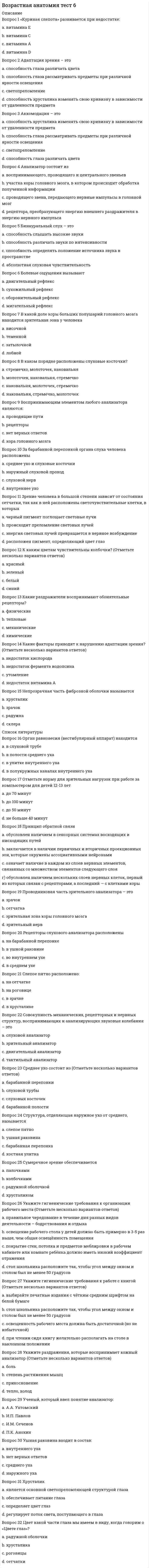    
          Описание
          Правильные ответы на тест 30 вопросов.Баллы 30,00/30,00Оценка 100,00 из 100,00 
          Оглавление
          1. Назовите ткань организма человека, которая отличается большой прочностью, поддерживает форму тела (конституцию) и защищает органы, расположенные в черепной коробке, грудной и тазовой полостях, участвует в минеральном обмене. Выберите только один правильный ответ.a.      Костная b.     Эпителиальнаяc.      Соединительнаяd.     Нервнаяe.      Мышечная2. Определите вид мышечной ткани организма человека, который выстилает стенки пищеварительного тракта, кровеносных и лимфатических сосудов, мышцы кожи. Выберите только один правильный ответ.a.      Поперечнополосатаяb.     Соединительнаяc.      Гладкая d.     Плотная волокнистая3. Определите вид соединительной ткани организма человека, который соединяет кожу с мышцами, поддерживает органы в организме, заполняет промежутки между органами. Выберите только один правильный ответ.a.      Плотная волокнистаяb.     Кровь и лимфаc.      Хрящеваяd.     Костнаяe.      Рыхлая волокнистая 4. Определите возрастной период, который характеризуется интенсивным развитием и высокой пластичностью коры головного мозга. a.      Раннее детство (1-3 года)b.     Первое детство (4-7 лет) c.      Подростковый период (девочки 12-15 лет, мальчики 13-16 лет)d.     Второе детство (девочки 8-11 лет, мальчики 8-12 лет)5. Определите название науки, которая занимается профилактикой здоровья, на основе изучения взаимодействия организма и факторов окружающей среды, обеспечивает предупреждение болезней, создает оптимальные условия для жизнедеятельности и самочувствия человека. a.      Гигиена b.     Акселерацияc.      Анатомияd.     Физическое воспитание6. Определите название структурной и функциональной единицы живых организмов, осуществляющей рост, развитие, обмен веществ и энергии, хранящей, перерабатывающей и реализующей генетическую информацию. a.      Клетка b.     Кровьc.      Эритроцитd.     Цитоплазма7. Определите понятие, которое включает в себя измерение морфологических характеристик тела, что позволяет количественно описать его строение. a.      Анатомияb.     Антропометрия c.      Физиологияd.     Гигиена8. Определите понятие, которое отражает рост и развитие всех органов и физиологических систем организма детей и подростков, происходит неодновременно и неравномерно. a.      Гетерохронность b.     Физическое созреваниеc.      Акселерацияd.     Половая принадлежность9. Определите сколько типов тканей выделяют в организме человека. a.      Четыре b.     Дваc.      Триd.     Пять10. Определите, в состав какой ткани организма человека входят глиальные клетки, которые вплотную прилегают к нейрону, выполняя опорную, питательную, секреторную и защитную функции. a.      Соединительнуюb.     Костнуюc.      Нервную d.     Мышечную11. Определите, как называется весь жизненный цикл организма?a.      Развитиеb.     Онтогенез c.      Физиологияd.     Гигиена12. Определите, как называется основная структурная и функциональная единица нервной тканиa.      Ганглийb.     Отростокc.      Нейрон d.     Аксон13. Определите, как называется процесс формирования познавательной деятельности детей и подростков, развитие у них чувств и воли, формирование различных свойств личности. a.      Гармоничное развитиеb.     Физическое развитиеc.      Психическое развитие d.     Поэтапное развитие14. Определите, как называются нервные волокна, которые передают возбуждение от нервной клетки к периферии по центробежным нейронам. a.      Нейроныb.     Аксоныc.      Отросткиd.     Ганглии 15. Определите, какая ткань организма человека обладает возбудимостью и способностью к активному сокращению под влиянием нервной системы и некоторых веществ, микроскопические различия позволяют выделить два типа этой ткани – гладкую (неисчерченную) и поперечнополосатую(исчерченную). a.      Соединительнуюb.     Нервнуюc.      Костнуюd.     Мышечную 16. Определите, какими периодами сменяются периоды интенсивного роста у ребёнка? Выберите только один правильный ответ.a.      Периодов не выделяютb.     Периодами непослушанияc.      Периодами усиленного развития d.     Критическими периодами17. Определите, какой вид эпителия выстилает дыхательные пути человека. a.      Мерцательный (реснитчатый) b.     Плоскийc.      Железистыйd.     Плотная волокнистая18. Определите, какой возрастной период наступает после подросткового периода.a.      Молодёжный возрастb.     Юношеский период c.      Старший возрастd.     Взрослый период19. Определите, какой форменный элемент крови имеет ядро. a.      Эритроцитыb.     Тромбоцитыc.      Лейкоциты d.     Фагоциты20. Определите, какую функцию НЕ выполняет кровь в организме человека. a.      Дыхательнуюb.     Регуляторнуюc.      Защитнуюd.     Транспортнуюe.      Соединительную 21. Определите, что из перечисленного НЕ относится к физиологическим методам антропометрического исследования. a.      Электрокардиографияb.     Спирографияc.      Рентгенографияd.     Биохимическое исследование крови 22. Определите, что из перечисленных факторов НЕ включается в развитие ребенка. a.      Формообразованиеb.     Дифференцировку органов и тканейc.      Ростd.     Половая принадлежность 23. Определите, что относится к антропометрическим измерениям. Выберите только один правильный ответ. a.      Измерение весаb.     Измерение ростаc.      Все ответы верны d.     Измерение окружности головы24. Сколько периодов интенсивного роста выделяют у ребёнка? Выберите только один правильный ответ. a.      Три b.     Четыреc.      Пятьd.     Два25. Укажите количество критических периодов в постнатальном развитии детей и подростков. Выберите только один правильный ответ.a.      Три b.     Пятьc.      Дваd.     Четыре26. Укажите, как называется часть тела, имеющая присущую ему форму, строение, занимающая определенное место в организме и выполняющая характерную для него функцию. a.      Орган b.     Система органовc.      Суставd.     Клетка27. Укажите, как называют органы, сходные по строению, выполняемым функциям и развитию. a.      Органыb.     Организм человекаc.      Система органов d.     Функция органов28. Укажите, какая ткань в организме человека выстилает покровы тела, слизистые оболочки всех внутренних органов и полостей, а также составляет основу многих желез. a.      Костнаяb.     Эпителиальная c.      Мышечнаяd.     Нервная29. Укажите, какая ткань в организме человека состоит из клеток, межклеточного вещества и соединительнотканных волокон. a.      Соединительная b.     Нервнаяc.      Эпителиальнаяd.     Мышечная30. Укажите, сколько всего систем органов в организме человека. Выберите только один правильный ответ.a.      Десять систем органов b.     Девять систем органовc.      Двенадцать систем органовd.     Одиннадцать систем органов 
            
            
            Возрастная анатомия. Тестовые вопросы к разделу 1. НСПКВозрастная анатомия Тестовые вопросы к разделу 2 НСПКВозрастная анатомия, физиология и гигиена(3 семестр).Тестовые вопросы к разделу 3Возрастная анатомия, физиология и гигиена(3 семестр).Тестовые вопросы к разделу 4Возрастная анатомия, физиология и гигиена(3 семестр).Тестовые вопросы к разделу 5Возрастная анатомия, физиология и гигиена(3 семестр).Тестовые вопросы к разделу 6Возрастная анатомия, физиология и гигиена Итоговое тестирование по дисциплинеВо время тренировки спортсмену-пловцу рекомендуется плавать …Во второй половине XVIII в. начинают складываться и элементы буржуазного строя: …Во втором разделе баланса отражаются следующие объекты: …Водитель Веселов значительно превысил допустимую скорость движения по проселочной дороге. Не останавливаясь перед знаком «Стоп», установленным на пересечении с главной дорогой, Веселов, сделав правый поворот, выехал на главную дорогу. Водородный показатель (рН) 0,015 М раствора гидроксида натрия равен. (Ответ представьте с точностью до сотых)Возникновение второй зоны устойчивости коллоидного раствора после зоны коагуляции возможно ...Возрастная анатомия Практическое занятие 2 Задания 1-5, 7-8 НСПК