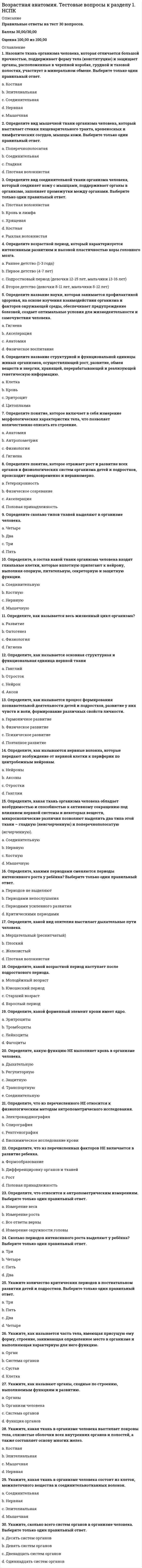    
          Описание
          Правильные ответы на тест 30 вопросов.Баллы 30,00/30,00Оценка 100,00 из 100,00 
          Оглавление
          1. Большеберцовая и малоберцовая кости образуют: a.      крестецb.     стопуc.      бедроd.     голень 2. В скелете человека неподвижно соединены между собой кости a.      плечевая и локтеваяb.     мозгового отдела черепа c.      ребер и грудиныd.     грудного отдела позвоночника3. В состав грудной клетки входит a.      лопаткаb.     кость плечаc.      грудина d.     ключица4. В состав скелета пояса верхних конечностей человека входит кость: a.      плечеваяb.     грудинаc.      лучеваяd.     ключица 5. Из лучевой и локтевой костей состоит: a.      пояс верхних конечностейb.     плечоc.      предплечье d.     запястье6. К активной части опорно-двигательный аппарат человека относятся: a.      все ответы верныb.     соединения костейc.      костиd.     скелетные мышцы 7. Как называется первый шейный позвонок?a.      нет верного ответаb.     атлант c.      аксисd.     эпистрофей8. Кисть делится на следующие отделы (Отметьте несколько вариантов правильных ответов): a.      пясть b.     запястье c.      пальцы d.     плюсна9. Кости скелета образованы тканью  a.      мышечнойb.     нервнойc.      эпителиальнойd.     соединительной 10. Лобная мышца входит в состав: a.      мышц животаb.     мышц лица c.      мышц грудиd.     мышц шеи11. Мышцы туловища делятся на (Отметьте несколько вариантов правильных ответов):  a.      мышцы груди b.     мышцы живота c.      мышцы спины d.     мышцы шеи12. Назовите структурный элемент, с помощью которого скелетные мышцы прикрепляются к костямa.      связкаb.     миофибриллаc.      соединительнотканная оболочка (фасция)d.     сухожилие 13. Непарной костью черепа является a.      теменнаяb.     нет верных ответовc.      затылочная d.     височная14. Плотная соединительнотканная оболочка, которая покрывает группу мышц или отдельную мышцу - это a.      сухожилиеb.     синовиальная сумкаc.      фасция d.     синовиальное влагалище15. По размерам мышцы бывают (Отметьте несколько вариантов правильных ответов):  a.      широкиеb.     короткие c.      прямыеd.     длинные 16. Полуподвижное соединение костей у человека имеется в скелете a.      головыb.     позвоночника c.      плечевого поясаd.     верхних конечностей17. Рост кости в толщину происходит за счет:a.      желтого косного мозгаb.     красного костного мозгаc.      суставного хрящаd.     надкостницы 18. Скелет ребенка отличается от скелета взрослого человека: a.      пропорциямиb.     все ответы верны c.      строениемd.     химическим составом19. Скелетные мышцы снаружи покрыты тонкой и плотной волокнистой оболочкой – фасцией, которая относится к определенному виду ткани. Назовите этот вид ткани:a.      эпителиальнаяb.     нервнаяc.      мышечнаяd.     соединительная 20. Сколько костей включает запястье кисти?a.      семь коротких костейb.     восемь коротких костей c.      пять длинных костейd.     девять костей21. Сколько костей включает предплюсна стопы?a.      7 костей b.     9 костейc.      8 костейd.     6 костей22. Сколько позвонков содержит позвоночный столб?a.      34-36b.     41- 40c.      33-34d.     30-3223. Сколько степеней нарушения осанки различают?a.      двеb.     три c.      пятьd.     четыре24. Трапециевидная мышца входит в состав: a.      мышц шеиb.     мышц животаc.      мышц спины d.     мышц груди25. Трение при движении костей в суставе понижается за счет a.      суставных связокb.     отрицательного давления внутри суставаc.      суставной сумкиd.     синовиальной жидкости 26. Укажите кость скелета головы, обладающая подвижностью: a.      теменная костьb.     лобная костьc.      верхняя челюстьd.     нижняя челюсть 27. Укажите количество пар ребер у человека: a.      7b.     12c.      10d.     1328. Укажите мозговые кости черепа: a.      височная и теменная b.     подъязычная кость и сошникc.      верхняя и нижняя челюстиd.     скуловая и носовая29. Упругость кости придают a.      соли железаb.     органические вещества c.      соли кальция и магнияd.     соли кальция и натрия30. Утомление мышц развивается медленнее всего, а работоспособность самая высокая при: a.      высоких ритме и нагрузкеb.     средних ритме и нагрузке c.      среднем ритме и высокой нагрузкеd.     высоком ритме и средней нагрузке 
            
            
            Возрастная анатомия Тестовые вопросы к разделу 2 НСПКВозрастная анатомия, физиология и гигиена(3 семестр).Тестовые вопросы к разделу 3Возрастная анатомия, физиология и гигиена(3 семестр).Тестовые вопросы к разделу 4Возрастная анатомия, физиология и гигиена(3 семестр).Тестовые вопросы к разделу 5Возрастная анатомия, физиология и гигиена(3 семестр).Тестовые вопросы к разделу 6Возрастная анатомия, физиология и гигиена Итоговое тестирование по дисциплинеВозрастная анатомия, физиология и гигиена Практическое занятие 1Во второй половине XVIII в. начинают складываться и элементы буржуазного строя: …Во втором разделе баланса отражаются следующие объекты: …Водитель Веселов значительно превысил допустимую скорость движения по проселочной дороге. Не останавливаясь перед знаком «Стоп», установленным на пересечении с главной дорогой, Веселов, сделав правый поворот, выехал на главную дорогу. Водородный показатель (рН) 0,015 М раствора гидроксида натрия равен. (Ответ представьте с точностью до сотых)Возникновение второй зоны устойчивости коллоидного раствора после зоны коагуляции возможно ...Возрастная анатомия Практическое занятие 2 Задания 1-5, 7-8 НСПКВозрастная анатомия тест 6