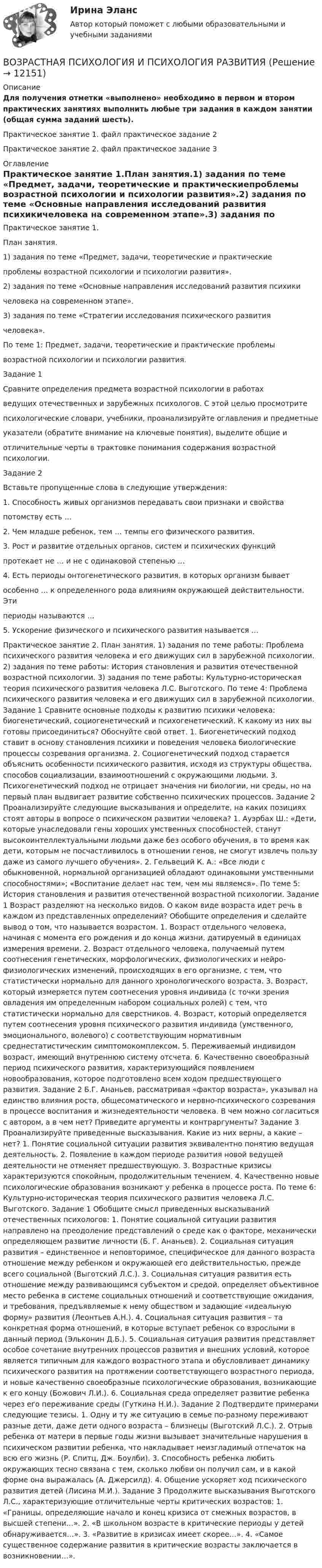      
          Описание
          Для получения отметки «выполнено» необходимо в первом и втором практических занятиях выполнить любые три задания в каждом занятии (общая сумма заданий шесть).Практическое занятие 1. файл практическое задание 2 Практическое занятие 2. файл практическое задание 3 
          Оглавление
          Практическое занятие 1.План занятия.1) задания по теме «Предмет, задачи, теоретические и практическиепроблемы возрастной психологии и психологии развития».2) задания по теме «Основные направления исследований развития психикичеловека на современном этапе».3) задания по теме «Стратегии исследования психического развитиячеловека».По теме 1: Предмет, задачи, теоретические и практические проблемывозрастной психологии и психологии развития.Задание 1Сравните определения предмета возрастной психологии в работахведущих отечественных и зарубежных психологов. С этой целью просмотритепсихологические словари, учебники, проанализируйте оглавления и предметныеуказатели (обратите внимание на ключевые понятия), выделите общие иотличительные черты в трактовке понимания содержания возрастной психологии.Задание 2Вставьте пропущенные слова в следующие утверждения:1. Способность живых организмов передавать свои признаки и свойствапотомству есть …2. Чем младше ребенок, тем … темпы его физического развития.3. Рост и развитие отдельных органов, систем и психических функцийпротекает не … и не с одинаковой степенью …4. Есть периоды онтогенетического развития, в которых организм бываетособенно … к определенного рода влияниям окружающей действительности. Этипериоды называются …5. Ускорение физического и психического развития называется …Практическое занятие 2. План занятия. 1) задания по теме работы: Проблема психического развития человека и его движущих сил в зарубежной психологии. 2) задания по теме работы: История становления и развития отечественной возрастной психологии. 3) задания по теме работы: Культурно-историческая теория психического развития человека Л.С. Выготского. По теме 4: Проблема психического развития человека и его движущих сил в зарубежной психологии. Задание 1 Сравните основные подходы к развитию психики человека: биогенетический, социогенетический и психогенетический. К какому из них вы готовы присоединиться? Обоснуйте свой ответ. 1. Биогенетический подход ставит в основу становления психики и поведения человека биологические процессы созревания организма. 2. Социогенетический подход старается объяснить особенности психического развития, исходя из структуры общества, способов социализации, взаимоотношений с окружающими людьми. 3. Психогенетический подход не отрицает значения ни биологии, ни среды, но на первый план выдвигает развитие собственно психических процессов. Задание 2 Проанализируйте следующие высказывания и определите, на каких позициях стоят авторы в вопросе о психическом развитии человека? 1. Ауэрбах Ш.: «Дети, которые унаследовали гены хороших умственных способностей, станут высокоинтеллектуальными людьми даже без особого обучения, в то время как дети, которым не посчастливилось в отношении генов, не смогут извлечь пользу даже из самого лучшего обучения». 2. Гельвеций К. А.: «Все люди с обыкновенной, нормальной организацией обладают одинаковыми умственными способностями»; «Воспитание делает нас тем, чем мы являемся». По теме 5: История становления и развития отечественной возрастной психологии. Задание 1 Возраст разделяют на несколько видов. О каком виде возраста идет речь в каждом из представленных определений? Обобщите определения и сделайте вывод о том, что называется возрастом. 1. Возраст отдельного человека, начиная с момента его рождения и до конца жизни, датируемый в единицах измерения времени. 2. Возраст отдельного человека, получаемый путем соотнесения генетических, морфологических, физиологических и нейро-физиологических изменений, происходящих в его организме, с тем, что статистически нормально для данного хронологического возраста. 3. Возраст, который измеряется путем соотнесения уровня индивида (с точки зрения овладения им определенным набором социальных ролей) с тем, что статистически нормально для сверстников. 4. Возраст, который определяется путем соотнесения уровня психического развития индивида (умственного, эмоционального, волевого) с соответствующим нормативным среднестатистическим симптомокомплексом. 5. Переживаемый индивидом возраст, имеющий внутреннюю систему отсчета. 6. Качественно своеобразный период психического развития, характеризующийся появлением новообразования, которое подготовлено всем ходом предшествующего развития. Задание 2 Б.Г. Ананьев, рассматривая «фактор возраста», указывал на единство влияния роста, общесоматического и нервно-психического созревания в процессе воспитания и жизнедеятельности человека. В чем можно согласиться с автором, а в чем нет? Приведите аргументы и контраргументы? Задание 3 Проанализируйте приведенные высказывания. Какие из них верны, а какие – нет? 1. Понятие социальной ситуации развития эквивалентно понятию ведущая деятельность. 2. Появление в каждом периоде развития новой ведущей деятельности не отменяет предшествующую. 3. Возрастные кризисы характеризуются спокойным, продолжительным течением. 4. Качественно новые психологические образования возникают у ребенка в процессе роста. По теме 6: Культурно-историческая теория психического развития человека Л.С. Выготского. Задание 1 Обобщите смысл приведенных высказываний отечественных психологов: 1. Понятие социальной ситуации развития направлено на преодоление представлений о среде как о факторе, механически определяющем развитие личности (Б. Г. Ананьев). 2. Социальная ситуация развития – единственное и неповторимое, специфическое для данного возраста отношение между ребенком и окружающей его действительностью, прежде всего социальной (Выготский Л.С.). 3. Социальная ситуация развития есть отношение между развивающимся субъектом и средой, определяет объективное место ребенка в системе социальных отношений и соответствующие ожидания, и требования, предъявляемые к нему обществом и задающие «идеальную форму» развития (Леонтьев А.Н.). 4. Социальная ситуация развития – та конкретная форма отношений, в которые вступает ребенок со взрослыми в данный период (Эльконин Д.Б.). 5. Социальная ситуация развития представляет особое сочетание внутренних процессов развития и внешних условий, которое является типичным для каждого возрастного этапа и обусловливает динамику психического развития на протяжении соответствующего возрастного периода, и новые качественно своеобразные психологические образования, возникающие к его концу (Божович Л.И.). 6. Социальная среда определяет развитие ребенка через его переживание среды (Гуткина Н.И.). Задание 2 Подтвердите примерами следующие тезисы. 1. Одну и ту же ситуацию в семье по-разному переживают разные дети, даже дети одного возраста – близнецы (Выготский Л.С.). 2. Отрыв ребенка от матери в первые годы жизни вызывает значительные нарушения в психическом развитии ребенка, что накладывает неизгладимый отпечаток на всю его жизнь (Р. Спитц, Дж. Боулби). 3. Способность ребенка любить окружающих тесно связана с тем, сколько любви он получил сам, и в какой форме она выражалась (А. Джерсилд). 4. Общение ускоряет ход психического развития детей (Лисина М.И.). Задание 3 Продолжите высказывания Выготского Л.С., характеризующие отличительные черты критических возрастов: 1. «Границы, определяющие начало и конец кризиса от смежных возрастов, в высшей степени…». 2. «В школьном возрасте в критические периоды у детей обнаруживается…». 3. «Развитие в кризисах имеет скорее…». 4. «Самое существенное содержание развития в критические возрасты заключается в возникновении…». 
            
            
            Возрастная психология//ВиттеВОЗРАСТНАЯ ПСИХОЛОГИЯ И ПСИХОЛОГИЯ РАЗВИТИЯВОЗРАСТНАЯ ПСИХОЛОГИЯ И ПСИХОЛОГИЯ РАЗВИТИЯВозрастная психология и психология развития_ММУ_практическая работаВозрастная психология (ПНК) 1 тестВозрастная психология (ПНК) Практическое занятие 1. Задания 1 - 4, 6 - 10Возрастная психология (ПНК) тест 2Возрастная анатомия, физиология и гигиена [тест] ОСЭКВозрастная анатомия, физиология и гигиена тест Синергия (все ответы✅83/100 баллов)Возрастная анатомия, физиология и гигиена (тест с ответами Синергия/МОИ/ МТИ /МОСАП)Возрастная анатомия, физиология и гигиена. Экзамен. 2 семестрВозрастная периодизация психического развитияВозрастная психология1//ВиттеВозрастная психология 2. Ответы. Росдистант