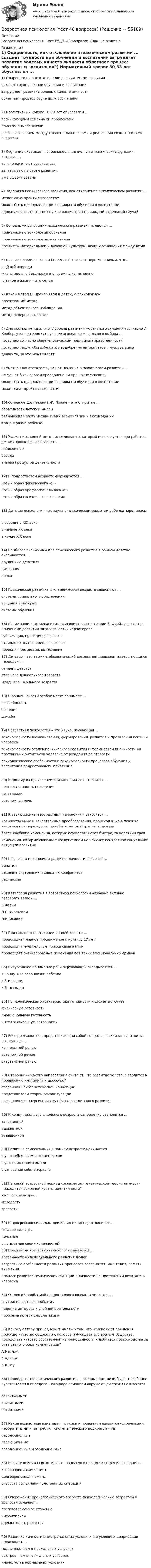      
            Описание
            Возрастная психология. Тест РУДН. 40 вопросов. Сдан на отлично 
            Оглавление
            1) Одаренность, как отклонение в психическом развитии ... создает трудности при обучении и воспитании затрудняет развитие волевых качеств личности облегчает процесс обучения и воспитания2) Нормативный кризис 30-33 лет обусловлен ... возникающими семейными проблемами поиском смысла жизни рассогласованием между жизненными планами и реальными возможностями человека3) Обучение оказывает наибольшее влияние на те психические функции, которые ... только начинают развиваться запаздывают в своём развитии уже сформированы4) Задержка психического развития, как отклонение в психическом развитии ... может сама пройти с возрастом может быть преодолена при правильном обучении и воспитании однозначного ответа нет: нужно рассматривать каждый отдельный случай5) Основными условиями психического развития являются ... применяемые технологии обучения применяемые технологии воспитания предметы материальной и духовной культуры, люди и отношения между ними6) Кризис середины жизни (40-45 лет) связан с переживаниями, что ... ещё всё впереди жизнь прошла бессмысленно, время уже потеряно главное в жизни – это семья7) Какой метод В. Прейер ввёл в детскую психологию? проективный метод метод объективного наблюдения метод поперечных срезов8) Для постконвенциального уровня развития морального суждения согласно Л. Колбергу характерно следующее основание морального выбора ... поступаю согласно общечеловеческим принципам нравственности поступаю так, чтобы избежать неодобрения авторитетов и чувства вины делаю то, за что меня хвалят9) Умственная отсталость, как отклонение в психическом развитии ... не может быть совсем преодолена ни при каких условиях может быть преодолена при правильном обучении и воспитании может сама пройти с возрастом10) Основное достижение Ж. Пиаже – это открытие ... обратимости детской мысли равновесия между механизмами ассимиляции и аккомодации эгоцентризма ребёнка11) Укажите основной метод исследования, который используется при работе с детьми дошкольного возраста ... наблюдение беседа анализ продуктов деятельности12) В подростковом возрасте формируется ... новый образ физического «Я» новый образ профессионального «Я» новый образ психологического «Я»13) Детская психология как наука о психическом развитии ребенка зародилась ... в середине XIX века в начале XX века в конце XIX века14) Наиболее значимыми для психического развития в раннем детстве оказываются ... орудийные действия рисование лепка15) Психическое развитие в младенческом возрасте зависит от ... системы социального обеспечения общения с матерью системы обучения16) Какие защитные механизмы психики согласно теории З. Фрейда являются причинами развития патологических характеров? сублимация, проекция, регрессия отрицание, вытеснение, регрессия проекция, регрессия, вытеснение17) Детство – это термин, обозначающий возрастной диапазон, завершающийся периодом ... раннего детства старшего дошкольного возраста младшего школьного возраста18) В ранней юности особое место занимает ... влюблённость общение дружба19) Возрастная психология – это наука, изучающая ... закономерности возникновения, формирования, развития и проявления психики человека закономерности этапов психического развития и формирования личности на протяжении онтогенеза человека от рождения до старости психологические особенности и закономерности процессов обучения и воспитания подрастающего поколения20) К одному из проявлений кризиса 7-ми лет относится ... неестественность поведения негативизм автономная речь21) К эволюционным возрастным изменениям относятся ... количественные и качественные преобразования, происходящие в психике человека при переходе из одной возрастной группы в другую более глубокие изменения, которые осуществляются быстро, за короткий срок изменения, которые связаны с воздействием на психику конкретной социальной ситуации развития22) Ключевым механизмом развития личности является ... эмпатия решение внутренних и внешних конфликтов рефлексия23) Категория развития в возрастной психологии особенно активно разрабатывалась ... К.Хорни Л.С.Выготским Л.И.Божович24) При сложном протекании ранней юности ... происходит плавное продвижение к кризису 17 лет происходят мучительные поиски своего пути происходят скачкообразные изменения без ярких эмоциональных срывов25) Ситуативное понимание речи окружающих складывается ... к концу 1-го года жизни ребенка к 3-м годам к 6-ти годам26) Психологическая характеристика готовности к школе включает ... физическую готовность эмоциональную готовность интеллектуальную готовность27) Речь дошкольника, представляющая собой вопросы, восклицания, ответы, называется ... контекстной речью автономной речью ситуативной речью28) Сторонники какого направления считают, что развитие человека сводится к проявлению инстинкта и дрессуре? сторонники биогенетической концепции представители теории рекапитуляции сторонники конвергенции двух факторов детского развития29) К концу младшего школьного возраста самооценка становится ... заниженной адекватной завышенной30) Развитие самосознания в раннем возрасте начинается ... с употребления местоимения «Я» с усвоения своего имени с узнавания себя в зеркале31) На какой возрастной период согласно эпигенетической теории личности приходится основной кризис идентичности? юношеский возраст молодость зрелость32) К прогрессивным видам движения младенца относится ... сосание пальцев ползание ощупывание своих конечностей33) Предметом возрастной психологии является ... особенности индивидуального развития людей возрастные особенности развития процессов восприятия, мышления, памяти, внимания процесс развития психических функций и личности на протяжении всей жизни человека34) Основной проблемой подросткового возраста является ... внутриличностные проблемы падение интереса к учебной деятельности проблема потери смысла жизни 35) Какому автору принадлежит мысль о том, что человеку от рождения присуще «чувство общности», которое побуждает его войти в общество, преодолеть чувство собственной неполноценности и добиться превосходства за счёт разного рода компенсаций? А.Маслоу А.Адлеру К.Юнгу36) Периоды онтогенетического развития, в которых организм бывает особенно чувствителен к определённого рода влияниям окружающей среды называются ... сензитивными кризисными латентными37) Какие возрастные изменения психики и поведения являются устойчивыми, необратимыми и не требуют систематического подкрепления? революционные эволюционные революционные и эволюционные38) Больше всего из когнитивных процессов в процессе старения страдает ... кратковременная память долговременная память скорость выполнения умственных операций39) Опережение хронологического возраста психологическим возрастом в зрелости означает ... преждевременное старение инфантилизм адекватность развития40) Развитие личности в экстремальных условиях и в условиях депривации происходит ... медленнее, чем в нормальных условиях быстрее, чем в нормальных условиях иначе, чем в нормальных условиях  
            
            
            Возрастная психология. Практическое задание. МУМ.Возрастная психология (тест 40 вопросов)Возрастная психология (тест с ответами ММА/ИДО)Возрастные особенности физического развития в условиях физкультурно-спортивной деятельности Практическое задание 3Возрождение идеи цикличности получает распространение ...Вокруг некоторой планеты по круговой орбите радиуса R1 летает спутник со скоростью v.  Если бы масса планеты была в четыре раза больше, то тот же спутник двигался бы со  скоростью v, но по орбите радиуса R2. Определите отношение радиусов орбит R2/R1.Вокруг одной нити миозина находится 6 нитей актина, а вокруг каждой актиновой – три миозиновыхВозрастная психология (ПНК) Практическое занятие 1. Задания 1 - 4, 6 - 10Возрастная психология (ПНК) тест 2Возрастная психология (ПНК) тест 3Возрастная психология (ПНК) тест 4Возрастная психология (ПНК) тест 5Возрастная психология (ПНК) тест 6возрастная психология практическое задание 3