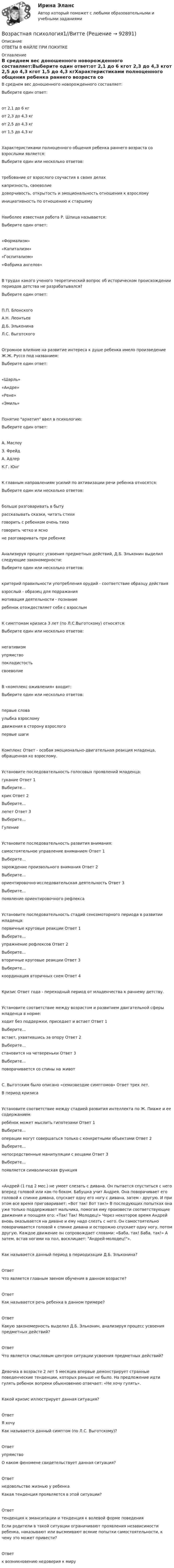      
            Описание
            ОТВЕТЫ В ФАЙЛЕ ПРИ ПОКУПКЕ 
            Оглавление
            В среднем вес доношенного новорожденного составляет:Выберите один ответ:от 2,1 до 6 кгот 2,3 до 4,3 кгот 2,5 до 4,3 кгот 1,5 до 4,3 кгХарактеристиками полноценного общения ребенка раннего возраста со взрослыми является:Выберите один или несколько ответов:требование от взрослого соучастия в своих делахкапризность, своеволиедоверчивость, открытость и эмоциональность отношения к взросломуинициативность по отношению к старшемуНаиболее известная работа Р. Шпица называется:Выберите один ответ:«Формализм»«Капитализм»«Госпитализм»«Фабрика ангелов»В трудах какого ученого теоретический вопрос об историческом происхождении периодов детства не разрабатывался?Выберите один ответ:П.П. БлонскогоА.Н. ЛеонтьевД.Б. ЭльконинаЛ.С. ВыготскогоОгромное влияние на развитие интереса к душе ребенка имело произведение Ж.Ж. Руссо под названием:Выберите один ответ:«Шарль»«Андре» «Рене»«Эмиль»Понятие архетип ввел в психологию:Выберите один ответ:А. МаслоуЗ. ФрейдА. АдлерК.Г. ЮнгК главным направлениям усилий по активизации речи ребенка относятся:Выберите один или несколько ответов:больше разговаривать в бытурассказывать сказки, читать стихиговорить с ребенком очень тихоговорить четко и ясноне разговаривать при ребенкеАнализируя процесс усвоения предметных действий, Д.Б. Эльконин выделил следующие закономерности:Выберите один или несколько ответов:критерий правильности употребления орудий - соответствие образцу действиявзрослый - образец для подражаниямотивация деятельности - познаниеребенок отождествляет себя с взрослымК симптомам кризиса 3 лет (по Л.С.Выготскому) относятся:Выберите один или несколько ответов:негативизмупрямствопокладистостьсвоеволиеВ «комплекс оживления» входит:Выберите один или несколько ответов:первые словаулыбка взросломудвижения в сторону взрослогопервые шагиКомплекс Ответ - особая эмоционально-двигательная реакция младенца, обращенная ко взрослому.Установите последовательность голосовых проявлений младенца:гукание              Ответ 1Выберите...крик     Ответ 2Выберите...лепет   Ответ 3Выберите...ГулениеУстановите последовательность развития внимания:самостоятельное управление вниманием      Ответ 1Выберите...зарождение произвольного внимания            Ответ 2Выберите...ориентировочно-исследовательская деятельность    Ответ 3Выберите...появление ориентировочного рефлексаУстановите последовательность стадий сенсомоторного периода в развитии младенца:первичные круговые реакции Ответ 1Выберите...упражнение рефлексов            Ответ 2Выберите...вторичные круговые реакции Ответ 3Выберите...координация вторичных схем Ответ 4Кризис Ответ года - переходный период от младенчества к раннему детству.Установите соответствие между возрастом и развитием двигательной сферы младенца в норме:ходит без поддержки, приседает и встает      Ответ 1Выберите...встает, ухватившись за опору Ответ 2Выберите...становится на четвереньки      Ответ 3Выберите...поворачивается со спины на животС. Выготским было описано «семизвездие симптомов» Ответ  трех лет.В период кризисаУстановите соответствие между стадией развития интеллекта по Ж. Пиаже и ее содержанием:ребёнок может мыслить гипотезами Ответ 1Выберите...операции могут совершаться только c конкретными объектами        Ответ 2Выберите...непосредственные манипуляции с вещами   Ответ 3Выберите...появляется символическая функция«Андрей (1 год 2 мес.) не умеет слезать с дивана. Он пытается спуститься с него вперед головой или как-то боком. Бабушка учит Андрея. Она поворачивает его головой к спинке дивана, спускает одну его ногу с дивана, затем - другую. И при этом все время приговаривает: «Вот так! Вот так!» В последующих попытках она уже только поддерживает мальчика, помогая ему произвести соответствующие движения и поощряя его: «Так! Так! Молодец!» Через некоторое время Андрей вновь оказывается на диване и ему надо слезть с него. Он самостоятельно поворачивается головой к спинке дивана и осторожно спускает одну ногу, потом другую. Каждое движение он сопровождает словами: «Баба, так! Баба, так!» А затем, встав ногами на пол, восклицает: Андрей-молодец!».Как называется данный период в периодизации Д.Б. Эльконина?Ответ Что является главным звеном обучения в данном возрасте?Ответ Как называется речь ребенка в данном примере?Ответ Какую закономерность выделил Д.Б. Эльконин, анализируя процесс усвоения предметных действий?Ответ Что является смысловым центром ситуации усвоения предметных действий?Девочка в возрасте 2 лет 5 месяцев впервые демонстрирует странные поведенческие тенденции, которых раньше не было. На предложение идти гулять ребенок вопреки обыкновению отвечает: «Не хочу гулять».Какой кризис иллюстрирует данная ситуация?ОтветЯ хочуКак называется данный симптом (по Л.С. Выготскому)?ОтветупрямствоО каком феномене свидетельствует данная ситуация?Ответнедовольстве жизнью у ребенкаКакая тенденция проявляется в этой ситуации?Ответтенденция к эмансипации и тенденция к волевой форме поведенияЕсли родители в такой ситуации ограничивают проявления независимости ребенка, наказывают или высмеивают всякие попытки самостоятельности, к чему это может привести?Ответк возникновению недоверия к миру  
            
            
            Возрастная периодизация психического развитияВозрастная психология1//ВиттеВозрастная психология 2. Ответы. РосдистантВозрастная психология3//ВиттеВозрастная психология//ВиттеВОЗРАСТНАЯ ПСИХОЛОГИЯ И ПСИХОЛОГИЯ РАЗВИТИЯВОЗРАСТНАЯ ПСИХОЛОГИЯ И ПСИХОЛОГИЯ РАЗВИТИЯВозрастная анатомия, физиология и гигиена Тестовые вопросы к разделу 6Возрастная анатомия, физиология и гигиена Тестовые вопросы к разделу 6 НСПКВозрастная анатомия, физиология и гигиена [тест] ОСЭКВозрастная анатомия, физиология и гигиена [тест] ОСЭКВозрастная анатомия, физиология и гигиена [тест] ОСЭКВозрастная анатомия, физиология и гигиена тест Синергия (все ответы✅83/100 баллов)Возрастная анатомия, физиология и гигиена (тест с ответами Синергия/МОИ/ МТИ /МОСАП)