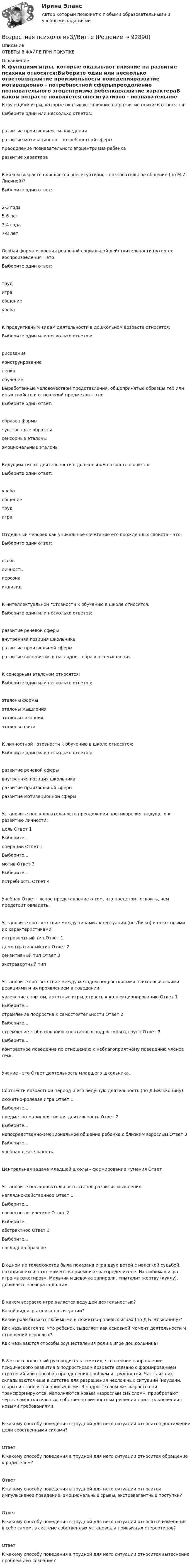      
            Описание
            ОТВЕТЫ В ФАЙЛЕ ПРИ ПОКУПКЕ 
            Оглавление
            К функциям игры, которые оказывают влияние на развитие психики относятся:Выберите один или несколько ответов:развитие произвольности поведенияразвитие мотивационно - потребностной сферыпреодоление познавательного эгоцентризма ребенкаразвитие характераВ каком возрасте появляется внеситуативно - познавательное общение (по М.И. Лисиной)?Выберите один ответ:2-3 года5-6 лет3-4 года7-8 летОсобая форма освоения реальной социальной действительности путем ее воспроизведения – это:Выберите один ответ:трудиграобщениеучебаК продуктивным видам деятельности в дошкольном возрасте относятся:Выберите один или несколько ответов:рисованиеконструированиелепкаобучениеВыработанные человечеством представления, общепринятые образцы тех или иных свойств и отношений предметов – это:Выберите один ответ:образец формычувственные образцысенсорные эталоныэмоциональные эталоныВедущим типом деятельности в дошкольном возрасте является:Выберите один ответ:учебаобщениетрудиграОтдельный человек как уникальное сочетание его врожденных свойств – это:Выберите один ответ:особьличностьперсонаиндивидК интеллектуальной готовности к обучению в школе относятся:Выберите один или несколько ответов:развитие речевой сферывнутренняя позиция школьникаразвитие произвольной сферыразвитие восприятия и наглядно - образного мышленияК сенсорным эталоном относятся:Выберите один или несколько ответов:эталоны формыэталоны мышленияэталоны сознанияэталоны цветаК личностной готовности к обучению в школе относятся:Выберите один или несколько ответов:развитие речевой сферывнутренняя позиция школьникаразвитие произвольной сферыразвитие мотивационной сферыУстановите последовательность преодоления противоречия, ведущего к развитию личности:цель     Ответ 1Выберите...операции          Ответ 2Выберите...мотив  Ответ 3Выберите...потребность    Ответ 4Учебная Ответ - ясное представление о том, что предстоит освоить, чем предстоит овладеть.Установите соответствие между типами акцентуации (по Личко) и некоторыми их характеристикамиинтровертный тип        Ответ 1демонтративный тип  Ответ 2сензитивный тип          Ответ 3экстравертный типУстановите соответствие между методом подростковыми психологическими реакциями и их проявлением в поведении:увлечение спортом, азартные игры, страсть к коллекционированию              Ответ 1Выберите...стремление подростка к самостоятельности Ответ 2Выберите...стремление к образованию спонтанных подростковых групп              Ответ 3Выберите...контрастное поведение по отношению к неблагоприятному поведению членов семьУчение - это Ответ  деятельность младшего школьника.Соотнести возрастной период и его ведущую деятельность (по Д.БЭльконину):сюжетно-ролевая игра              Ответ 1Выберите...предметно-манипулятивная деятельность     Ответ 2Выберите...непосредственно-эмоциональное общение ребенка с близким взрослым  Ответ 3Выберите...учебная деятельностьЦентральная задача младшей школы - формирование «умения ОтветУстановите последовательность этапов развития мышления:наглядно-действенное             Ответ 1Выберите...словесно-логическое  Ответ 2Выберите...абстрактное     Ответ 3Выберите...наглядно-образноеВ одном из телесюжетов была показана игра двух детей с нелегкой судьбой, находившихся в тот момент в приемнике-распределителе. Их любимая игра - игра «в рэкетиров». Мальчик и девочка запирали, «пытали» жертву (куклу), добиваясь «возврата долга».В каком возрасте игра является ведущей деятельностью?Какой вид игры описан в ситуации?Какие роли бывают любимыми в сюжетно-ролевых играх (по Д.Б. Эльконину)?Как называется то, что ребенок выделяет как основной момент деятельности и отношений взрослых?Как называются способы осуществления роли в игре дошкольника?В 8 классе классный руководитель заметил, что важное направление психического развития в подростковом возрасте связано с формированием стратегий или способов преодоления проблем и трудностей. Часть из них складываются еще в детстве для разрешения несложных ситуаций (неудачи, ссоры) и становятся привычными. В подростковом же возрасте они трансформируются, наполняются новым «взрослым смыслом», приобретают черты самостоятельных, собственно личностных решений при столкновении с новыми требованиями.К какому способу поведения в трудной для него ситуации относится достижение цели собственными силами?Ответ К какому способу поведения в трудной для него ситуации относится обращение к родителям?Ответ К какому способу поведения в трудной для него ситуации относится импульсивное поведение, эмоциональные срывы, экстравагантные поступки?Ответ К какому способу поведения в трудной для него ситуации относятся изменения в себе самом, в системе собственных установок и привычных стереотипов?Ответ К какому способу поведения в трудной для него ситуации относится вытеснение проблемы из сознания?  
            
            
            Возрастная психология 2. Ответы. РосдистантВозрастная психология3//ВиттеВозрастная психология//ВиттеВОЗРАСТНАЯ ПСИХОЛОГИЯ И ПСИХОЛОГИЯ РАЗВИТИЯВОЗРАСТНАЯ ПСИХОЛОГИЯ И ПСИХОЛОГИЯ РАЗВИТИЯВозрастная психология и психология развития_ММУ_практическая работаВозрастная психология (ПНК) 1 тестВозрастная анатомия, физиология и гигиена [тест] ОСЭКВозрастная анатомия, физиология и гигиена [тест] ОСЭКВозрастная анатомия, физиология и гигиена [тест] ОСЭКВозрастная анатомия, физиология и гигиена тест Синергия (все ответы✅83/100 баллов)Возрастная анатомия, физиология и гигиена (тест с ответами Синергия/МОИ/ МТИ /МОСАП)Возрастная анатомия, физиология и гигиена. Экзамен. 2 семестрВозрастная периодизация психического развития