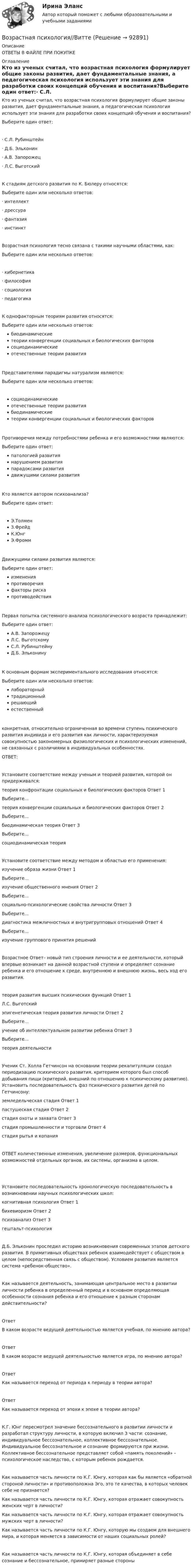      
            Описание
            ОТВЕТЫ В ФАЙЛЕ ПРИ ПОКУПКЕ 
            Оглавление
            Кто из ученых считал, что возрастная психология формулирует общие законы развития, дает фундаментальные знания, а педагогическая психология использует эти знания для разработки своих концепций обучения и воспитания?Выберите один ответ:·       С.Л. Рубинштейн·       Д.Б. Эльконин·       А.В. Запорожец·       Л.С. ВыготскийК стадиям детского развития по К. Бюлеру относятся:Выберите один или несколько ответов:·       интеллект·       дрессура·       фантазия·       инстинктВозрастная психология тесно связана с такими научными областями, как:Выберите один или несколько ответов:·       кибернетика·       философия·       социология·       педагогикаК однофакторным теориям развития относятся:Выберите один или несколько ответов:биодинамическиетеории конвергенции социальных и биологических факторовсоциодинамическиеотечественные теории развитияПредставителями парадигмы натурализм являются:Выберите один или несколько ответов:социодинамическиеотечественные теории развитиябиодинамическиетеории конвергенции социальных и биологических факторовПротиворечия между потребностями ребенка и его возможностями являются:Выберите один ответ:патологией развитиянарушением развитияпарадоксами развитиядвижущими силами развитияКто является автором психоанализа?Выберите один ответ:Э.ТолменЗ.ФрейдК.ЮнгЭ.ФроммДвижущими силами развития являются:Выберите один ответ:измененияпротиворечияфакторы рискапротиводействияПервая попытка системного анализа психологического возраста принадлежит:Выберите один ответ:А.В. ЗапорожецуЛ.С. ВыготскомуС.Л. РубинштейнуД.Б. ЭльконинуК основным формам экспериментального исследования относятся:Выберите один или несколько ответов:лабораторныйтрадиционныйрешающийестественныйконкретная, относительно ограниченная во времени ступень психического развития индивида и его развития как личности, характеризуемая совокупностью закономерных физиологических и психологических изменений, не связанных с различиями в индивидуальных особенностях.ОТВЕТ:Установите соответствие между ученым и теорией развития, которой он придерживался:теория конфронтации социальных и биологических факторов           Ответ 1Выберите...теория конвергенции социальных и биологических факторов            Ответ 2Выберите...биодинамическая теория        Ответ 3Выберите...социодинамическая теорияУстановите соответствие между методом и областью его применения:изучение образа жизни            Ответ 1Выберите...изучение общественного мнения       Ответ 2Выберите...социально-психологические свойства личности          Ответ 3Выберите...диагностика межличностных и внутригрупповых отношений             Ответ 4Выберите...изучение группового принятия решенийВозрастное Ответ– новый тип строения личности и ее деятельности, который впервые возникает на данной возрастной ступени и определяет сознание ребенка и его отношение к среде, внутреннюю и внешнюю жизнь, весь ход его развития.теория развития высших психических функций           Ответ 1Л.С. Выготскийэпигенетическая теория развития личности   Ответ 2Выберите...учение об интеллектуальном развитии ребенка         Ответ 3Выберите...теория деятельностиУченик Ст. Холла Гетчинсон на основании теории рекапитуляции создал периодизацию психического развития, критерием которого был способ добывания пищи (критерий, внешний по отношению к психическому развитию). Установить последовательность фаз психического развития детей по Гетчинсону:земледельческая стадия          Ответ 1пастушеская стадия     Ответ 2стадия охоты и захвата             Ответ 3стадия промышленности и торговли  Ответ 4стадия рытья и копанияОТВЕТ количественные изменения, увеличение размеров, функциональных возможностей отдельных органов, их системы, организма в целом. Установите последовательность хронологическую последовательность в возникновении научных психологических школ:когнитивная психология           Ответ 1бихевиоризм  Ответ 2психоанализ    Ответ 3гештальт-психологияД.Б. Эльконин проследил историю возникновения современных этапов детского развития. В примитивных обществах ребенок взаимодействует с обществом в целом (непосредственная связь с обществом). Условием развития является система «ребенок-общество».Как называется деятельность, занимающая центральное место в развитии личности ребенка в определенный период и в основном определяющая особенности сознания ребенка и его отношение к разным сторонам действительности?ОтветВ каком возрасте ведущей деятельностью является учебная, по мнению автора?ОтветВ каком возрасте ведущей деятельностью является игра, по мнению автора?ОтветКак называется переход от периода к периоду в теории автора?ОтветКак называется переход от эпохи к эпохе в теории автора?К.Г. Юнг пересмотрел значение бессознательного в развитии личности и разработал структуру личности, в которую включил 3 части: сознание, индивидуальное бессознательное, коллективное бессознательное. Индивидуальное бессознательное и сознание формируются при жизни. Коллективное бессознательное представляет собой «память поколений» - психологическое наследство, с которым ребенок рождается.Как называется часть личности по К.Г. Юнгу, которая как бы является «обратной стороной личности» и противоположна Эго, это те качества, в которых человек себе не признается?Как называется часть личности по К.Г. Юнгу, которая отражает совокупность женских черт в личности?Как называется часть личности по К.Г. Юнгу, которая отражает совокупность мужских черт в личности?Как называется часть личности по К.Г. Юнгу, которую мы создаем для внешнего мира, и которая меняется в зависимости от наших социальных ролей?Как называется часть личности по К.Г. Юнгу, которая объединяет в себе сознание и бессознательное, примиряет разные стороны  
            
            
            Возрастная психология3//ВиттеВозрастная психология//ВиттеВОЗРАСТНАЯ ПСИХОЛОГИЯ И ПСИХОЛОГИЯ РАЗВИТИЯВОЗРАСТНАЯ ПСИХОЛОГИЯ И ПСИХОЛОГИЯ РАЗВИТИЯВозрастная психология и психология развития_ММУ_практическая работаВозрастная психология (ПНК) 1 тестВозрастная психология (ПНК) Практическое занятие 1. Задания 1 - 4, 6 - 10Возрастная анатомия, физиология и гигиена [тест] ОСЭКВозрастная анатомия, физиология и гигиена [тест] ОСЭКВозрастная анатомия, физиология и гигиена тест Синергия (все ответы✅83/100 баллов)Возрастная анатомия, физиология и гигиена (тест с ответами Синергия/МОИ/ МТИ /МОСАП)Возрастная анатомия, физиология и гигиена. Экзамен. 2 семестрВозрастная периодизация психического развитияВозрастная психология1//Витте