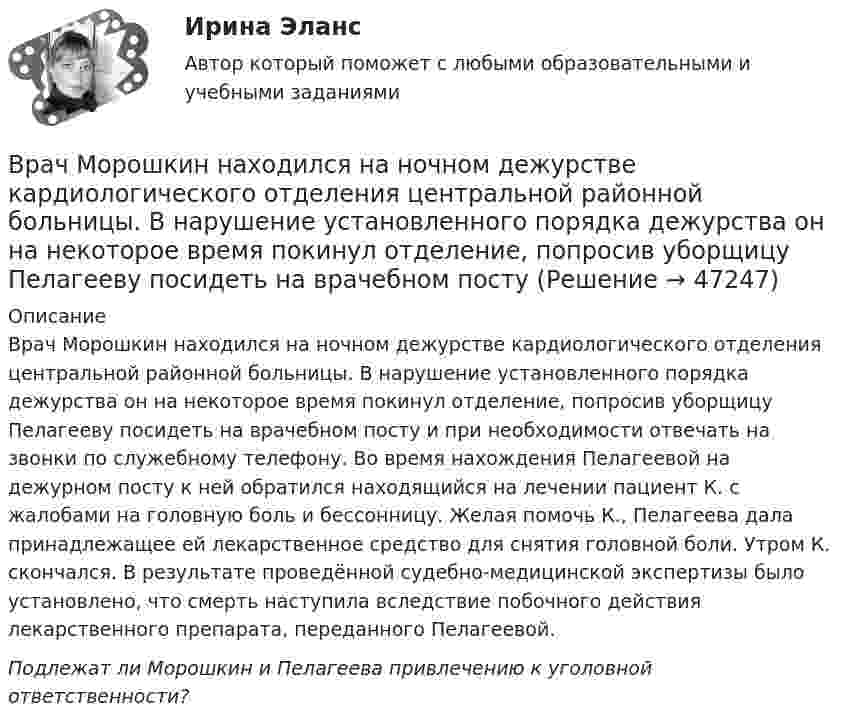      
            Описание
            Врач Морошкин находился на ночном дежурстве кардиологического отделения центральной районной больницы. В нарушение установленного порядка дежурства он на некоторое время покинул отделение, попросив уборщицу Пелагееву посидеть на врачебном посту и при необходимости отвечать на звонки по служебному телефону. Во время нахождения Пелагеевой на дежурном посту к ней обратился находящийся на лечении пациент К. с жалобами на головную боль и бессонницу. Желая помочь К., Пелагеева дала принадлежащее ей лекарственное средство для снятия головной боли. Утром К. скончался. В результате проведённой судебно-медицинской экспертизы было установлено, что смерть наступила вследствие побочного действия лекарственного препарата, переданного Пелагеевой. Подлежат ли Морошкин и Пелагеева привлечению к уголовной ответственности?  
            
            
            Врачебный контроль спортсмена состоит из анализа показателей..Врач Морошкин находился на ночном дежурстве кардиологического отделения центральной районной больницы. В нарушение установленного порядка дежурства он на некоторое время покинул отделение, попросив уборщицу Пелагееву посидеть на врачебном постуВращательное движение Вариант 10Вращение материальной точки вокруг неподвижной оси описывается уравнением φ=А+Вt+Ct2, где А=1 рад, В=2 рад/с, С= - 1 рад/с2. Вращение ротора авиационного двигателя, воздушного винта самолёта, винта вертолёта (несущего или рулевого) при запуске двигателя характеризуется угловым ускорением ε и временем t1 выхода на режим малого газа. К моменту t1 ротор (винт)  В Регистрационную палату обратилась группа граждан, желающих создать предприятие по ловле рыбы на Неве и Ладожском озере. Изучив представленные на регистрацию документы, юрист регистрационной палаты вернул представленные документы заявителю«Вредная овсянка» - Настроить правильный режим дня – дело нужное. Многие техники, позволяющие приблизить человека к здоровому образу жизниВ рамках теории трудовой стоимости соизмеримость товаров обеспечивается за счет …В рамках технологии больших данных развивается направление аналитики. К какому из ее разделов Вы отнесете раздел «Возможно Вы их знаете» в сети Facebook?В рамках товарной номенклатуры используются такие стратегии, как … (укажите 4 варианта ответа)В рамках функциональных организационных структур используются следующие методы сглаживания при помощи …В расходах населения РФ преобладают расходы на ...В расширенную формулу продающего текста AIDA помимо основных и уже знакомых нам пунктов добавляется «Confidence», что значит «доверие», и выглядит она как...Врачебная тайна: этико-правовая оценка «медицинских селфи» [Ответы]