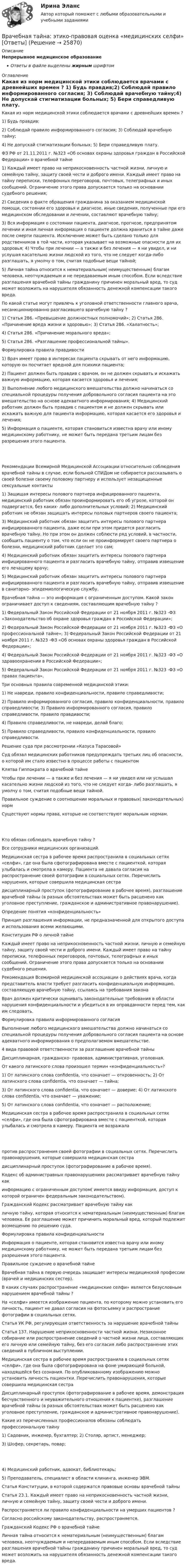      
          Описание
          Непрерывное медицинское образованиеОтветы в файле выделены жирным шрифтом 
          Оглавление
          Какая из норм медицинской этики соблюдается врачами с древнейших времен ? 1) Будь правдив;2) Соблюдай правило информированного согласия; 3) Соблюдай врачебную тайну;4) Не допускай стигматизации больных; 5) Бери справедливую плату. ФЗ РФ от 21.11.2011 г. №323 «Об основах охраны здоровья граждан в Российской Федерации» о врачебной тайне 1) Каждый имеет право на неприкосновенность частной жизни, личную и семейную тайну, защиту своей чести и доброго имени. Каждый имеет право на тайну переписки, телефонных переговоров, почтовых, телеграфных и иных сообщений. Ограничение этого права допускается только на основании судебного решения;2) Сведения о факте обращения гражданина за оказанием медицинской помощи, состоянии его здоровья и диагнозе, иные сведения, полученные при его медицинском обследовании и лечении, составляют врачебную тайну;3) Вся информация о состоянии пациента, диагнозе, прогнозе, предпринятом лечении и иная личная информация о пациенте должна храниться в тайне даже после смерти пациента. Исключение может быть сделано только для родственников в той части, которая указывает на возможные опасности для их здоровья; 4) Чтобы при лечении — а также и без лечения — я ни увидел, и ни услушая касательно жизни людской из того, что не следует когда-либо разглашать, я умолчу о том, считая подобные вещи тайной;5) Личная тайна относится к нематериальным( неимущественным) благам человека, неотчуждаемым и не передаваемым иным способом. Если вследствие разглашения врачебной тайны гражданину причинен моральный вред, то суд может возложить на нарушителя обязанность денежной компенсации такого вреда. По какой статье могут привлечь к уголовной ответственности главного врача, несанкционированно разгласившего врачебную тайну ? 1) Статья 286. «Превышение должностных полномочий»; 2) Статья 286. «Причинение вреда жизни и здоровью»; 3) Статья 286. «Халатность»;4) Статья 286. «Причинение морального вреда»;5) Статья 286. «Разглашение профессиональной тайны». Формулировка правила правдивости 1) Врач имеет право в интересах пациента скрывать от него информацию, которую он посчитает вредной для психики пациента;2) Пациент должен быть правдив с врачом, он не должен скрывать и искажать важную информацию, которая касается здоровья и лечения;3) Выполнение любого медицинского вмешательства должно начинаться со специальной процедуры получения добровольного согласия пациента на это вмешательство на основе адекватного информирования; 4) Медицинский работник должен быть правдив с пациентом и не должен скрывать или искажать важную для пациента информацию, которая касается его здоровья и лечения;5) Информация о пациенте, которая становиться известна врачу или иному медицинскому работнику, не может быть передана третьим лицам без разрешения этого пациента. Рекомендации Всемирной Медицинской Ассоциации относительно соблюдения врачебной тайны в случае, если больной СПИДом не собирается рассказывать о своей болезни своему половому партнеру и использует незащищенные сексуальные контакты 1) Защищая интересы полового партнера инфицированного пациента, медицинский работник обязан проинформировать его об угрозе, которой он подвергается, без каких- либо дополнительных условий; 2) Медицинский работник не обязан защищать интересы половых партнеров своего пациента;3) Медицинский работник обязан защитить интересы полового партнера инфицированного пациента, даже если при этом придется разгласить врачебную тайну. Но при этом он должен соблюсти ряд условий, в частности, сообщить пациенту о том, что если он не проинформирует своего партнера о болезни, медицинский работник сделает это сам;4) Медицинский работник обязан защитить интересы полового партнера инфицированного пациента и разгласить врачебную тайну, отправив извещение его лечащему врачу;5) Медицинский работник обязан защитить интересы полового партнера инфицированного пациента и разгласить врачебную тайну, отправив извещение в санитарно- эпидемиологическую службу. Врачебная тайна — это информация с ограниченным доступом. Какой закон ограничивает доступ к сведениям, составляющим врачебную тайну ? 1) Федеральный Закон Российской Федерации от 21 ноября 2011 г. №323 -ФЗ «Законодательство об охране здоровья граждан в Российской Федерации»;2) Федеральный Закон Российской Федерации от 21 ноября 2011 г. №323 -ФЗ «О профессиональной тайне»; 3) Федеральный Закон Российской Федерации от 21 ноября 2011 г. №323 -ФЗ «Об основах охраны здоровья граждан в Российской Федерации»;4) Федеральный Закон Российской Федерации от 21 ноября 2011 г. №323 -ФЗ «О здравоохранении в Российской Федерации»;5) Федеральный Закон Российской Федерации от 21 ноября 2011 г. №323 -ФЗ «О правах пациента». Три основных правила современной медицинской этики: 1) Не навреди, правило конфиденциальности, правило справедливости;2) Правило информированного согласия, правило конфиденциальности, правило справедливости; 3) Правило информированного согласия, правило справедливости, правило правдивости;4) Правило справедливости, не навреди, делай благо;5) Правило справедливости, правило конфиденциальности, правило справедливости. Решение суда при рассмотрении «Казуса Тарасовой» Суд обязал медицинских работников предупреждать третьих лиц об опасности, о которой им стало известно в процессе работы с пациентом Клятва Гиппократа о врачебной тайне Чтобы при лечении — а также и без лечения — я ни увидел или ни услышал касательно жизни людской из того, что не следует когда- либо разглашать, я умолчу о том, считая подобные вещи тайной. Правильное суждение о соотношении моральных и правовых( законодательных) норм Существуют нормы права, которые не соответствуют моральным нормам. Кто обязан соблюдать врачебную тайну ? Все сотрудники медицинских организаций. Медицинская сестра в рабочее время распространила в социальных сетях «селфи», где она была сфотографирована вместе с пациенткой, которая улыбалась и смотрела в камеру. Пациента не давала согласия на распространение своей фотографии в социальных сетях. Перечислить нарушения, которые совершила медицинская сестра дисциплинарный проступок (фотографирование в рабочее время), разглашение врачебной тайны (в разных обстоятельствах может быть расценено как уголовное преступление, гражданское и административное правонарушение). Опредение понятия «конфиденциальность» Принцип разглашения информации, не предназначенной для открытого доступа и использования всеми желающими. Конституция РФ о личной тайне Каждый имеет право на неприкосновенность частной жизни, личную и семейную тайну, защиту своей чести и доброго имени. Каждый имеет право на тайну переписки, телефонных переговоров, почтовых, телеграфных и иных сообщений. Ограничение этого права допускается только на основании судебного решения. Рекомендация Всемирной медицинской ассоциации о действиях врача, когда представитель власти требует разгласить конфиденциальную информацию, составляющую врачебную тайну, ссылаясь на требования закона Врач должен критически оценивать законодательные требования в области нарушения конфиденциальности и убедиться в их оправданности перед тем, как им следовать. Формулировка правила информированного согласия Выполнение любого медицинского вмешательства должно начинаться со специальной процедуры получения добровольного согласия пациента на основе адекватного информирования о предполагаемом вмешательстве. 4 вида правовой ответственности за разглашение врачебной тайны Дисциплинарная, гражданско- правовая, административная, уголовная. От какого латинского слова произошел термин «конфиденциальность»? 1) От латинского слова confidentia, что означает — откровенность; 2) От латинского слова confidentia, что означает — тайна;3) От латинского слова confidentia, что означает — доверие; 4) От латинского слова confidentia, что означает — уважение;5) От латинского слова confidentia, что означает — расположение; Медицинская сестра в рабочее время распространила в социальных сетях «селфи», где она была сфотографирована вместе с пациенткой, которая улыбалась и смотрела в камеру. Пациента не возражала против распространения своей фотографии в социальных сетях. Перечислить правонарушения, которые совершила медицинская сестра дисциплинарный проступок (фотографирование в рабочее время). Кодекс об администравных правонарушениях рассматривает врачебную тайну как информацию с ограниченным доступом( имеется ввиду информация, доступ к которой ограничен федеральным законодательством). Гражданский Кодекс рассматривает врачебную тайну как личную тайну, которая относится к нематериальным (неимущественным) благам человека. Ее разглашение может причинить моральный вред, который подлежит возмещению по решению суда. Формулировка правила конфиденциальности Информация о пациенте, которая становится известна врачу или иному медицинскому работнику, не может быть передана третьим лицам без разрешения этого пациента. Правильное суждение о врачебной тайне Врачебная тайна в первую очередь защищает интересы медицинской профессии (врачей и медицинских сестер). В каких случаях распространение «медицинские селфи» является безусловным нарушением врачебной тайны ? На «селфи» имеется изображение пациента, по которому можно установить его личность, пациент не давал согласия на фотосъемку и распространие фотографии в социальных сетях. Статья УК РФ, регулирующая ответственность за нарушение врачебной тайны Статья 137. Нарушение неприкосновенности частной жизни. Незаконное собирание или распространение сведений о частной жизни лица, составляющих его личную или семейную тайну, без его согласия либо распространение этих сведений в публичном выступлении. Медицинская сестра в рабочее время распространила в социальных сетях «селфи», где она была сфотографирована на фоне умирающей больной, находящейся без сознания. По опубликованному изображению можно установить личность пациентки. Перечислить правонарушения, которые совершила медицинская сестра Дисциплинарный проступок (фотографирование в рабочее время, демонстрация бесчувственного и неуважительного отношения к пациентке), разглашение врачебной тайны (в разных обстоятельствах может быть расценено как уголовное преступление, гражданское и административное правонарушение). Какие из перечисленных профессионалов обязаны соблюдать профессиональную тайну 1) Садовник, инженер, бухгалтер; 2) Столяр, артист, менеджер;3) Шофер, секретарь, повар; 4) Медицинский работник, адвокат, библиотекарь;5) Преподаватель, специалист в области клининга, инженер ЭВМ. Статья Конституции, в которой содержатся правовые основы врачебной тайны Статья 23.1. Каждый имеет право на неприкосновенность частной жизни, личную и семейную тайну, защиту своей чести и доброго имени. Распространяется ли правило конфиденциальности на умерших пациентов ? Согласно российскому законодательству, распространяется. Гражданский Кодекс РФ о врачебной тайне Личная тайна относится к нематериальным (неимущественным) благам человека, неотчуждаемым и непередаваемым иным способом. Если вследствие разглашения врачебной тайны гражданину причинен моральный вред, то суд может возложить на нарушителя обязанность денежной компенсации такого вреда. 
            
            
            В расширенную формулу продающего текста AIDA помимо основных и уже знакомых нам пунктов добавляется «Confidence», что значит «доверие», и выглядит она как...Врачебная тайна: этико-правовая оценка «медицинских селфи» [Ответы]Врачебно-педагогический контроль в волейболе   Врачебный контроль спортсмена состоит из анализа показателей..Врач Морошкин находился на ночном дежурстве кардиологического отделения центральной районной больницы. В нарушение установленного порядка дежурства он на некоторое время покинул отделение, попросив уборщицу Пелагееву посидеть на врачебном постуВращательное движение Вариант 10Вращение материальной точки вокруг неподвижной оси описывается уравнением φ=А+Вt+Ct2, где А=1 рад, В=2 рад/с, С= - 1 рад/с2. В рамках права интеллектуальной собственности можно, в частности, выделить институт (3 варианта)В рамках создания стимулирующих механизмов, направленных на предоставление грантовой поддержки органам власти субъектов РФ, имеющим высокую динамику наращивания экономического потенциала, предлагается в том числе установление на уровне субъектов РФ В рамках схемы «Управление – функция …» к выполнению непосредственных работ по проекту могут привлекаться на временной основе собственные подразделения компании, ответственной за реализацию проектаВ рамках теории трудовой стоимости соизмеримость товаров обеспечивается за счет …В рамках технологии больших данных развивается направление аналитики. К какому из ее разделов Вы отнесете раздел «Возможно Вы их знаете» в сети Facebook?В рамках товарной номенклатуры используются такие стратегии, как … (укажите 4 варианта ответа)В рамках функциональных организационных структур используются следующие методы сглаживания при помощи …