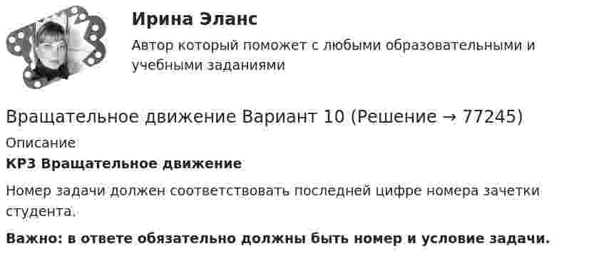     
            Описание
            КР3 Вращательное движение 	Номер задачи должен соответствовать последней цифре номера зачетки студента. Важно: в ответе обязательно должны быть номер и условие задачи.   
            
            
            Врач Морошкин находился на ночном дежурстве кардиологического отделения центральной районной больницы. В нарушение установленного порядка дежурства он на некоторое время покинул отделение, попросив уборщицу Пелагееву посидеть на врачебном постуВращательное движение Вариант 10Вращение материальной точки вокруг неподвижной оси описывается уравнением φ=А+Вt+Ct2, где А=1 рад, В=2 рад/с, С= - 1 рад/с2. Вращение ротора авиационного двигателя, воздушного винта самолёта, винта вертолёта (несущего или рулевого) при запуске двигателя характеризуется угловым ускорением ε и временем t1 выхода на режим малого газа. К моменту t1 ротор (винт)  В Регистрационную палату обратилась группа граждан, желающих создать предприятие по ловле рыбы на Неве и Ладожском озере. Изучив представленные на регистрацию документы, юрист регистрационной палаты вернул представленные документы заявителю«Вредная овсянка» - Настроить правильный режим дня – дело нужное. Многие техники, позволяющие приблизить человека к здоровому образу жизниВредная финансовая привычка мешающая выполнению финансового плана?В рамках технологии больших данных развивается направление аналитики. К какому из ее разделов Вы отнесете раздел «Возможно Вы их знаете» в сети Facebook?В рамках товарной номенклатуры используются такие стратегии, как … (укажите 4 варианта ответа)В рамках функциональных организационных структур используются следующие методы сглаживания при помощи …В расходах населения РФ преобладают расходы на ...В расширенную формулу продающего текста AIDA помимо основных и уже знакомых нам пунктов добавляется «Confidence», что значит «доверие», и выглядит она как...Врачебная тайна: этико-правовая оценка «медицинских селфи» [Ответы]Врачебно-педагогический контроль в волейболе   