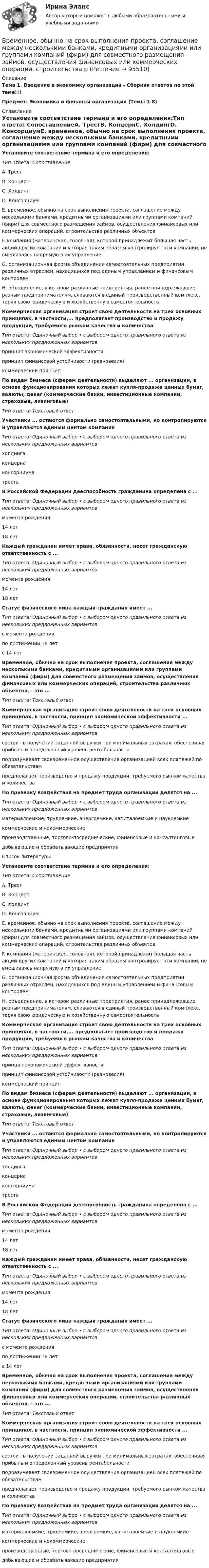      
            Описание
            Тема 1. Введение в экономику организации - Сборник ответов по этой теме!!!Предмет: Экономика и финансы организации (Темы 1-8) 
            Оглавление
            Установите соответствие термина и его определения:Тип ответа: СопоставлениеA. ТрестВ. КонцернC. ХолдингD. КонсорциумE. временное, обычно на срок выполнения проекта, соглашение между несколькими банками, кредитными организациями или группами компаний (фирм) для совместного размещения займов, осуществления финансовых или коммерческих операций, строительства различных объектовF. компания (материнская, головная), которой принадлежит большая часть акций других компаний и которая таким образом контролирует эти компании, не вмешиваясь напрямую в их управлениеG. организационная форма объединения самостоятельных предприятий различных отраслей, находящихся под единым управлением и финансовым контролемН. объединение, в котором различные предприятия, ранее принадлежавшие разным предпринимателям, сливаются в единый производственный комплекс, теряя свою юридическую и хозяйственную самостоятельностьКоммерческая организация строит свою деятельности на трех основных принципах, в частности,... предполагает производство и продажу продукции, требуемого рынком качества и количестваТип ответа: Одиночный выбор • с выбором одного правильного ответа из нескольких предложенных вариантовпринцип экономической эффективностипринцип финансовой устойчивости (равновесия)коммерческий принципПо видам бизнеса (сферам деятельности) выделяют ... организации, в основе функционирования которых лежат купля-продажа ценных бумаг, валюты, денег (коммерческие банки, инвестиционные компании, страховые, лизинговые)Тип ответа: Текстовый ответУчастники ... остаются формально самостоятельными, но контролируются и управляются единым центом компанииТип ответа: Одиночный выбор • с выбором одного правильного ответа из нескольких предложенных вариантовхолдингаконцернаконсорциуматрестаВ Российской Федерации дееспособность гражданина определена с ...Тип ответа: Одиночный выбор • с выбором одного правильного ответа из нескольких предложенных вариантовмомента рождения14 лет18 летКаждый гражданин имеет права, обязанности, несет гражданскую ответственность с ...Тип ответа: Одиночный выбор • с выбором одного правильного ответа из нескольких предложенных вариантовмомента рождения14 лет18 летСтатус физического лица каждый гражданин имеет ...Тип ответа: Одиночный выбор • с выбором одного правильного ответа из нескольких предложенных вариантовс момента рожденияпо достижении 18 летс 14 летВременное, обычно на срок выполнения проекта, соглашение между несколькими банками, кредитными организациями или группами компаний (фирм) для совместного размещения займов, осуществления финансовых или коммерческих операций, строительства различных объектов, - это ...Тип ответа: Текстовый ответКоммерческая организация строит свою деятельности на трех основных принципах, в частности, принцип экономической эффективности ...Тип ответа: Одиночный выбор • с выбором одного правильного ответа из нескольких предложенных вариантовсостоит в получении заданной выручки при минимальных затратах, обеспечивая прибыль и определенный уровень рентабельностиподразумевает своевременное осуществление организацией всех платежей по обязательствампредполагает производство и продажу продукции, требуемого рынком качества и количестваПо признаку воздействия на предмет труда организации делятся на ...Тип ответа: Одиночный выбор • с выбором одного правильного ответа из нескольких предложенных вариантовматериалоемкие, трудоемкие, энергоемкие, капиталоемкие и наукоемкиекоммерческие и некоммерческиепроизводственные, торгово-посреднические, финансовые и консалтинговыедобывающие и обрабатывающие предприятияСписок литературыУстановите соответствие термина и его определения:Тип ответа: СопоставлениеA. ТрестВ. КонцернC. ХолдингD. КонсорциумE. временное, обычно на срок выполнения проекта, соглашение между несколькими банками, кредитными организациями или группами компаний (фирм) для совместного размещения займов, осуществления финансовых или коммерческих операций, строительства различных объектовF. компания (материнская, головная), которой принадлежит большая часть акций других компаний и которая таким образом контролирует эти компании, не вмешиваясь напрямую в их управлениеG. организационная форма объединения самостоятельных предприятий различных отраслей, находящихся под единым управлением и финансовым контролемН. объединение, в котором различные предприятия, ранее принадлежавшие разным предпринимателям, сливаются в единый производственный комплекс, теряя свою юридическую и хозяйственную самостоятельностьКоммерческая организация строит свою деятельности на трех основных принципах, в частности,... предполагает производство и продажу продукции, требуемого рынком качества и количестваТип ответа: Одиночный выбор • с выбором одного правильного ответа из нескольких предложенных вариантовпринцип экономической эффективностипринцип финансовой устойчивости (равновесия)коммерческий принципПо видам бизнеса (сферам деятельности) выделяют ... организации, в основе функционирования которых лежат купля-продажа ценных бумаг, валюты, денег (коммерческие банки, инвестиционные компании, страховые, лизинговые)Тип ответа: Текстовый ответУчастники ... остаются формально самостоятельными, но контролируются и управляются единым центом компанииТип ответа: Одиночный выбор • с выбором одного правильного ответа из нескольких предложенных вариантовхолдингаконцернаконсорциуматрестаВ Российской Федерации дееспособность гражданина определена с ...Тип ответа: Одиночный выбор • с выбором одного правильного ответа из нескольких предложенных вариантовмомента рождения14 лет18 летКаждый гражданин имеет права, обязанности, несет гражданскую ответственность с ...Тип ответа: Одиночный выбор • с выбором одного правильного ответа из нескольких предложенных вариантовмомента рождения14 лет18 летСтатус физического лица каждый гражданин имеет ...Тип ответа: Одиночный выбор • с выбором одного правильного ответа из нескольких предложенных вариантовс момента рожденияпо достижении 18 летс 14 летВременное, обычно на срок выполнения проекта, соглашение между несколькими банками, кредитными организациями или группами компаний (фирм) для совместного размещения займов, осуществления финансовых или коммерческих операций, строительства различных объектов, - это ...Тип ответа: Текстовый ответКоммерческая организация строит свою деятельности на трех основных принципах, в частности, принцип экономической эффективности ...Тип ответа: Одиночный выбор • с выбором одного правильного ответа из нескольких предложенных вариантовсостоит в получении заданной выручки при минимальных затратах, обеспечивая прибыль и определенный уровень рентабельностиподразумевает своевременное осуществление организацией всех платежей по обязательствампредполагает производство и продажу продукции, требуемого рынком качества и количестваПо признаку воздействия на предмет труда организации делятся на ...Тип ответа: Одиночный выбор • с выбором одного правильного ответа из нескольких предложенных вариантовматериалоемкие, трудоемкие, энергоемкие, капиталоемкие и наукоемкиекоммерческие и некоммерческиепроизводственные, торгово-посреднические, финансовые и консалтинговыедобывающие и обрабатывающие предприятия  
            
            
            Временная финансовая администрация в субъекте Российской Федерации вводится на срок до …Временное, обычно на срок выполнения проекта, соглашение между несколькими банками, кредитными организациями или группами компаний (фирм) для совместного размещения займов, осуществления финансовых или коммерческих операций, строительства рвременное перенапряжение - повышение напряжения в точке электрической сети Выберите один ответ: a.выше 1,1U ном продолжительностью более 10 мс, возникающее в системах электроснабжения при короткихзамыканиях; b.выше 1,2U ном продолжительносВременное прекращение противодействия при сохранении основных признаков конфликта - противоречия и напряженных отношений - это ... конфликтаВременные методические рекомендации «Профилактика, диагностика и лечение новой коронавирусной инфекции (COVID-19)» Версия 7 (03.06.2020) [Ответы]Временные методические рекомендации «Профилактика, диагностика и лечение новой коронавирусной инфекции (COVID-19)» Версия 8 (03.09.2020) [Ответы]Временные методические рекомендации «Профилактика, диагностика и лечение новой коронавирусной инфекции (COVID-19)» Версия 8.1 (01.10.2020) [Ответы]В результате реконструкции предприятия планируется снижение выброса элементарного хлора до 86,4 кг в сутки; объем отходящих газов 90000 м3/ч с температурой 40 С; температура окружающего воздуха 30 С...В результате решения задач квадратичного программирования требуется в общем случае найти максимум (или минимум) квадратичной функции при условии, что ее переменные удовлетворяют некоторой системе …В результате сложения двух колебаний, период одного из которого Т1, получают биения с периодом Тб.В результате суффозии образуются…В результате электризации на параллельных пластинах воздушного конденсатора ёмкостью C = 10-9 Ф накапливается заряд. При достижении величины заряда Q = 2∙10-6 Кл возникает пробой (искра). В воздухе присутствует В результате эффекта Комптона фотон с энергией 1 = 1,02 МэВ рассеян на свободных электронах на угол  = 150. Определить энергию 2 рассеянного фотона.В результате эффекта Комптона фотон с энергией E1 = 1,02 МэВ был рассеян на свободных электронах  на угол 150 град. Определите энергию E2 рассеянного фотона.