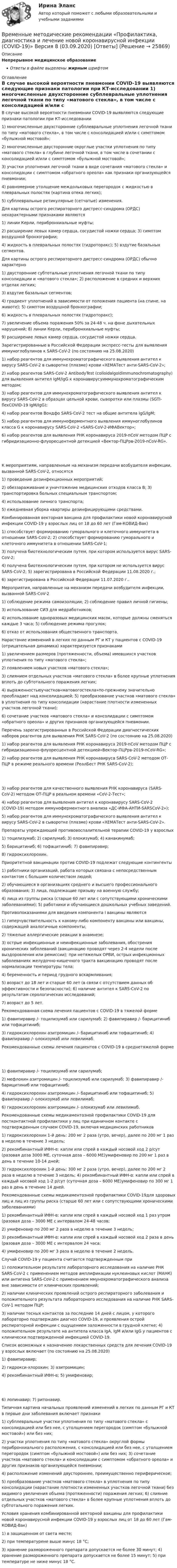      
          Описание
          Непрерывное медицинское образованиеОтветы в файле выделены жирным шрифтом 
          Оглавление
          В случае высокой вероятности пневмонии COVID-19 выявляются следующие признаки патологии при КТ-исследовании 1) многочисленные двухсторонние субплевральные уплотнения легочной ткани по типу «матового стекла», в том числе с консолидацией и/или с симптомом «булыжной мостовой»;2) многочисленные двусторонние округлые участки уплотнения по типу «матового стекла» в глубине легочной ткани, в том числе в сочетании с консолидацией и/или с симптомом «булыжной мостовой»;3) участки уплотнения легочной ткани в виде сочетания «матового стекла» и консолидации с симптомом «обратного ореола» как признаки организующейся пневмонии;4) равномерное утолщение междольковых перегородок с жидкостью в плевральных полостях (картина отека легких);5) субплевральные ретикулярные (сетчатые) изменения. Для картины острого респираторного дистресс-синдрома (ОРДС) нехарактерными признаками являются 1) линии Керли, перибронхиальные муфты;2) расширение левых камер сердца, сосудистой ножки сердца; 3) симптом воздушной бронхографии;4) жидкость в плевральных полостях (гидроторакс); 5) вздутие базальных сегментов. Для картины острого респираторного дистресс-синдрома (ОРДС) обычно характерно 1) двусторонние субтотальные уплотнения легочной ткани по типу консолидации и «матового стекла»; 2) расположение в средних и верхних отделах легких;3) вздутие базальных сегментов;4) градиент уплотнений в зависимости от положения пациента (на спине, на животе); 5) симптом воздушной бронхографии;6) жидкость в плевральных полостях (гидроторакс);7) увеличение объема поражения 50% за 24-48 ч. на фоне дыхательных нарушений; 8) линии Керли, перибронхиальные муфты;9) расширение левых камер сердца, сосудистой ножки сердца. Зарегистрированные в Российской Федерации экспресс-тесты для выявления иммуноглобулинов к SARS-CoV-2 (по состоянию на 25.08.2020) 1) набор реагентов для иммунохроматографического выявления антител к вирусу SARS-CoV-2 в сыворотке (плазме) крови «ХЕМАТест анти-SARS-CoV-2»;2) набор реагентов SARS-CoV-2 AntibodyTest (colloidalgoldimmunochromatography) для выявления антител IgM/IgG к коронавирусуиммунохроматографическим методом;3) набор реагентов для иммунохроматографического выявления антител к вирусу SARS-CoV-2 в образцах цельной крови, сыворотки или плазмы (SGTI-flexCOVID-19 IgM/IgG);4) набор реагентов Вондфо SARS-CoV-2 тест на общие антитела IgG/IgM;5) набор реагентов для иммуноферментного выявления иммуноглобулинов класса G к коронавирусу SARS-CoV-2 «SARS-CoV-2-ИФАВектор»;6) набор реагентов для выявления РНК коронавируса 2019-nCoV методом ПЦР с гибридизационно-флуоресцентной детекцией «Вектор-ПЦРрв-2019-nCoV-RG». К мероприятиям, направленным на механизм передачи возбудителя инфекции, вызванной SARS-CoV-2, относятся 1) проведение дезинфекционных мероприятий;2) обеззараживание и уничтожение медицинских отходов класса В; 3) транспортировка больных специальным транспортом;4) использование личного транспорта;5) ежедневная уборка квартиры дезинфицирующими средствами. Комбинированная векторная вакцина для профилактики новой коронавирусной инфекции COVID-19 у взрослых лиц от 18 до 60 лет (Гам-КОВИД-Вак) 1) способствует формированию гуморального и клеточного иммунитета в отношении SARS-CoV-2; 2) способствует формированию гуморального и клеточного иммунитета в отношении SARS-CoV-1;3) получена биотехнологическим путем, при котором используется вирус SARS-CoV-2;4) получена биотехнологическим путем, при котором не используется вирус SARS-CoV-2; 5) зарегистрирована в Российской Федерации 11.08.2020 г.;6) зарегистрирована в Российской Федерации 11.07.2020 г.. Мероприятия, направленные на механизм передачи возбудителя инфекции, вызванной SARS-CoV-2 1) соблюдение режима самоизоляции; 2) соблюдение правил личной гигиены;3) использование СИЗ для медработников;4) использование одноразовых медицинских масок, которые должны сменяться каждые 3 часа; 5) соблюдение режима прогулок;6) отказ от использования общественного транспорта. Нарастание изменений в легких по данным РГ и КТ у пациентов с COVID-19 (отрицательная динамика) характеризуется признаками 1) увеличением размеров (протяженности, объема) имевшихся участков уплотнения по типу «матового стекла»;2) появлением новых участков «матового стекла»;3) слиянием отдельных участков «матового стекла» в более крупные уплотнения вплоть до субтотального поражения легких;4) выраженностьюучастков«матовогостекла»по-прежнему значительно преобладает над консолидацией; 5) преобразование участков «матового стекла» в уплотнения по типу консолидации (нарастание плотности измененных участков легочной ткани);6) сочетание участков «матового стекла» и консолидации с симптомом «обратного ореола» и других признаков организующейся пневмонии. Перечень зарегистрированных в Российской Федерации диагностических наборов реагентов для выявления РНК SARS-CoV-2 (по состоянию на 25.08.2020) 1) набор реагентов для выявления РНК коронавируса 2019-nCoV методом ПЦР с гибридизационно-флуоресцентной детекцией«Вектор-ПЦРрв-2019-nCoV-RG»;2) набор реагентов для выявления РНК коронавируса SARS-CoV-2 методом ОТ-ПЦР в режиме реального времени (РеалБест РНК SARS-CoV-2); 3) набор реагентов для качественного выявления РНК коронавируса (SARS-CoV-2) методом ОТ-ПЦР в реальном времени «CoV-2-Тест»;4) набор реагентов для выявления антител к коронавирусу SARS-CoV-2 (COVID-19) методом иммуноферментного анализа «ДС-ИФА-АНТИ-SARSCoV-2»);5) набор реагентов для иммунохроматографического выявления антител к вирусу SARS-CoV-2 в сыворотке (плазме) крови «ХЕМАТест анти-SARS-CoV-2». Препараты упреждающей противовоспалительной терапии COVID-19 у взрослых 1) тоцилизумаб; 2) сарилумаб; 3) олокизумаб; 4) канакинумаб;5) барицитиниб; 6) тофацитиниб; 7) фавипиравир;8) гидроксихлорохин. Приоритетной вакцинации против COVID-19 подлежат следующие контингенты 1) работники организаций, работа которых связана с непосредственным контактом с большим количеством людей;2) обучающиеся в организациях среднего и высшего профессионального образования; 3) лица, подлежащие призыву на военную службу;4) лица из группы риска (старше 60 лет или с сопутствующими хроническими заболеваниями); 5) работники и обучающиеся дошкольных учебных заведений. Противопоказаниями для введения компонента I вакцины являются 1) гиперчувствительность к какому-либо компоненту вакцины или вакцины, содержащей аналогичные компоненты;2) тяжелые аллергические реакции в анамнезе;3) острые инфекционные и неинфекционные заболевания, обострения хронических заболеваний (вакцинацию проводят через 2-4 недели после выздоровления или ремиссии); при нетяжелых ОРВИ, острых инфекционных заболеваниях желудочно-кишечного тракта вакцинацию проводят после нормализации температуры тела;4) беременность и период грудного вскармливания;5) возраст до 18 лет и старше 60 лет (в связи с отсутствием данных об эффективности и безопасности); 6) наличие антител к SARS-CoV-2 по результатам серологических исследований;7) возраст до 5 лет. Рекомендованная схема лечения пациентов с COVID-19 в тяжелой форме 1) фавипиравир /- тоцилизумаб или сарилумаб; 2) фавипиравир /- барицитиниб или тофацитиниб;3) гидроксихлорохин азитромицин /- барицитиниб или тофацитиниб; 4) фавипиравир /- олокизумаб или левилимаб. Рекомендованные схемы лечения пациентов с COVID-19 в среднетяжелой форме 1) фавипиравир /- тоцилизумаб или сарилумаб;2) мефлохин азитромицин /- тоцилизумаб или сарилумаб; 3) фавипиравир /- барицитиниб или тофацитиниб;4) гидроксихлорохин азитромицин /- барицитиниб или тофацитиниб; 5) фавипиравир /- олокизумаб или левилимаб;6) гидроксихлорохин азитромицин /- олокизумаб или левилимаб. Рекомендованные схемы медикаментозной профилактики COVID-19 для постконтактной профилактики у лиц при единичном контакте с подтвержденным случаем COVID-19, включая медицинских работников 1) гидроксихлорохин 1-й день: 200 мг 2 раза (утро, вечер), далее по 200 мг 1 раз в неделю в течение 3 недель;2) рекомбинантный ИФН-α: капли или спрей в каждый носовой ход 2 р/сут (разовая доза 3000 ME, суточная доза – 6000 ME)умифеновир по 200 мг 1 раз в день в течение 10-14 дней;3) гидроксихлорохин 1-й день: 300 мг 2 раза (утро, вечер), далее по 200 мг 2 раза в неделю в течение 3 недель; 4) рекомбинантный ИФН-α: капли или спрей в каждый носовой ход 1-2 р/сут (суточная доза – 6000 ME)умифеновир по 300 мг 1 раз в день в течение 14 дней. Рекомендованные схемы медикаментозной профилактики COVID-19для здоровых лиц и лиц из группы риска (старше 60 лет или с сопутствующими хроническими заболеваниями) 1) рекомбинантный ИФН-α: капли или спрей в каждый носовой ход 1 раз утром (разовая доза – 3000 ME с интервалом 24-48 часов;2) умифеновир по 200 мг 2 раза в неделю в течение 3 недель;3) рекомбинантный ИФН-α: капли или спрей в каждый носовой ход 2 раза в день (разовая доза – 3000 ME с интервалом 24 часа;4) умифеновир по 200 мг 3 раза в неделю в течение 2 недель. Случай COVID-19 у пациента считается подтвержденным при 1) положительном результате лабораторного исследования на наличие РНК SARS-CoV-2 с применением методов амплификации нуклеиновых кислот (МАНК) или антигена SARS-CoV-2 c применением ммунохроматографического анализа вне зависимости от клинических проявлений;2) наличии клинических проявлений острого респираторного заболевания и положительного результата лабораторного исследования на наличие РНК SARS-CoV-1 методом ПЦР;3) наличии тесных контактов за последние 14 дней с лицом, у которого лабораторно подтвержден диагноз COVID-19, и проявления острой респираторной инфекции с ощущением заложенности в грудной клетке; 4) положительном результате на антитела класса IgA, IgM и/или IgG у пациентов с клинически подтвержденной инфекцией COVID-19. Список возможных к назначению лекарственных средств для лечения COVID-19 у взрослых включает (по состоянию на 25.08.2020) 1) фавипиравир;2) гидрокси-хлорохин; 3) азитромицин;4) рекомбинантный ИФН-α; 5) умифеновир; 6) лопинавир; 7) ритонавир. Типичная картина начальных проявлений изменений в легких по данным РГ и КТ в первые дни заболевания включает признаки 1) субплевральные участки уплотнения по типу «матового стекла» с консолидацией или без нее, с утолщением перегородок (симптом «булыжной мостовой») или без них;2) участки уплотнения по типу «матового стекла» округлой формы перибронхиального расположения, с консолидацией или без нее, с утолщением перегородок (симптом «булыжной мостовой») или без них; 3) сочетание участков «матового стекла» и консолидации с симптомом «обратного ореола» и других признаков организующейся пневмонии;4) расположение изменений двустороннее, преимущественно периферическое;5) преобразование участков «матового стекла» в уплотнения по типу консолидации (нарастание плотности измененных участков легочной ткани) без видимого увеличения объема (протяженности) поражения легких; 6) слияние отдельных участков «матового стекла» в более крупные уплотнения вплоть до субтотального поражения легких. Условия хранения комбинированной векторной вакцины для профилактики новой коронавирусной инфекции COVID-19 у взрослых лиц от 18 до 60 лет (Гам-КОВИД-Вак) 1) в защищенном от света месте;2) при температурене выше минус 18 °C;3) хранение размороженного препарата допускается не более 30 минут; 4) хранение размороженного препарата допускается не более 15 минут; 5) при температуре не ниже минус 18 °C. 
            
            
            Временные методические рекомендации «Профилактика, диагностика и лечение новой коронавирусной инфекции (COVID-19)» Версия 7 (03.06.2020) [Ответы]Временные методические рекомендации «Профилактика, диагностика и лечение новой коронавирусной инфекции (COVID-19)» Версия 8 (03.09.2020) [Ответы]Временные методические рекомендации «Профилактика, диагностика и лечение новой коронавирусной инфекции (COVID-19)» Версия 8.1 (01.10.2020) [Ответы]Временные методические рекомендации «Профилактика, диагностика и лечение новой коронавирусной инфекции (COVID-19)» Версия 9 (26.10.2020) [Ответы]Временные психические состоянияВременные психические состоянияВремя Present Simple употреблено в предложении: …В результате электризации на параллельных пластинах воздушного конденсатора ёмкостью C = 10-9 Ф накапливается заряд. При достижении величины заряда Q = 2∙10-6 Кл возникает пробой (искра). В воздухе присутствует В результате эффекта Комптона фотон с энергией 1 = 1,02 МэВ рассеян на свободных электронах на угол  = 150. Определить энергию 2 рассеянного фотона.В результате эффекта Комптона фотон с энергией E1 = 1,02 МэВ был рассеян на свободных электронах  на угол 150 град. Определите энергию E2 рассеянного фотона.В резюме необязательно указыватьВременная финансовая администрация в субъекте Российской Федерации вводится на срок до …Временное, обычно на срок выполнения проекта, соглашение между несколькими банками, кредитными организациями или группами компаний (фирм) для совместного размещения займов, осуществления финансовых или коммерческих операций, строительства рвременное перенапряжение - повышение напряжения в точке электрической сети Выберите один ответ: a.выше 1,1U ном продолжительностью более 10 мс, возникающее в системах электроснабжения при короткихзамыканиях; b.выше 1,2U ном продолжительнос